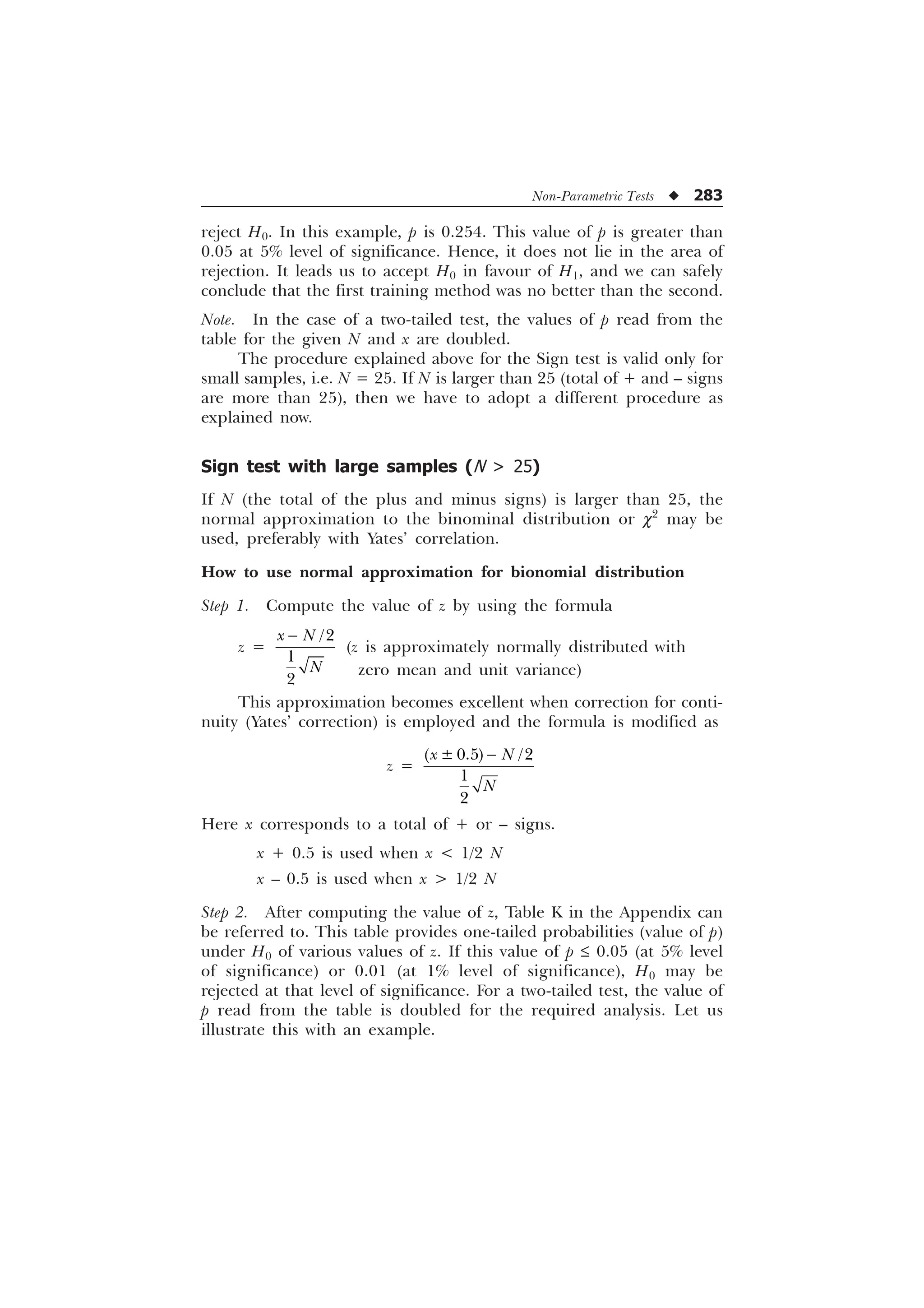 Non-Parametric Tests u 283
reject H0. In this example, p is 0.254. This value of p is greater than
0.05 at 5% level of significance. Hence, it does not lie in the area of
rejection. It leads us to accept H0 in favour of H1, and we can safely
conclude that the first training method was no better than the second.
Note. In the case of a two-tailed test, the values of p read from the
table for the given N and x are doubled.
The procedure explained above for the Sign test is valid only for
small samples, i.e. N = 25. If N is larger than 25 (total of + and – signs
are more than 25), then we have to adopt a different procedure as
explained now.
Sign test with large samples (N  25)
If N (the total of the plus and minus signs) is larger than 25, the
normal approximation to the binominal distribution or c2
may be
used, preferably with Yates’ correlation.
How to use normal approximation for bionomial distribution
Step 1. Compute the value of z by using the formula
z =



[ 1
1

(z is approximately normally distributed with
This approximation becomes excellent when correction for conti-
nuity (Yates’ correction) is employed and the formula is modified as
z =
“  


[ 1
1

Here x corresponds to a total of + or – signs.
x + 0.5 is used when x  1/2 N
x – 0.5 is used when x  1/2 N
Step 2. After computing the value of z, Table K in the Appendix can
be referred to. This table provides one-tailed probabilities (value of p)
under H0 of various values of z. If this value of p £ 0.05 (at 5% level
of significance) or 0.01 (at 1% level of significance), H0 may be
rejected at that level of significance. For a two-tailed test, the value of
p read from the table is doubled for the required analysis. Let us
illustrate this with an example.
zero mean and unit variance)
 
