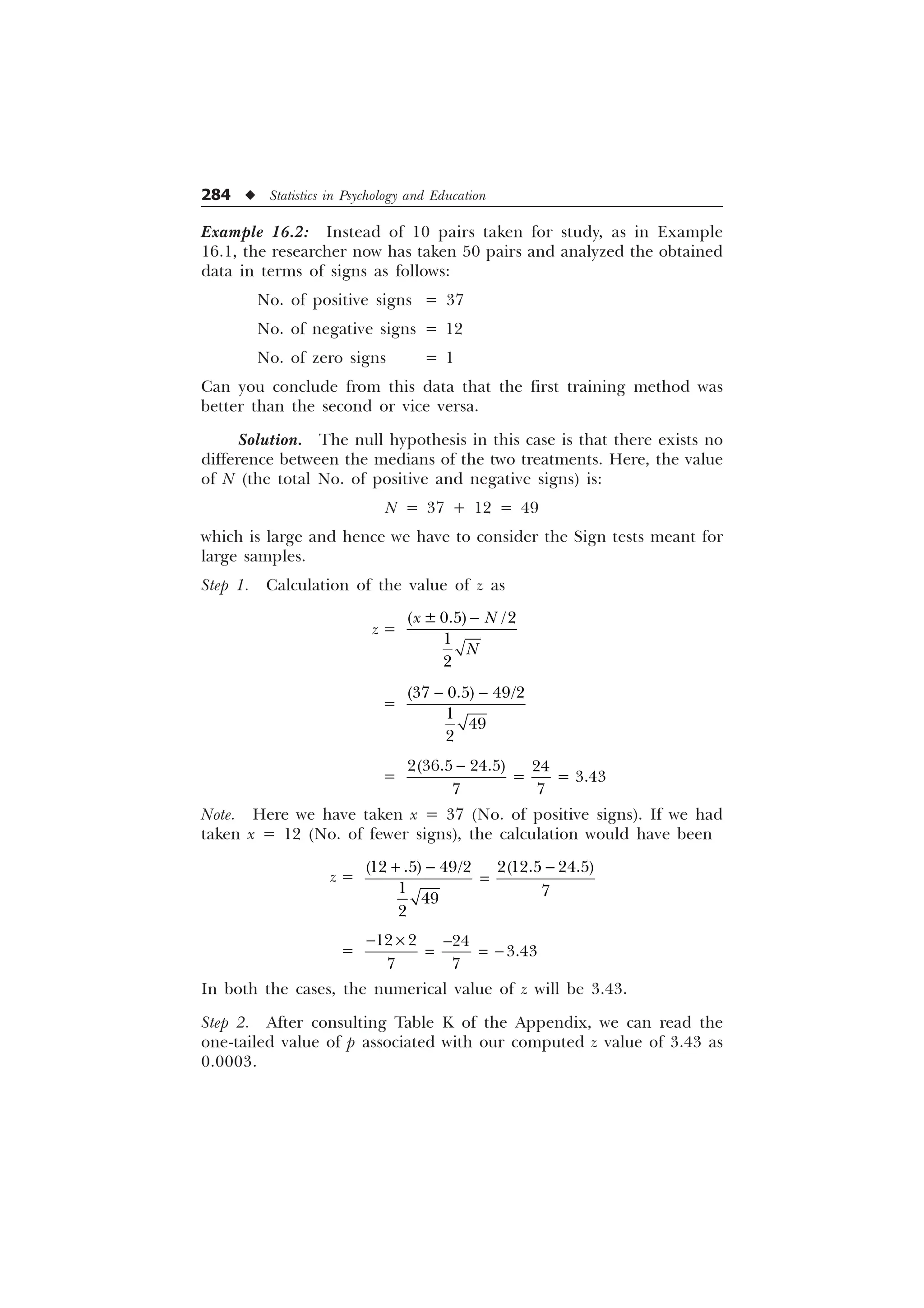 284 u Statistics in Psychology and Education
Example 16.2: Instead of 10 pairs taken for study, as in Example
16.1, the researcher now has taken 50 pairs and analyzed the obtained
data in terms of signs as follows:
No. of positive signs = 37
No. of negative signs = 12
No. of zero signs = 1
Can you conclude from this data that the first training method was
better than the second or vice versa.
Solution. The null hypothesis in this case is that there exists no
difference between the medians of the two treatments. Here, the value
of N (the total No. of positive and negative signs) is:
N = 37 + 12 = 49
which is large and hence we have to consider the Sign tests meant for
large samples.
Step 1. Calculation of the value of z as
z =
“ 


[ 1
1

=
 
  



=
   

 

Note. Here we have taken x = 37 (No. of positive signs). If we had
taken x = 12 (No. of fewer signs), the calculation would have been
z =
     
 


+ − −
=
=
  

 
− × −
= = −
In both the cases, the numerical value of z will be 3.43.
Step 2. After consulting Table K of the Appendix, we can read the
one-tailed value of p associated with our computed z value of 3.43 as
0.0003.
 