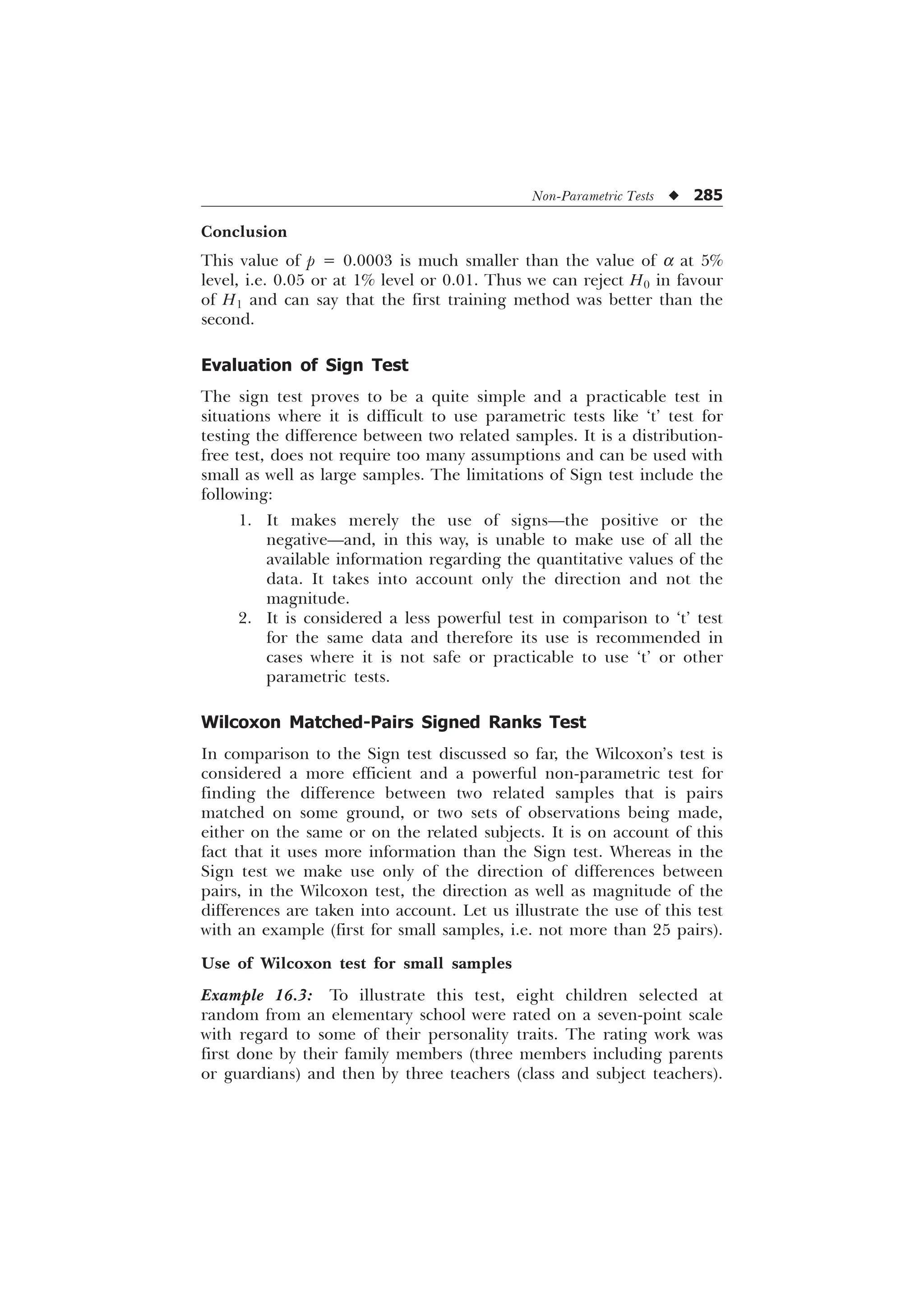 Non-Parametric Tests u 285
Conclusion
This value of p = 0.0003 is much smaller than the value of a at 5%
level, i.e. 0.05 or at 1% level or 0.01. Thus we can reject H0 in favour
of H1 and can say that the first training method was better than the
second.
Evaluation of Sign Test
The sign test proves to be a quite simple and a practicable test in
situations where it is difficult to use parametric tests like ‘t’ test for
testing the difference between two related samples. It is a distribution-
free test, does not require too many assumptions and can be used with
small as well as large samples. The limitations of Sign test include the
following:
1. It makes merely the use of signs—the positive or the
negative—and, in this way, is unable to make use of all the
available information regarding the quantitative values of the
data. It takes into account only the direction and not the
magnitude.
2. It is considered a less powerful test in comparison to ‘t’ test
for the same data and therefore its use is recommended in
cases where it is not safe or practicable to use ‘t’ or other
parametric tests.
Wilcoxon Matched-Pairs Signed Ranks Test
In comparison to the Sign test discussed so far, the Wilcoxon’s test is
considered a more efficient and a powerful non-parametric test for
finding the difference between two related samples that is pairs
matched on some ground, or two sets of observations being made,
either on the same or on the related subjects. It is on account of this
fact that it uses more information than the Sign test. Whereas in the
Sign test we make use only of the direction of differences between
pairs, in the Wilcoxon test, the direction as well as magnitude of the
differences are taken into account. Let us illustrate the use of this test
with an example (first for small samples, i.e. not more than 25 pairs).
Use of Wilcoxon test for small samples
Example 16.3: To illustrate this test, eight children selected at
random from an elementary school were rated on a seven-point scale
with regard to some of their personality traits. The rating work was
first done by their family members (three members including parents
or guardians) and then by three teachers (class and subject teachers).
 