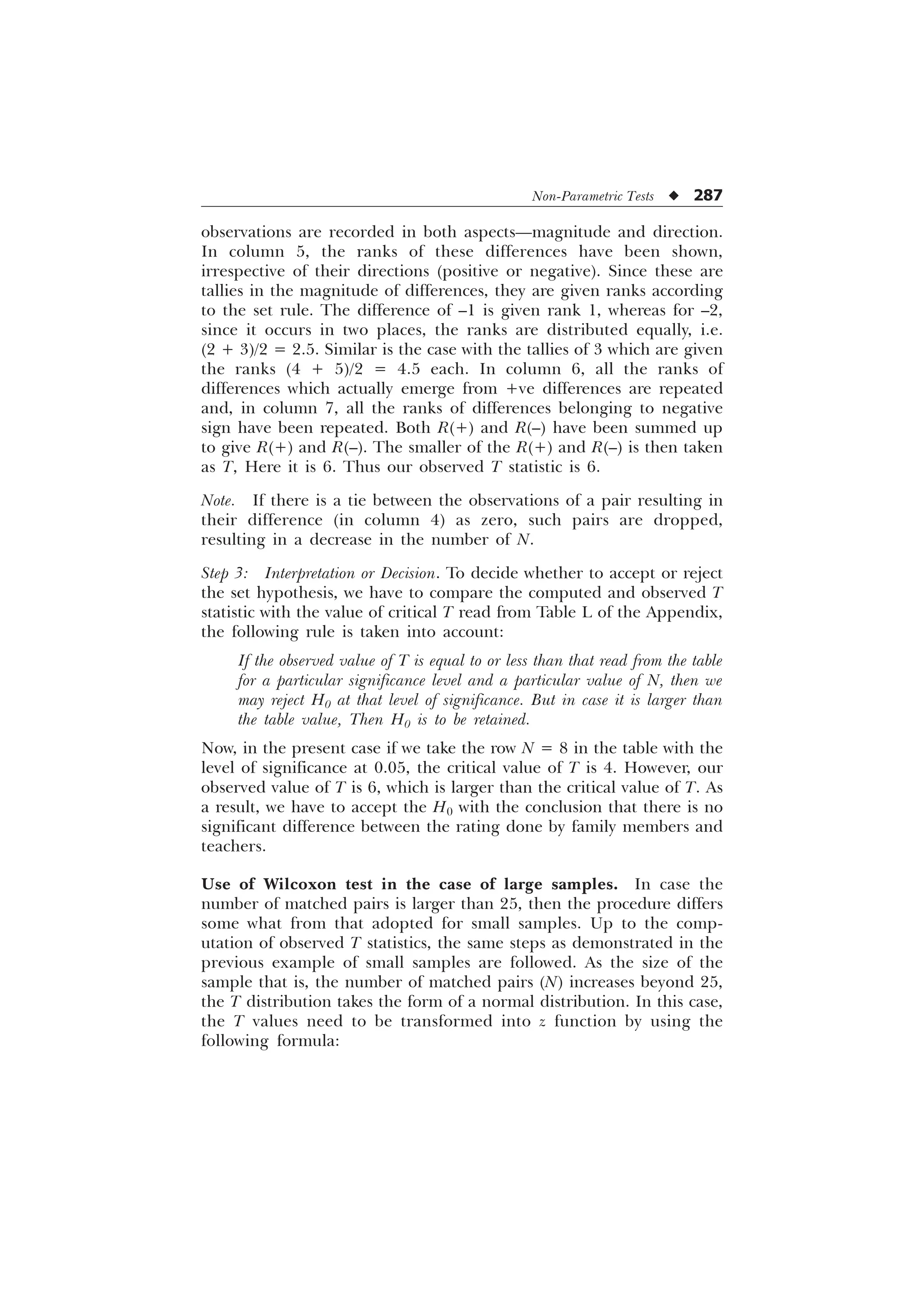 Non-Parametric Tests u 287
observations are recorded in both aspects—magnitude and direction.
In column 5, the ranks of these differences have been shown,
irrespective of their directions (positive or negative). Since these are
tallies in the magnitude of differences, they are given ranks according
to the set rule. The difference of –1 is given rank 1, whereas for –2,
since it occurs in two places, the ranks are distributed equally, i.e.
(2 + 3)/2 = 2.5. Similar is the case with the tallies of 3 which are given
the ranks (4 + 5)/2 = 4.5 each. In column 6, all the ranks of
differences which actually emerge from +ve differences are repeated
and, in column 7, all the ranks of differences belonging to negative
sign have been repeated. Both R(+) and R(–) have been summed up
to give R(+) and R(–). The smaller of the R(+) and R(–) is then taken
as T, Here it is 6. Thus our observed T statistic is 6.
Note. If there is a tie between the observations of a pair resulting in
their difference (in column 4) as zero, such pairs are dropped,
resulting in a decrease in the number of N.
Step 3: Interpretation or Decision. To decide whether to accept or reject
the set hypothesis, we have to compare the computed and observed T
statistic with the value of critical T read from Table L of the Appendix,
the following rule is taken into account:
If the observed value of T is equal to or less than that read from the table
for a particular significance level and a particular value of N, then we
may reject H0 at that level of significance. But in case it is larger than
the table value, Then H0 is to be retained.
Now, in the present case if we take the row N = 8 in the table with the
level of significance at 0.05, the critical value of T is 4. However, our
observed value of T is 6, which is larger than the critical value of T. As
a result, we have to accept the H0 with the conclusion that there is no
significant difference between the rating done by family members and
teachers.
Use of Wilcoxon test in the case of large samples. In case the
number of matched pairs is larger than 25, then the procedure differs
some what from that adopted for small samples. Up to the comp-
utation of observed T statistics, the same steps as demonstrated in the
previous example of small samples are followed. As the size of the
sample that is, the number of matched pairs (N) increases beyond 25,
the T distribution takes the form of a normal distribution. In this case,
the T values need to be transformed into z function by using the
following formula:
 