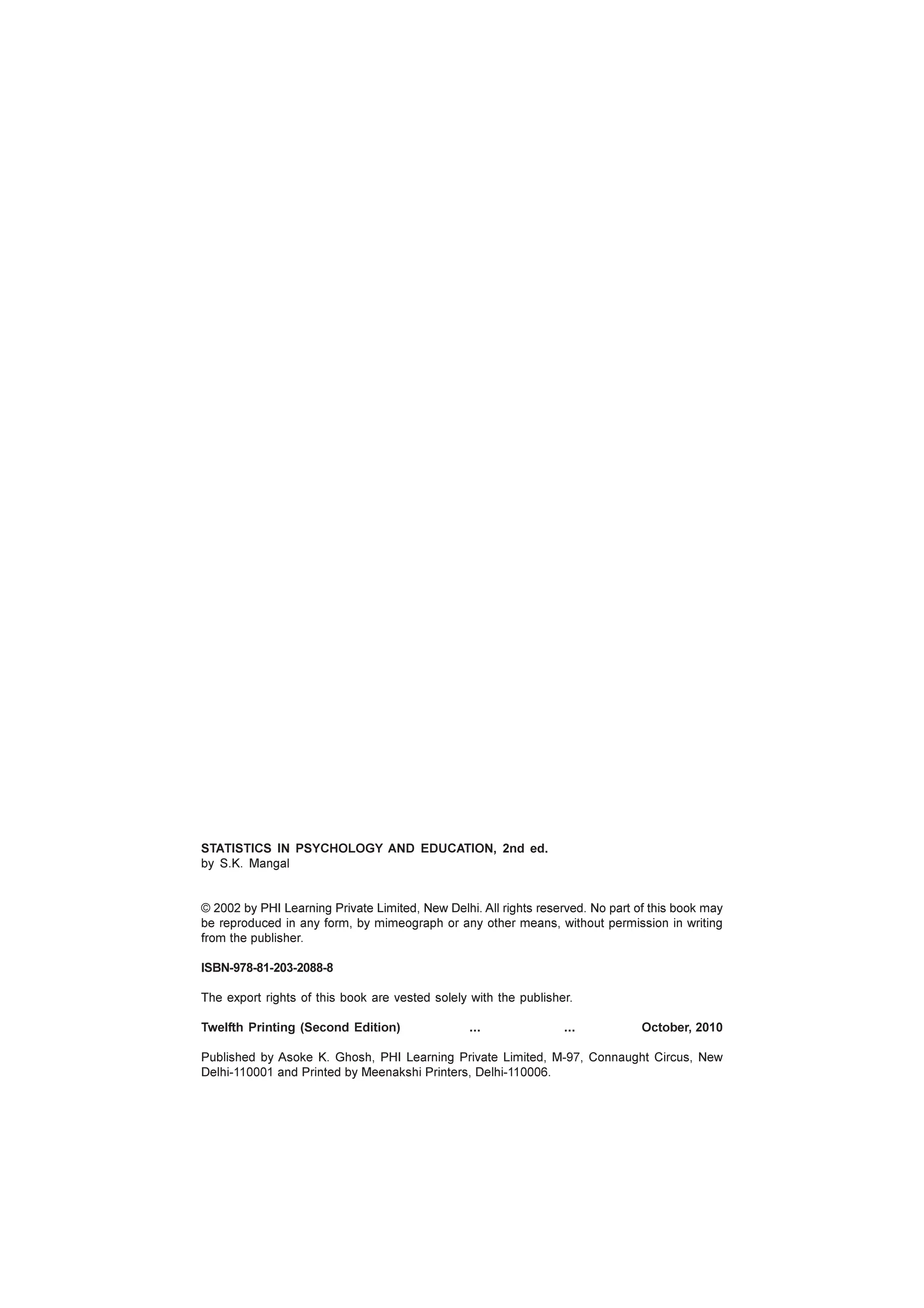 STATISTICS IN PSYCHOLOGY AND EDUCATION, 2nd ed.
by S.K. Mangal
© 2002 by PHI Learning Private Limited, New Delhi. All rights reserved. No part of this book may
be reproduced in any form, by mimeograph or any other means, without permission in writing
from the publisher.
ISBN-978-81-203-2088-8
The export rights of this book are vested solely with the publisher.
Twelfth Printing (Second Edition) ... ... October, 2010
Published by Asoke K. Ghosh, PHI Learning Private Limited, M-97, Connaught Circus, New
Delhi-110001 and Printed by Meenakshi Printers, Delhi-110006.
 