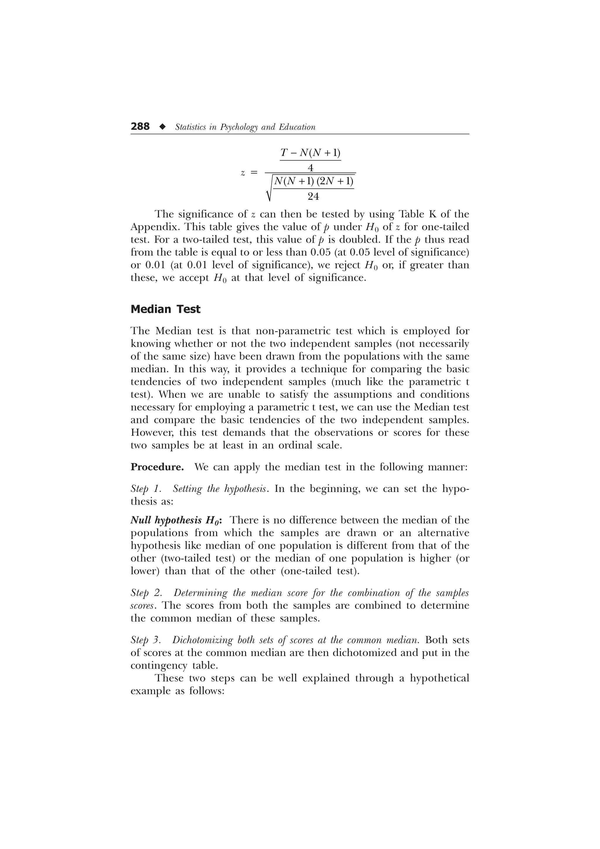 288 u Statistics in Psychology and Education
z =


  

7 1 1
1 1 1
− +
+ +
The significance of z can then be tested by using Table K of the
Appendix. This table gives the value of p under H0 of z for one-tailed
test. For a two-tailed test, this value of p is doubled. If the p thus read
from the table is equal to or less than 0.05 (at 0.05 level of significance)
or 0.01 (at 0.01 level of significance), we reject H0 or, if greater than
these, we accept H0 at that level of significance.
Median Test
The Median test is that non-parametric test which is employed for
knowing whether or not the two independent samples (not necessarily
of the same size) have been drawn from the populations with the same
median. In this way, it provides a technique for comparing the basic
tendencies of two independent samples (much like the parametric t
test). When we are unable to satisfy the assumptions and conditions
necessary for employing a parametric t test, we can use the Median test
and compare the basic tendencies of the two independent samples.
However, this test demands that the observations or scores for these
two samples be at least in an ordinal scale.
Procedure. We can apply the median test in the following manner:
Step 1. Setting the hypothesis. In the beginning, we can set the hypo-
thesis as:
Null hypothesis H0: There is no difference between the median of the
populations from which the samples are drawn or an alternative
hypothesis like median of one population is different from that of the
other (two-tailed test) or the median of one population is higher (or
lower) than that of the other (one-tailed test).
Step 2. Determining the median score for the combination of the samples
scores. The scores from both the samples are combined to determine
the common median of these samples.
Step 3. Dichotomizing both sets of scores at the common median. Both sets
of scores at the common median are then dichotomized and put in the
contingency table.
These two steps can be well explained through a hypothetical
example as follows:
 