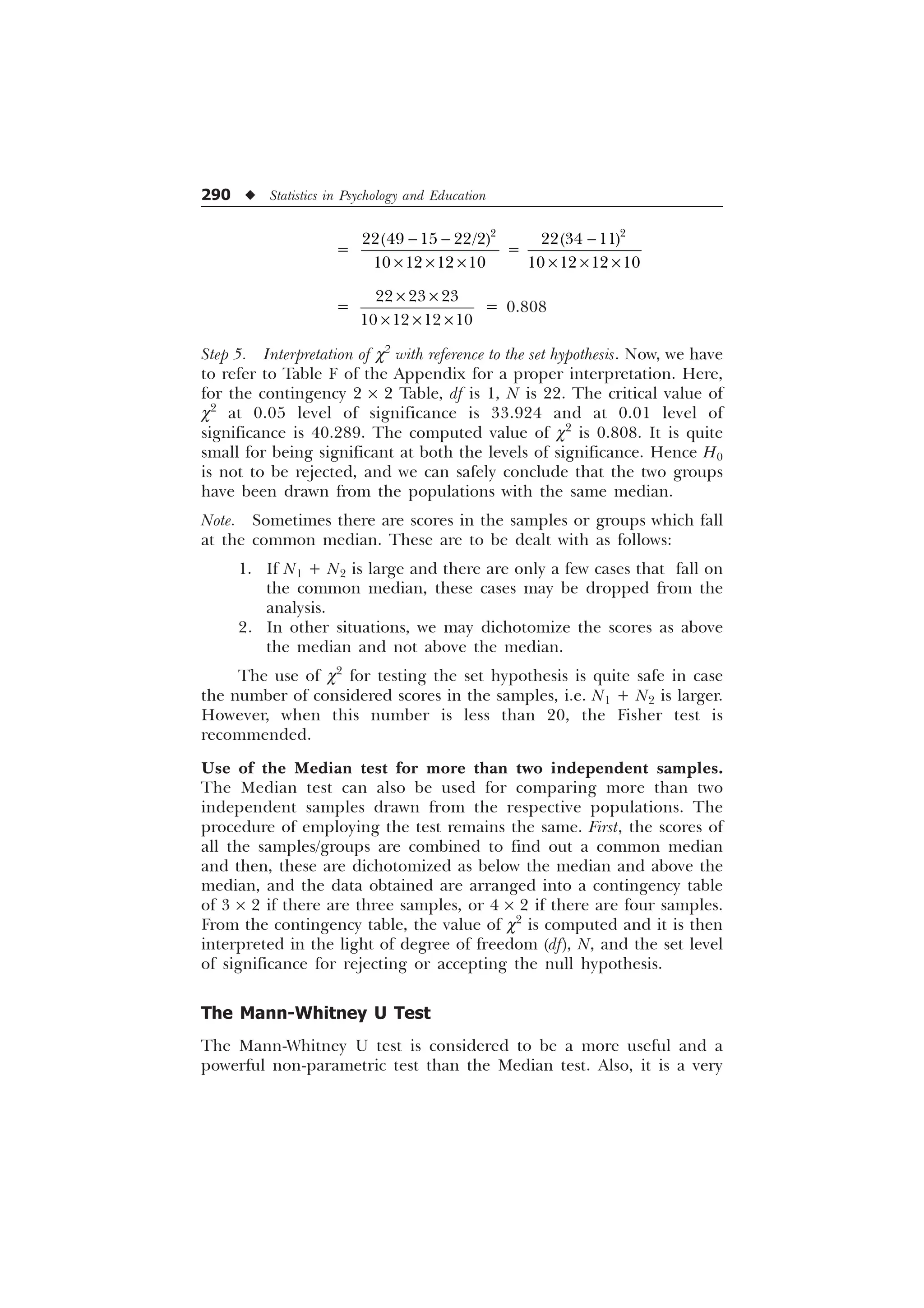 290 u Statistics in Psychology and Education
=

   
   
− −
× × ×
=
−
× × ×

  
   
=
× ×
× × ×
  
   
= 0.808
Step 5. Interpretation of c2
with reference to the set hypothesis. Now, we have
to refer to Table F of the Appendix for a proper interpretation. Here,
for the contingency 2 ´ 2 Table, df is 1, N is 22. The critical value of
c2
at 0.05 level of significance is 33.924 and at 0.01 level of
significance is 40.289. The computed value of c2
is 0.808. It is quite
small for being significant at both the levels of significance. Hence H0
is not to be rejected, and we can safely conclude that the two groups
have been drawn from the populations with the same median.
Note. Sometimes there are scores in the samples or groups which fall
at the common median. These are to be dealt with as follows:
1. If N1 + N2 is large and there are only a few cases that fall on
the common median, these cases may be dropped from the
analysis.
2. In other situations, we may dichotomize the scores as above
the median and not above the median.
The use of c2
for testing the set hypothesis is quite safe in case
the number of considered scores in the samples, i.e. N1 + N2 is larger.
However, when this number is less than 20, the Fisher test is
recommended.
Use of the Median test for more than two independent samples.
The Median test can also be used for comparing more than two
independent samples drawn from the respective populations. The
procedure of employing the test remains the same. First, the scores of
all the samples/groups are combined to find out a common median
and then, these are dichotomized as below the median and above the
median, and the data obtained are arranged into a contingency table
of 3 ´ 2 if there are three samples, or 4 ´ 2 if there are four samples.
From the contingency table, the value of c2
is computed and it is then
interpreted in the light of degree of freedom (df), N, and the set level
of significance for rejecting or accepting the null hypothesis.
The Mann-Whitney U Test
The Mann-Whitney U test is considered to be a more useful and a
powerful non-parametric test than the Median test. Also, it is a very
 