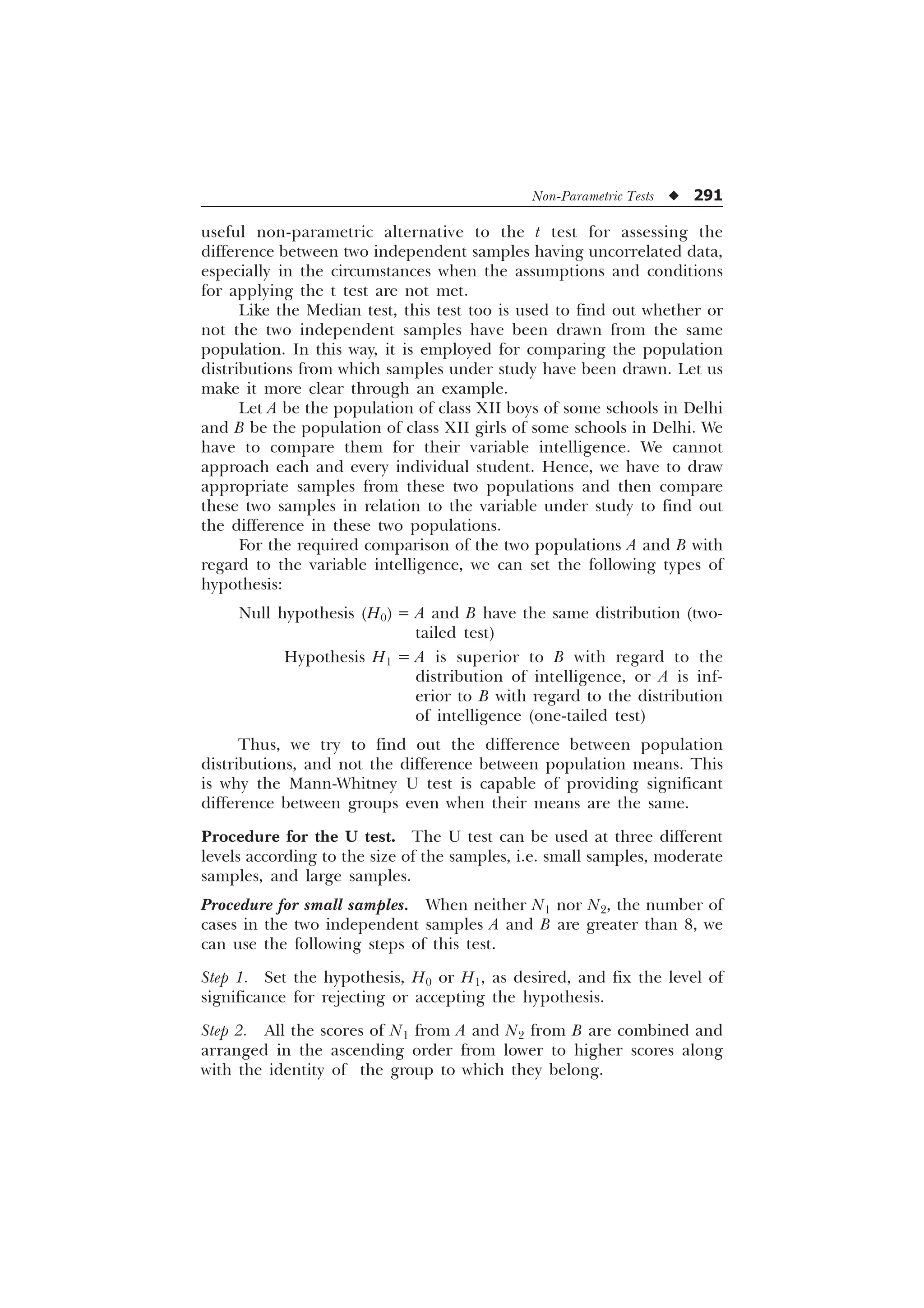 Non-Parametric Tests u 291
useful non-parametric alternative to the t test for assessing the
difference between two independent samples having uncorrelated data,
especially in the circumstances when the assumptions and conditions
for applying the t test are not met.
Like the Median test, this test too is used to find out whether or
not the two independent samples have been drawn from the same
population. In this way, it is employed for comparing the population
distributions from which samples under study have been drawn. Let us
make it more clear through an example.
Let A be the population of class XII boys of some schools in Delhi
and B be the population of class XII girls of some schools in Delhi. We
have to compare them for their variable intelligence. We cannot
approach each and every individual student. Hence, we have to draw
appropriate samples from these two populations and then compare
these two samples in relation to the variable under study to find out
the difference in these two populations.
For the required comparison of the two populations A and B with
regard to the variable intelligence, we can set the following types of
hypothesis:
Null hypothesis (H0) = A and B have the same distribution (two-
tailed test)
Hypothesis H1 = A is superior to B with regard to the
distribution of intelligence, or A is inf-
erior to B with regard to the distribution
of intelligence (one-tailed test)
Thus, we try to find out the difference between population
distributions, and not the difference between population means. This
is why the Mann-Whitney U test is capable of providing significant
difference between groups even when their means are the same.
Procedure for the U test. The U test can be used at three different
levels according to the size of the samples, i.e. small samples, moderate
samples, and large samples.
Procedure for small samples. When neither N1 nor N2, the number of
cases in the two independent samples A and B are greater than 8, we
can use the following steps of this test.
Step 1. Set the hypothesis, H0 or H1, as desired, and fix the level of
significance for rejecting or accepting the hypothesis.
Step 2. All the scores of N1 from A and N2 from B are combined and
arranged in the ascending order from lower to higher scores along
with the identity of the group to which they belong.
 