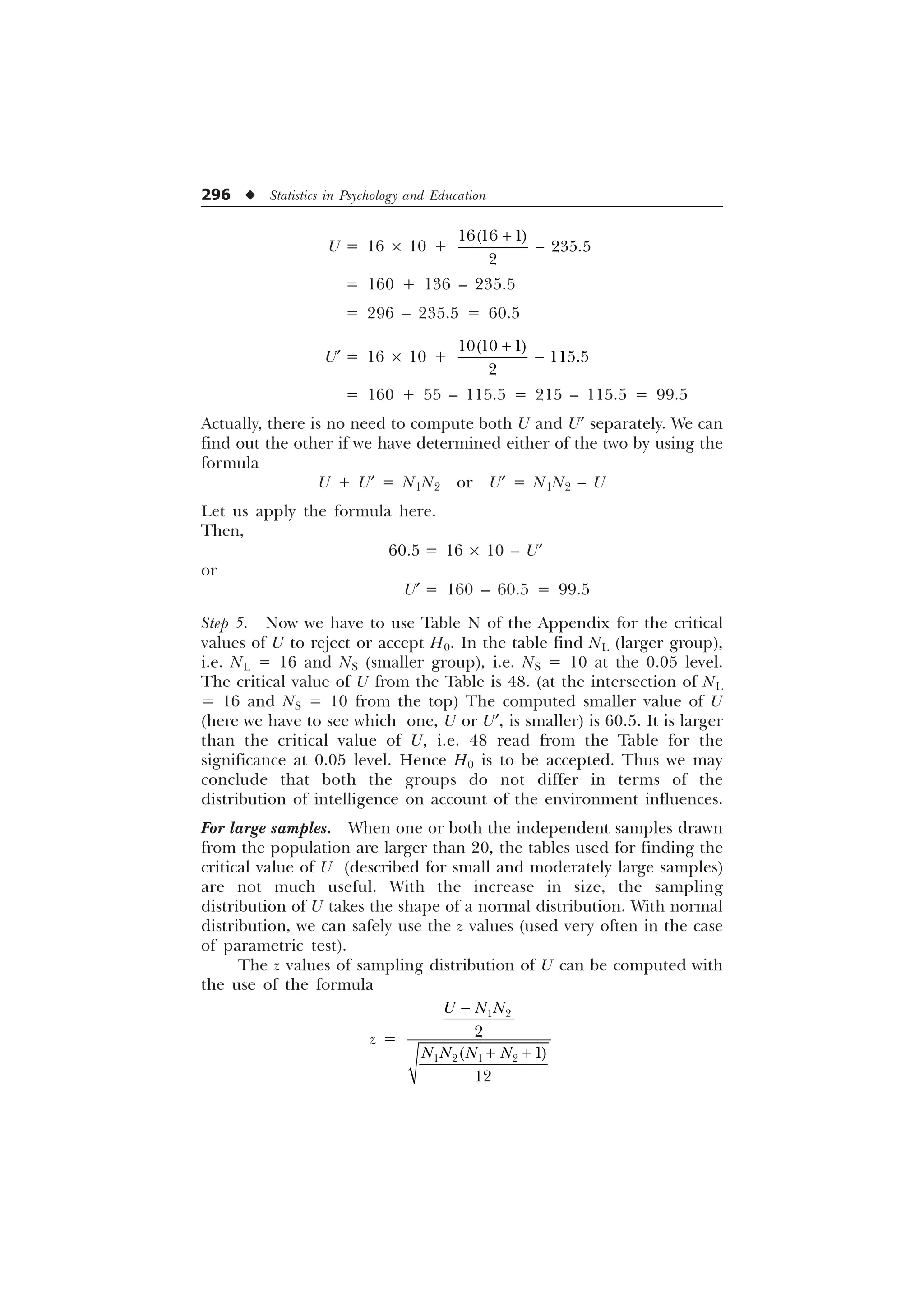 296 u Statistics in Psychology and Education
U = 16 ´ 10 +
  


+
−
= 160 + 136 – 235.5
= 296 – 235.5 = 60.5
U¢ = 16 ´ 10 +
  


+
−
= 160 + 55 – 115.5 = 215 – 115.5 = 99.5
Actually, there is no need to compute both U and U¢ separately. We can
find out the other if we have determined either of the two by using the
formula
U + U¢ = N1N2 or U¢ = N1N2 – U
Let us apply the formula here.
Then,
60.5 = 16 ´ 10 – U¢
or
U¢ = 160 – 60.5 = 99.5
Step 5. Now we have to use Table N of the Appendix for the critical
values of U to reject or accept H0. In the table find NL (larger group),
i.e. NL = 16 and NS (smaller group), i.e. NS = 10 at the 0.05 level.
The critical value of U from the Table is 48. (at the intersection of NL
= 16 and NS = 10 from the top) The computed smaller value of U
(here we have to see which one, U or U¢, is smaller) is 60.5. It is larger
than the critical value of U, i.e. 48 read from the Table for the
significance at 0.05 level. Hence H0 is to be accepted. Thus we may
conclude that both the groups do not differ in terms of the
distribution of intelligence on account of the environment influences.
For large samples. When one or both the independent samples drawn
from the population are larger than 20, the tables used for finding the
critical value of U (described for small and moderately large samples)
are not much useful. With the increase in size, the sampling
distribution of U takes the shape of a normal distribution. With normal
distribution, we can safely use the z values (used very often in the case
of parametric test).
The z values of sampling distribution of U can be computed with
the use of the formula
z =
 
   



8 1 1
1 1 1 1
−
+ +
 