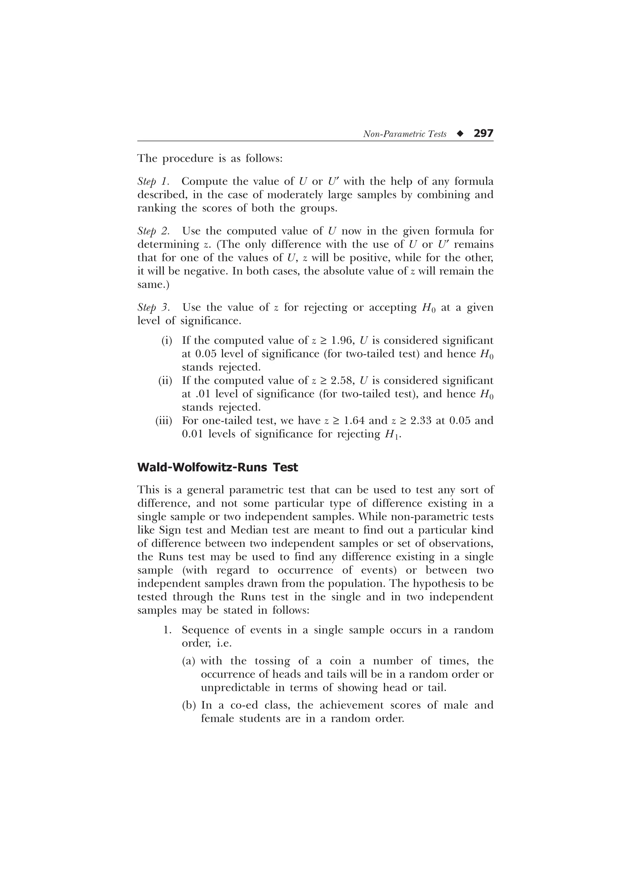 Non-Parametric Tests u 297
The procedure is as follows:
Step 1. Compute the value of U or U¢ with the help of any formula
described, in the case of moderately large samples by combining and
ranking the scores of both the groups.
Step 2. Use the computed value of U now in the given formula for
determining z. (The only difference with the use of U or U¢ remains
that for one of the values of U, z will be positive, while for the other,
it will be negative. In both cases, the absolute value of z will remain the
same.)
Step 3. Use the value of z for rejecting or accepting H0 at a given
level of significance.
(i) If the computed value of z ³ 1.96, U is considered significant
at 0.05 level of significance (for two-tailed test) and hence H0
stands rejected.
(ii) If the computed value of z ³ 2.58, U is considered significant
at .01 level of significance (for two-tailed test), and hence H0
stands rejected.
(iii) For one-tailed test, we have z ³ 1.64 and z ³ 2.33 at 0.05 and
0.01 levels of significance for rejecting H1.
Wald-Wolfowitz-Runs Test
This is a general parametric test that can be used to test any sort of
difference, and not some particular type of difference existing in a
single sample or two independent samples. While non-parametric tests
like Sign test and Median test are meant to find out a particular kind
of difference between two independent samples or set of observations,
the Runs test may be used to find any difference existing in a single
sample (with regard to occurrence of events) or between two
independent samples drawn from the population. The hypothesis to be
tested through the Runs test in the single and in two independent
samples may be stated in follows:
1. Sequence of events in a single sample occurs in a random
order, i.e.
(a) with the tossing of a coin a number of times, the
occurrence of heads and tails will be in a random order or
unpredictable in terms of showing head or tail.
(b) In a co-ed class, the achievement scores of male and
female students are in a random order.
 