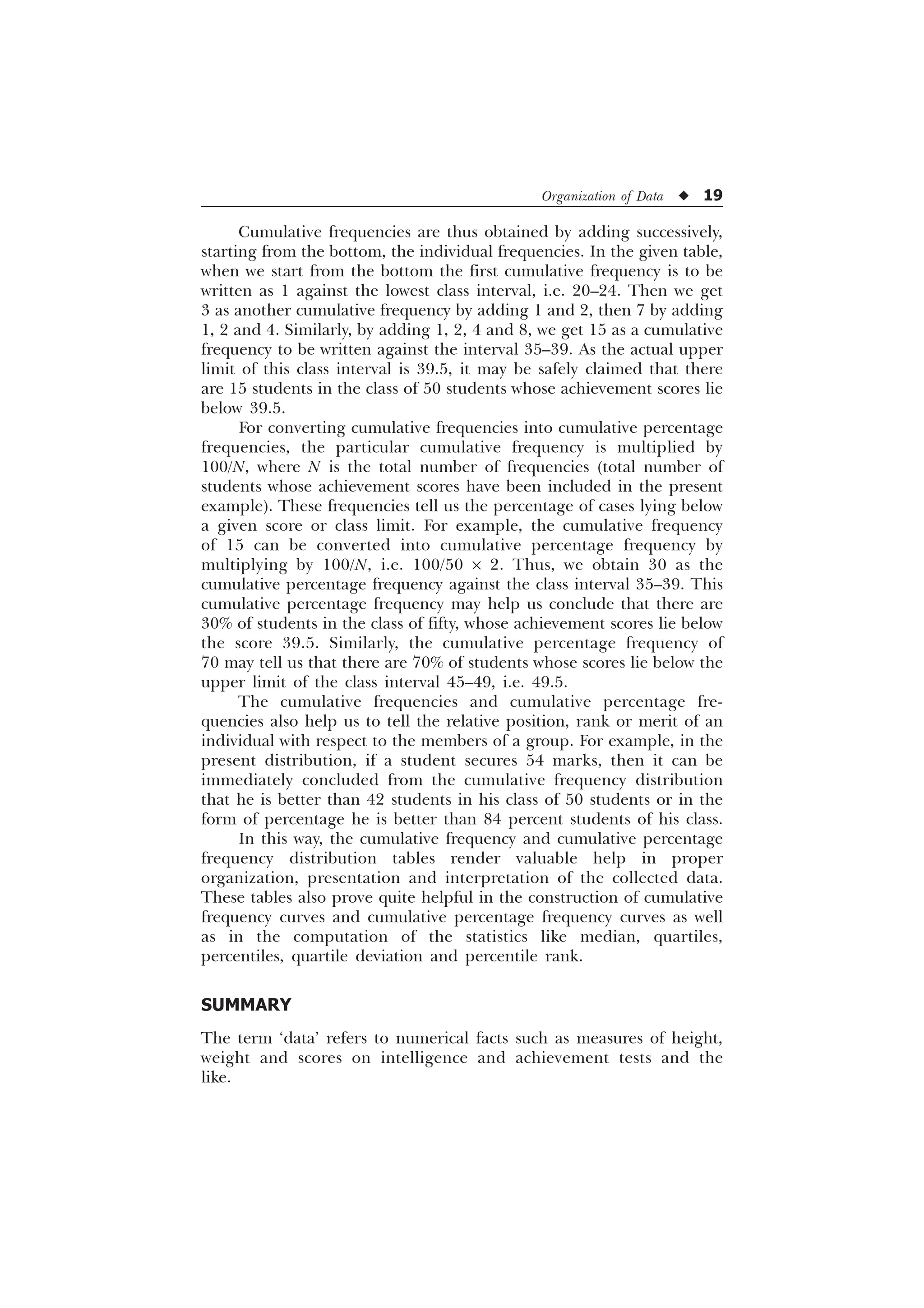 Organization of Data u 19
Cumulative frequencies are thus obtained by adding successively,
starting from the bottom, the individual frequencies. In the given table,
when we start from the bottom the first cumulative frequency is to be
written as 1 against the lowest class interval, i.e. 20–24. Then we get
3 as another cumulative frequency by adding 1 and 2, then 7 by adding
1, 2 and 4. Similarly, by adding 1, 2, 4 and 8, we get 15 as a cumulative
frequency to be written against the interval 35–39. As the actual upper
limit of this class interval is 39.5, it may be safely claimed that there
are 15 students in the class of 50 students whose achievement scores lie
below 39.5.
For converting cumulative frequencies into cumulative percentage
frequencies, the particular cumulative frequency is multiplied by
100/N, where N is the total number of frequencies (total number of
students whose achievement scores have been included in the present
example). These frequencies tell us the percentage of cases lying below
a given score or class limit. For example, the cumulative frequency
of 15 can be converted into cumulative percentage frequency by
multiplying by 100/N, i.e. 100/50 ´ 2. Thus, we obtain 30 as the
cumulative percentage frequency against the class interval 35–39. This
cumulative percentage frequency may help us conclude that there are
30% of students in the class of fifty, whose achievement scores lie below
the score 39.5. Similarly, the cumulative percentage frequency of
70 may tell us that there are 70% of students whose scores lie below the
upper limit of the class interval 45–49, i.e. 49.5.
The cumulative frequencies and cumulative percentage fre-
quencies also help us to tell the relative position, rank or merit of an
individual with respect to the members of a group. For example, in the
present distribution, if a student secures 54 marks, then it can be
immediately concluded from the cumulative frequency distribution
that he is better than 42 students in his class of 50 students or in the
form of percentage he is better than 84 percent students of his class.
In this way, the cumulative frequency and cumulative percentage
frequency distribution tables render valuable help in proper
organization, presentation and interpretation of the collected data.
These tables also prove quite helpful in the construction of cumulative
frequency curves and cumulative percentage frequency curves as well
as in the computation of the statistics like median, quartiles,
percentiles, quartile deviation and percentile rank.
SUMMARY
The term ‘data’ refers to numerical facts such as measures of height,
weight and scores on intelligence and achievement tests and the
like.
 