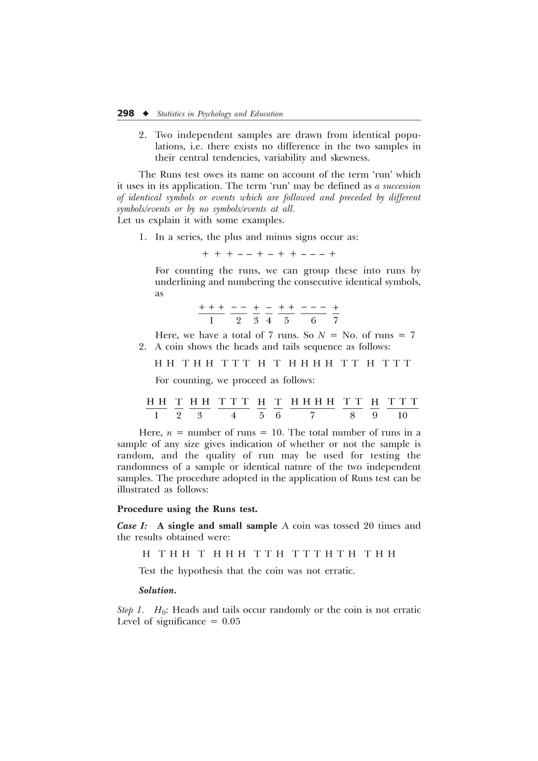 298 u Statistics in Psychology and Education
2. Two independent samples are drawn from identical popu-
lations, i.e. there exists no difference in the two samples in
their central tendencies, variability and skewness.
The Runs test owes its name on account of the term ‘run’ which
it uses in its application. The term ‘run’ may be defined as a succession
of identical symbols or events which are followed and preceded by different
symbols/events or by no symbols/events at all.
Let us explain it with some examples.
1. In a series, the plus and minus signs occur as:
+ + + – – + – + + – – – +
For counting the runs, we can group these into runs by
underlining and numbering the consecutive identical symbols,
as
      
+ + + − − + + − − −
+ − +
Here, we have a total of 7 runs. So N = No. of runs = 7
2. A coin shows the heads and tails sequence as follows:
H H T H H T T T H T H H H H T T H T T T
For counting, we proceed as follows:
+ + + + 7 7 7 + + + + 7 7 7 7 7
7 + 7 +
         
Here, n = number of runs = 10. The total number of runs in a
sample of any size gives indication of whether or not the sample is
random, and the quality of run may be used for testing the
randomness of a sample or identical nature of the two independent
samples. The procedure adopted in the application of Runs test can be
illustrated as follows:
Procedure using the Runs test.
Case I: A single and small sample A coin was tossed 20 times and
the results obtained were:
H T H H T H H H T T H T T T H T H T H H
Test the hypothesis that the coin was not erratic.
Solution.
Step 1. H0: Heads and tails occur randomly or the coin is not erratic
Level of significance = 0.05
 