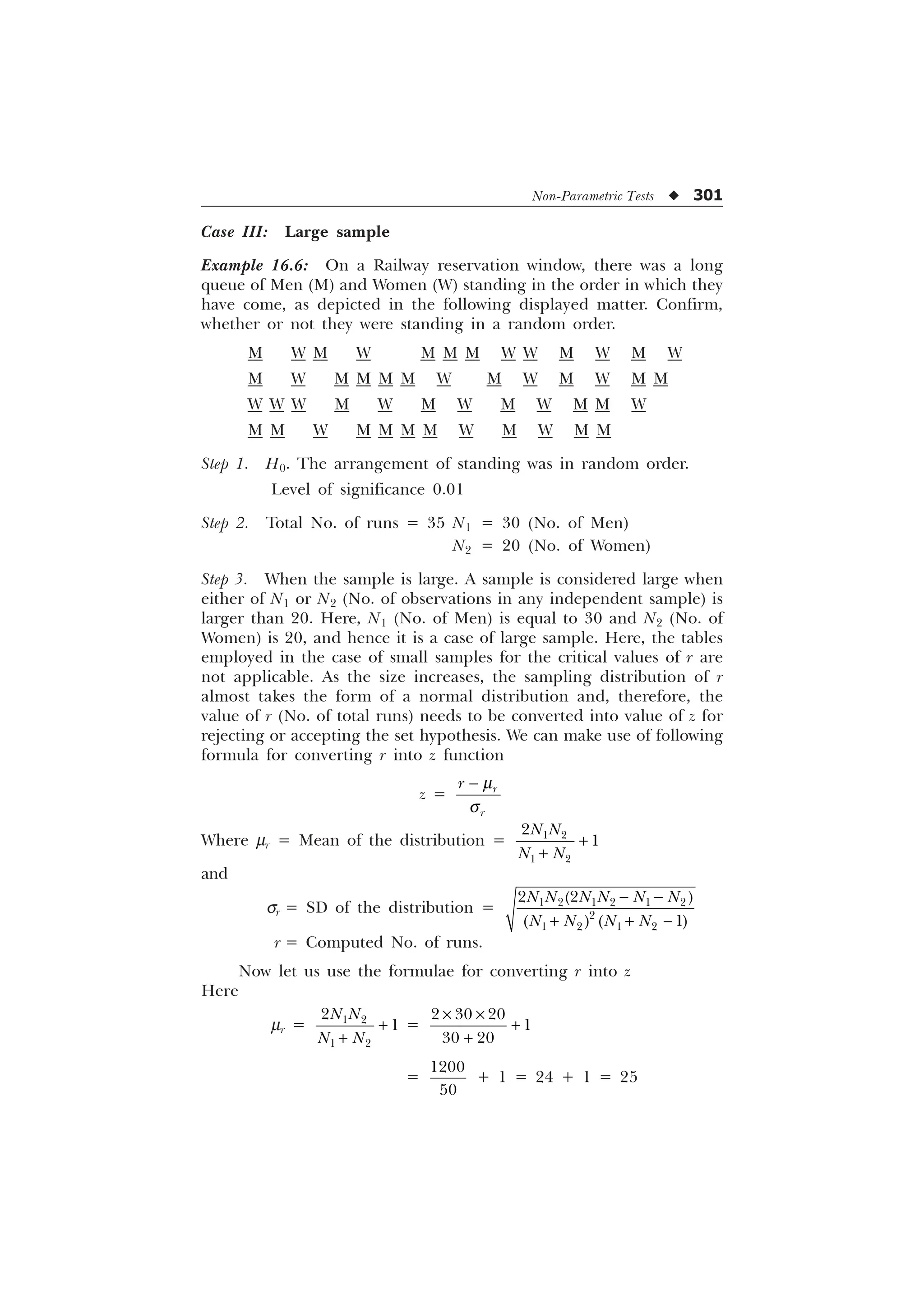 Non-Parametric Tests u 301
Case III: Large sample
Example 16.6: On a Railway reservation window, there was a long
queue of Men (M) and Women (W) standing in the order in which they
have come, as depicted in the following displayed matter. Confirm,
whether or not they were standing in a random order.
M W M W M M M W W M W M W
M W M M M M W M W M W M M
W W W M W M W M W M M W
M M W M M M M W M W M M
Step 1. H0. The arrangement of standing was in random order.
Level of significance 0.01
Step 2. Total No. of runs = 35 N1 = 30 (No. of Men)
N2 = 20 (No. of Women)
Step 3. When the sample is large. A sample is considered large when
either of N1 or N2 (No. of observations in any independent sample) is
larger than 20. Here, N1 (No. of Men) is equal to 30 and N2 (No. of
Women) is 20, and hence it is a case of large sample. Here, the tables
employed in the case of small samples for the critical values of r are
not applicable. As the size increases, the sampling distribution of r
almost takes the form of a normal distribution and, therefore, the
value of r (No. of total runs) needs to be converted into value of z for
rejecting or accepting the set hypothesis. We can make use of following
formula for converting r into z function
z = U
U
U N
T
−
Where mr = Mean of the distribution =  
 


1 1
1 1
+
+
and
sr = SD of the distribution =      

   
 

1 1 1 1 1 1
1 1 1 1
− −
+ + −
r = Computed No. of runs.
Now let us use the formulae for converting r into z
Here
mr =  
 


1 1
1 1
+
+
=
  

 
× ×
+
+
=


+ 1 = 24 + 1 = 25
 
