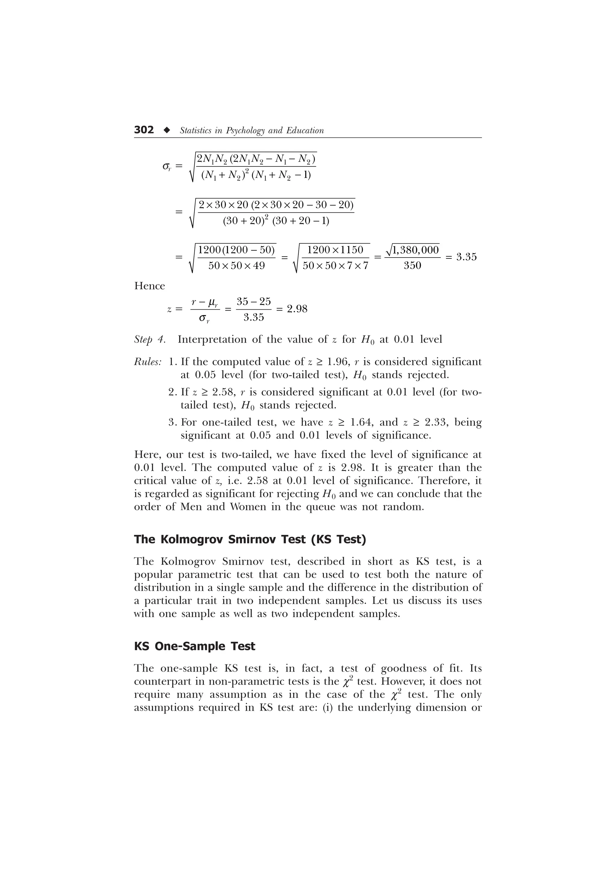 302 u Statistics in Psychology and Education
sr =      

   
 

1 1 1 1 1 1
1 1 1 1
− −
+ + −
= 
       
    
× × × × − −
+ + −
=
    
      
− ×
=
× × × × ×
=



=
Hence
z =
 


U
U
U N
T
− −
= =
Step 4. Interpretation of the value of z for H0 at 0.01 level
Rules: 1. If the computed value of z ³ 1.96, r is considered significant
at 0.05 level (for two-tailed test), H0 stands rejected.
2. If z ³ 2.58, r is considered significant at 0.01 level (for two-
tailed test), H0 stands rejected.
3. For one-tailed test, we have z ³ 1.64, and z ³ 2.33, being
significant at 0.05 and 0.01 levels of significance.
Here, our test is two-tailed, we have fixed the level of significance at
0.01 level. The computed value of z is 2.98. It is greater than the
critical value of z, i.e. 2.58 at 0.01 level of significance. Therefore, it
is regarded as significant for rejecting H0 and we can conclude that the
order of Men and Women in the queue was not random.
The Kolmogrov Smirnov Test (KS Test)
The Kolmogrov Smirnov test, described in short as KS test, is a
popular parametric test that can be used to test both the nature of
distribution in a single sample and the difference in the distribution of
a particular trait in two independent samples. Let us discuss its uses
with one sample as well as two independent samples.
KS One-Sample Test
The one-sample KS test is, in fact, a test of goodness of fit. Its
counterpart in non-parametric tests is the c2
test. However, it does not
require many assumption as in the case of the c2
test. The only
assumptions required in KS test are: (i) the underlying dimension or
 
