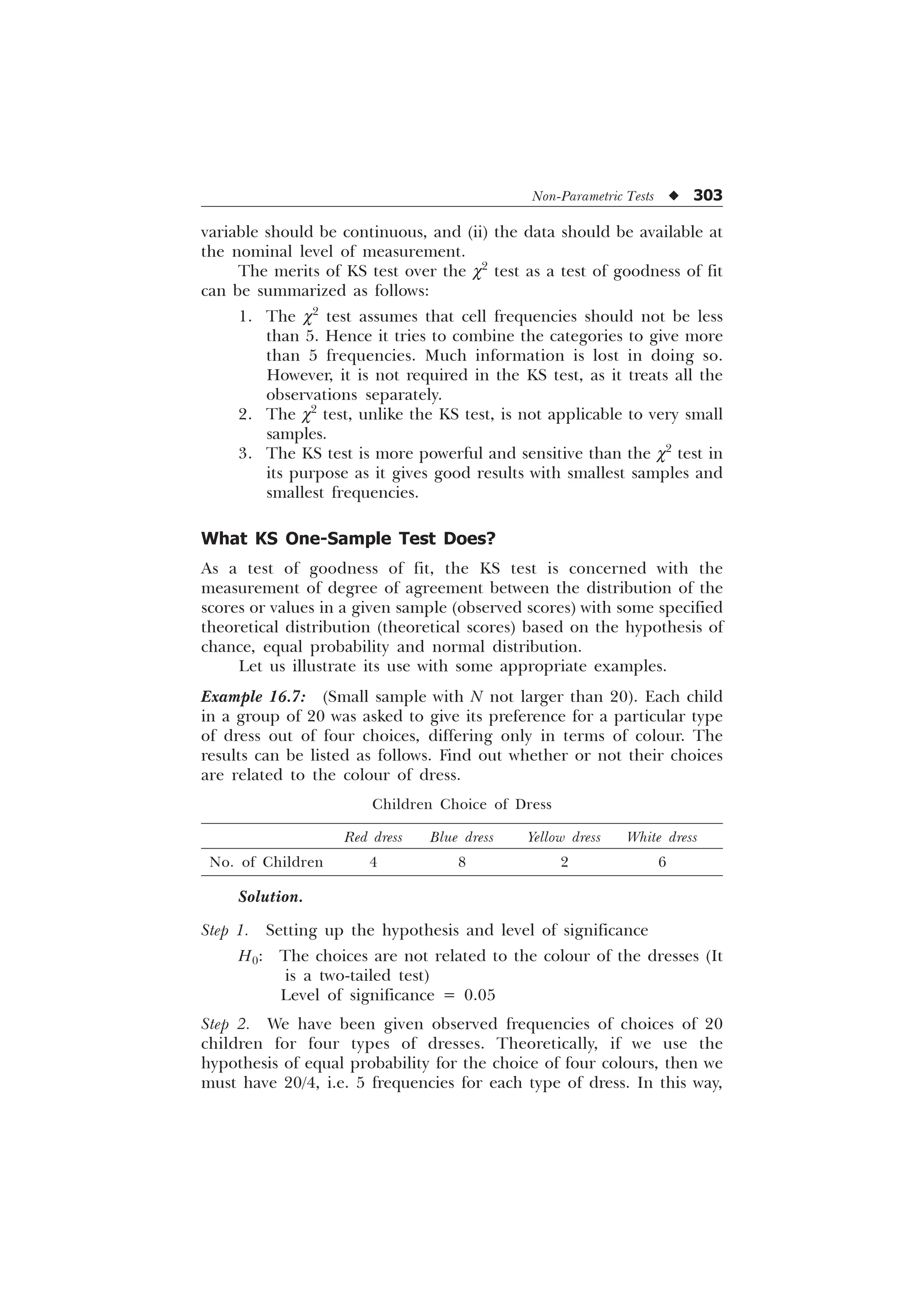 Non-Parametric Tests u 303
variable should be continuous, and (ii) the data should be available at
the nominal level of measurement.
The merits of KS test over the c2
test as a test of goodness of fit
can be summarized as follows:
1. The c2
test assumes that cell frequencies should not be less
than 5. Hence it tries to combine the categories to give more
than 5 frequencies. Much information is lost in doing so.
However, it is not required in the KS test, as it treats all the
observations separately.
2. The c2
test, unlike the KS test, is not applicable to very small
samples.
3. The KS test is more powerful and sensitive than the c2
test in
its purpose as it gives good results with smallest samples and
smallest frequencies.
What KS One-Sample Test Does?
As a test of goodness of fit, the KS test is concerned with the
measurement of degree of agreement between the distribution of the
scores or values in a given sample (observed scores) with some specified
theoretical distribution (theoretical scores) based on the hypothesis of
chance, equal probability and normal distribution.
Let us illustrate its use with some appropriate examples.
Example 16.7: (Small sample with N not larger than 20). Each child
in a group of 20 was asked to give its preference for a particular type
of dress out of four choices, differing only in terms of colour. The
results can be listed as follows. Find out whether or not their choices
are related to the colour of dress.
Children Choice of Dress
Red dress Blue dress Yellow dress White dress
No. of Children 4 8 2 6
Solution.
Step 1. Setting up the hypothesis and level of significance
H0: The choices are not related to the colour of the dresses (It
is a two-tailed test)
Level of significance = 0.05
Step 2. We have been given observed frequencies of choices of 20
children for four types of dresses. Theoretically, if we use the
hypothesis of equal probability for the choice of four colours, then we
must have 20/4, i.e. 5 frequencies for each type of dress. In this way,
 
