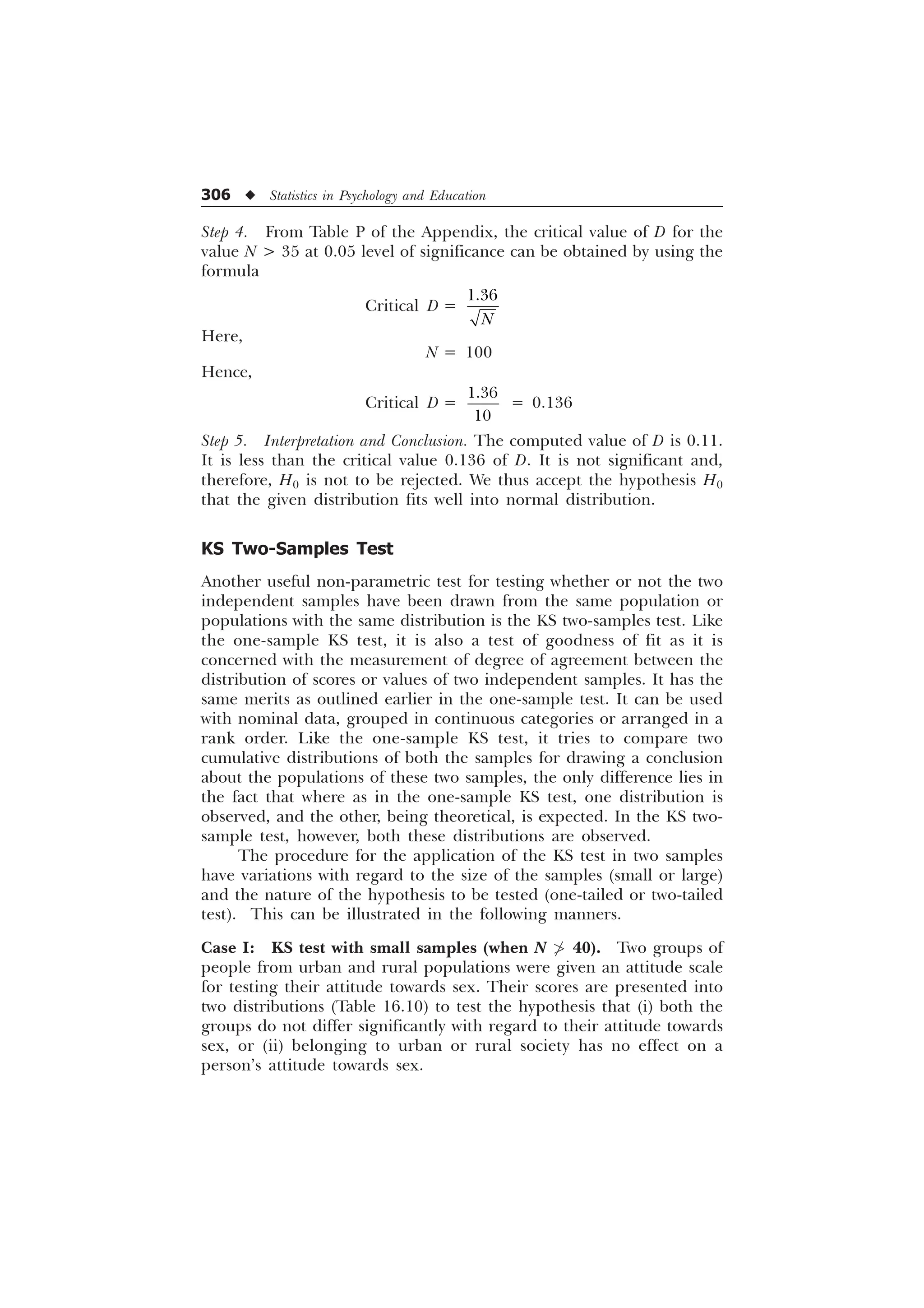 306 u Statistics in Psychology and Education
Step 4. From Table P of the Appendix, the critical value of D for the
value N  35 at 0.05 level of significance can be obtained by using the
formula
Critical D =

1
Here,
N = 100
Hence,
Critical D =


= 0.136
Step 5. Interpretation and Conclusion. The computed value of D is 0.11.
It is less than the critical value 0.136 of D. It is not significant and,
therefore, H0 is not to be rejected. We thus accept the hypothesis H0
that the given distribution fits well into normal distribution.
KS Two-Samples Test
Another useful non-parametric test for testing whether or not the two
independent samples have been drawn from the same population or
populations with the same distribution is the KS two-samples test. Like
the one-sample KS test, it is also a test of goodness of fit as it is
concerned with the measurement of degree of agreement between the
distribution of scores or values of two independent samples. It has the
same merits as outlined earlier in the one-sample test. It can be used
with nominal data, grouped in continuous categories or arranged in a
rank order. Like the one-sample KS test, it tries to compare two
cumulative distributions of both the samples for drawing a conclusion
about the populations of these two samples, the only difference lies in
the fact that where as in the one-sample KS test, one distribution is
observed, and the other, being theoretical, is expected. In the KS two-
sample test, however, both these distributions are observed.
The procedure for the application of the KS test in two samples
have variations with regard to the size of the samples (small or large)
and the nature of the hypothesis to be tested (one-tailed or two-tailed
test). This can be illustrated in the following manners.
Case I: KS test with small samples (when N  40). Two groups of
people from urban and rural populations were given an attitude scale
for testing their attitude towards sex. Their scores are presented into
two distributions (Table 16.10) to test the hypothesis that (i) both the
groups do not differ significantly with regard to their attitude towards
sex, or (ii) belonging to urban or rural society has no effect on a
person’s attitude towards sex.
 
