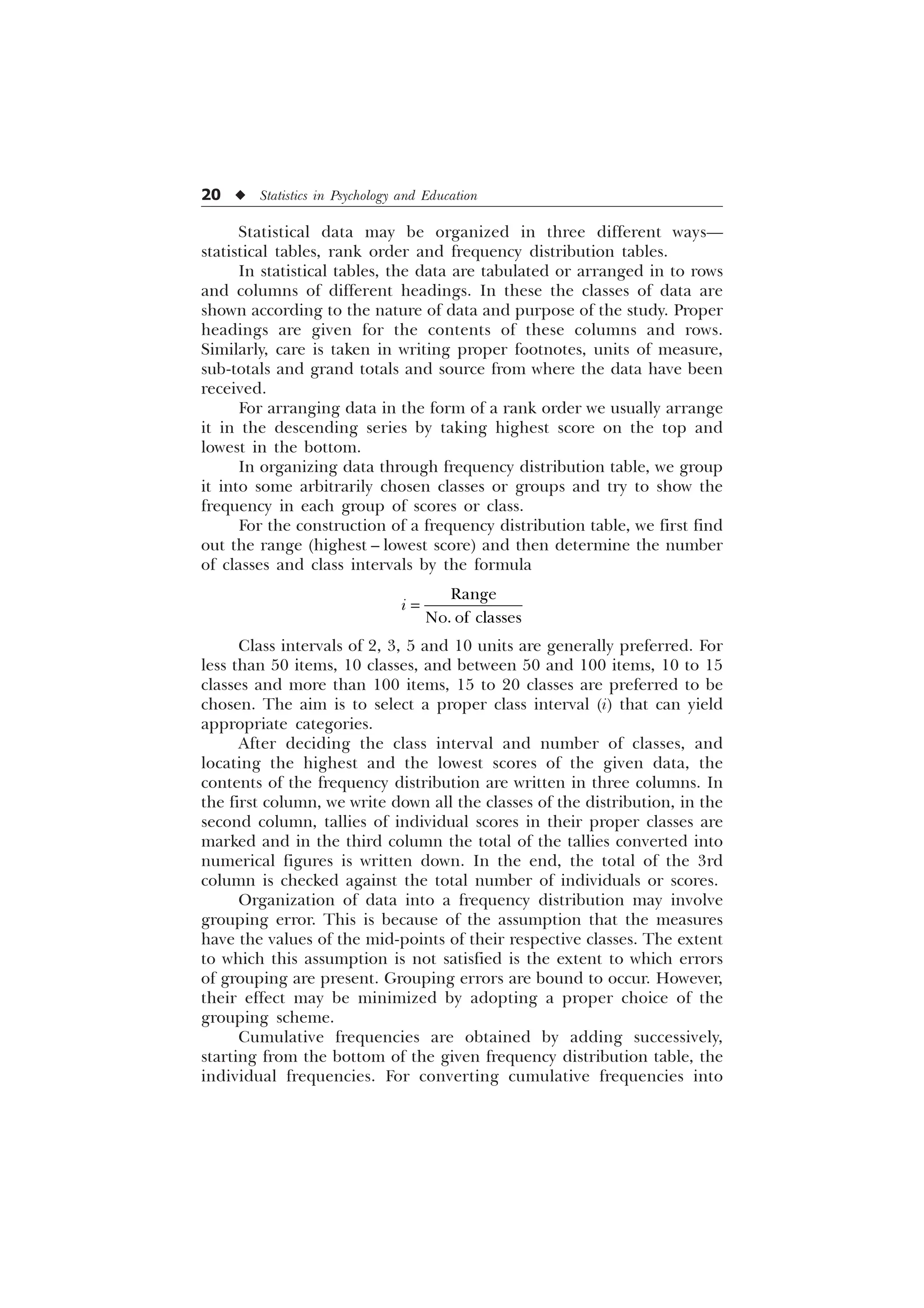 20 u Statistics in Psychology and Education
Statistical data may be organized in three different ways—
statistical tables, rank order and frequency distribution tables.
In statistical tables, the data are tabulated or arranged in to rows
and columns of different headings. In these the classes of data are
shown according to the nature of data and purpose of the study. Proper
headings are given for the contents of these columns and rows.
Similarly, care is taken in writing proper footnotes, units of measure,
sub-totals and grand totals and source from where the data have been
received.
For arranging data in the form of a rank order we usually arrange
it in the descending series by taking highest score on the top and
lowest in the bottom.
In organizing data through frequency distribution table, we group
it into some arbitrarily chosen classes or groups and try to show the
frequency in each group of scores or class.
For the construction of a frequency distribution table, we first find
out the range (highest – lowest score) and then determine the number
of classes and class intervals by the formula
5DQJH
1R RI FODVVHV
L
Class intervals of 2, 3, 5 and 10 units are generally preferred. For
less than 50 items, 10 classes, and between 50 and 100 items, 10 to 15
classes and more than 100 items, 15 to 20 classes are preferred to be
chosen. The aim is to select a proper class interval (i) that can yield
appropriate categories.
After deciding the class interval and number of classes, and
locating the highest and the lowest scores of the given data, the
contents of the frequency distribution are written in three columns. In
the first column, we write down all the classes of the distribution, in the
second column, tallies of individual scores in their proper classes are
marked and in the third column the total of the tallies converted into
numerical figures is written down. In the end, the total of the 3rd
column is checked against the total number of individuals or scores.
Organization of data into a frequency distribution may involve
grouping error. This is because of the assumption that the measures
have the values of the mid-points of their respective classes. The extent
to which this assumption is not satisfied is the extent to which errors
of grouping are present. Grouping errors are bound to occur. However,
their effect may be minimized by adopting a proper choice of the
grouping scheme.
Cumulative frequencies are obtained by adding successively,
starting from the bottom of the given frequency distribution table, the
individual frequencies. For converting cumulative frequencies into
 