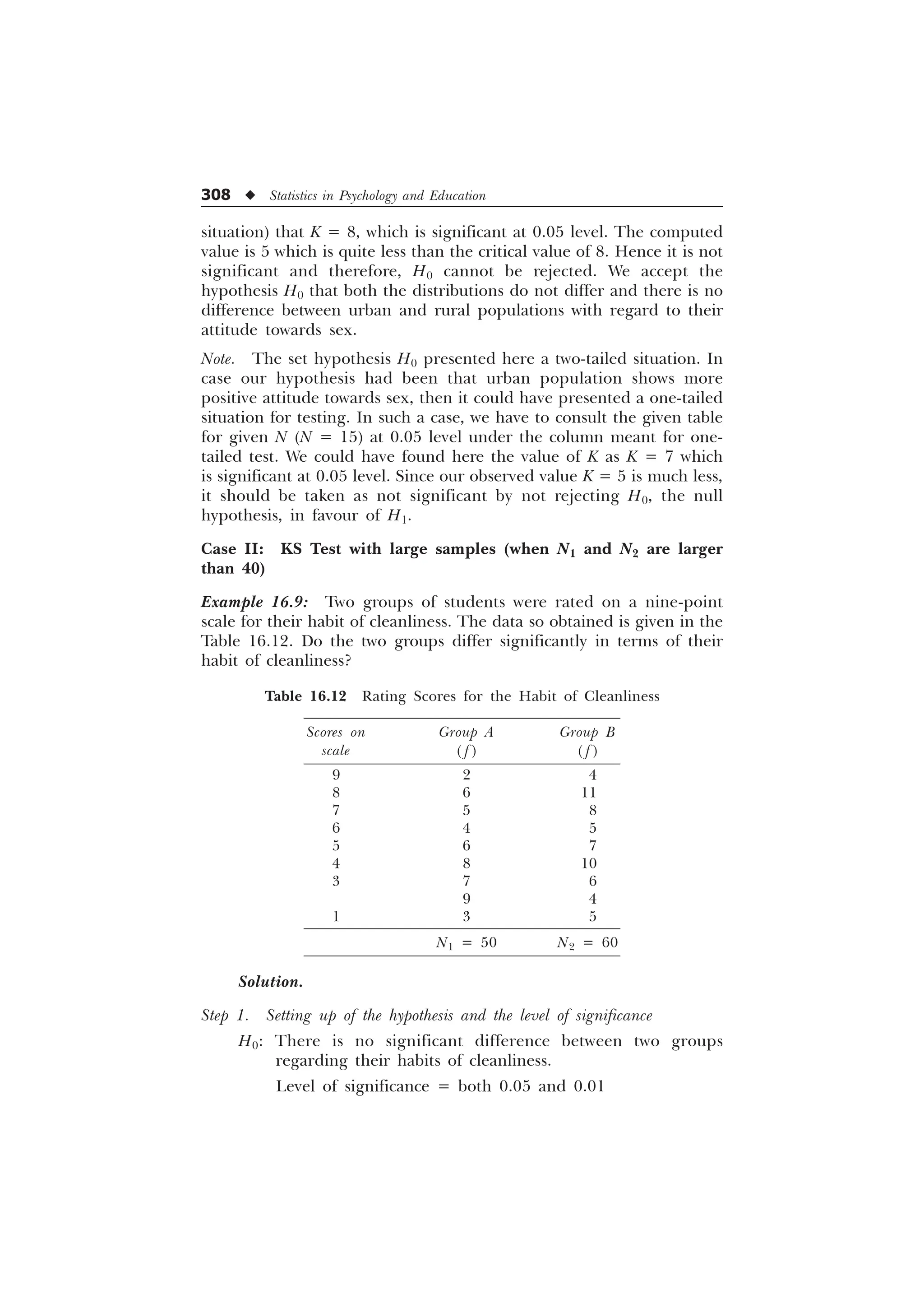 308 u Statistics in Psychology and Education
situation) that K = 8, which is significant at 0.05 level. The computed
value is 5 which is quite less than the critical value of 8. Hence it is not
significant and therefore, H0 cannot be rejected. We accept the
hypothesis H0 that both the distributions do not differ and there is no
difference between urban and rural populations with regard to their
attitude towards sex.
Note. The set hypothesis H0 presented here a two-tailed situation. In
case our hypothesis had been that urban population shows more
positive attitude towards sex, then it could have presented a one-tailed
situation for testing. In such a case, we have to consult the given table
for given N (N = 15) at 0.05 level under the column meant for one-
tailed test. We could have found here the value of K as K = 7 which
is significant at 0.05 level. Since our observed value K = 5 is much less,
it should be taken as not significant by not rejecting H0, the null
hypothesis, in favour of H1.
Case II: KS Test with large samples (when N1 and N2 are larger
than 40)
Example 16.9: Two groups of students were rated on a nine-point
scale for their habit of cleanliness. The data so obtained is given in the
Table 16.12. Do the two groups differ significantly in terms of their
habit of cleanliness?
Table 16.12 Rating Scores for the Habit of Cleanliness
Scores on Group A Group B
scale ( f ) ( f )
9 2 4
8 6 11
7 5 8
6 4 5
5 6 7
4 8 10
3 7 6
2 9 4
1 3 5
N1 = 50 N2 = 60
Solution.
Step 1. Setting up of the hypothesis and the level of significance
H0: There is no significant difference between two groups
regarding their habits of cleanliness.
Level of significance = both 0.05 and 0.01
 