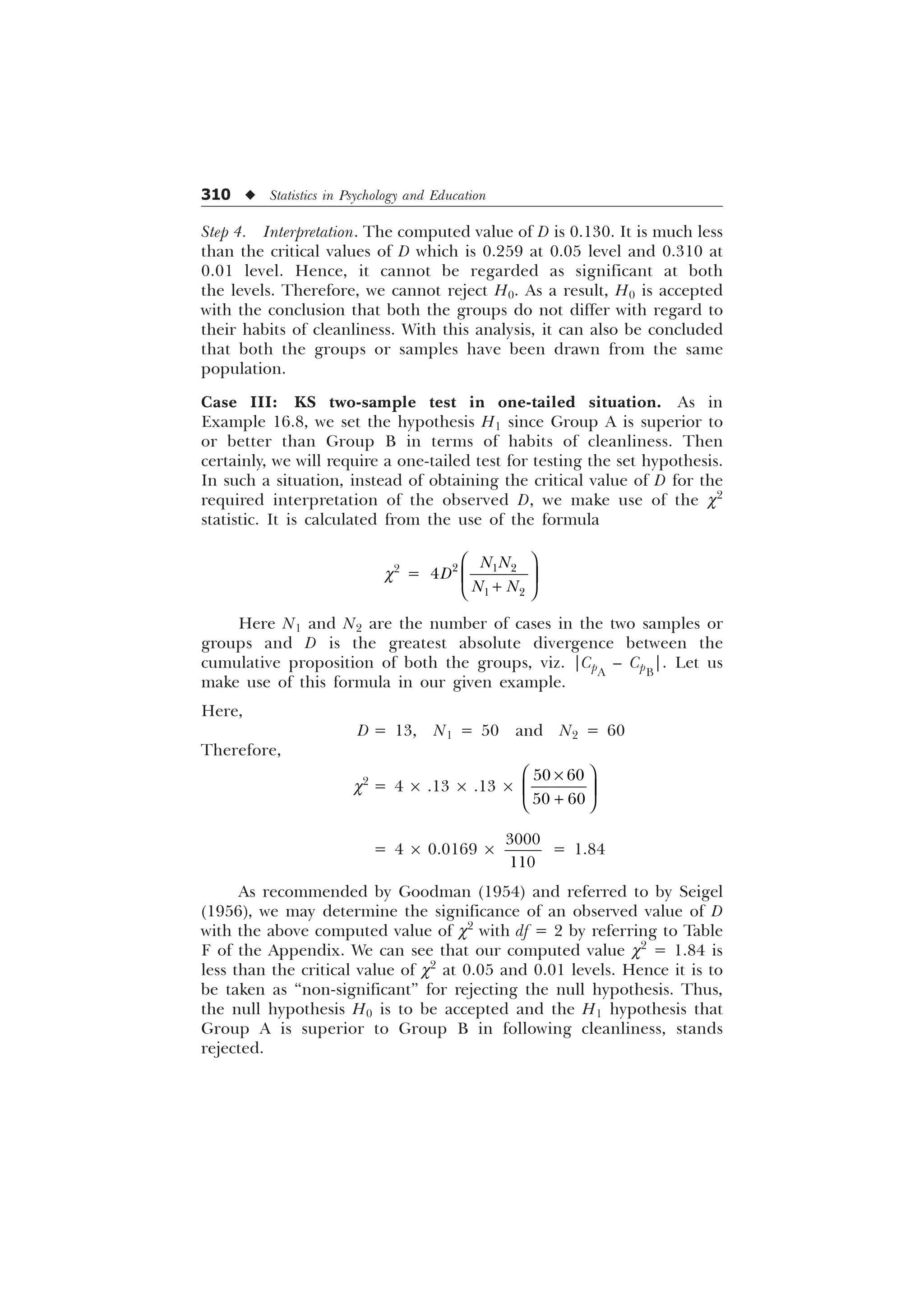 310 u Statistics in Psychology and Education
Step 4. Interpretation. The computed value of D is 0.130. It is much less
than the critical values of D which is 0.259 at 0.05 level and 0.310 at
0.01 level. Hence, it cannot be regarded as significant at both
the levels. Therefore, we cannot reject H0. As a result, H0 is accepted
with the conclusion that both the groups do not differ with regard to
their habits of cleanliness. With this analysis, it can also be concluded
that both the groups or samples have been drawn from the same
population.
Case III: KS two-sample test in one-tailed situation. As in
Example 16.8, we set the hypothesis H1 since Group A is superior to
or better than Group B in terms of habits of cleanliness. Then
certainly, we will require a one-tailed test for testing the set hypothesis.
In such a situation, instead of obtaining the critical value of D for the
required interpretation of the observed D, we make use of the c2
statistic. It is calculated from the use of the formula
c2
=   
 

1 1
'
1 1
⎛ ⎞
⎜ ⎟
+
⎝ ⎠
Here N1 and N2 are the number of cases in the two samples or
groups and D is the greatest absolute divergence between the
cumulative proposition of both the groups, viz. |CpA
– CpB
|. Let us
make use of this formula in our given example.
Here,
D = 13, N1 = 50 and N2 = 60
Therefore,
c2
= 4 ´ .13 ´ .13 ´
 
 
⎛ ⎞
×
⎜ ⎟
+
⎝ ⎠
= 4 ´ 0.0169 ´


= 1.84
As recommended by Goodman (1954) and referred to by Seigel
(1956), we may determine the significance of an observed value of D
with the above computed value of c2
with df = 2 by referring to Table
F of the Appendix. We can see that our computed value c2
= 1.84 is
less than the critical value of c2
at 0.05 and 0.01 levels. Hence it is to
be taken as “non-significant” for rejecting the null hypothesis. Thus,
the null hypothesis H0 is to be accepted and the H1 hypothesis that
Group A is superior to Group B in following cleanliness, stands
rejected.
 