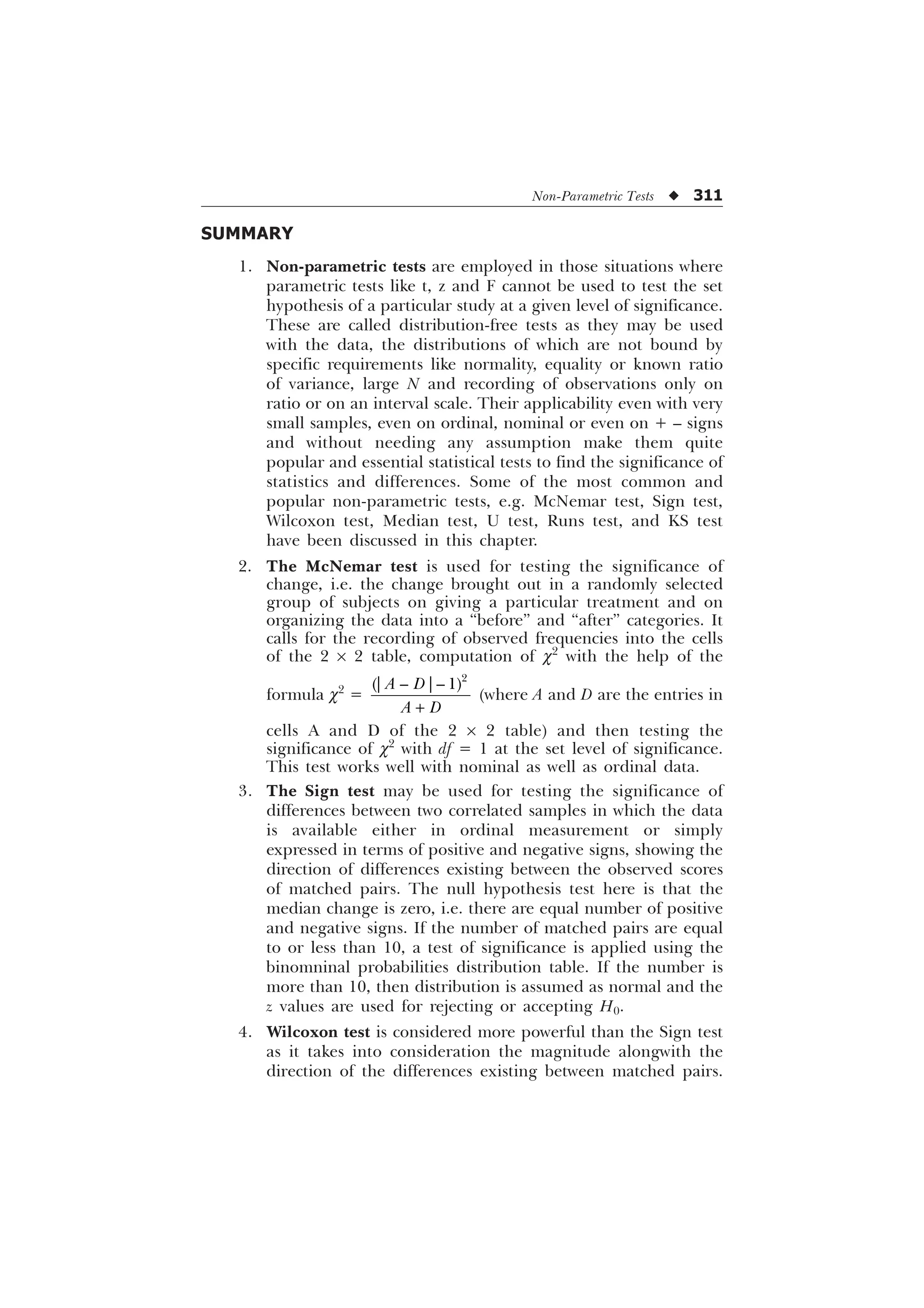 Non-Parametric Tests u 311
SUMMARY
1. Non-parametric tests are employed in those situations where
parametric tests like t, z and F cannot be used to test the set
hypothesis of a particular study at a given level of significance.
These are called distribution-free tests as they may be used
with the data, the distributions of which are not bound by
specific requirements like normality, equality or known ratio
of variance, large N and recording of observations only on
ratio or on an interval scale. Their applicability even with very
small samples, even on ordinal, nominal or even on + – signs
and without needing any assumption make them quite
popular and essential statistical tests to find the significance of
statistics and differences. Some of the most common and
popular non-parametric tests, e.g. McNemar test, Sign test,
Wilcoxon test, Median test, U test, Runs test, and KS test
have been discussed in this chapter.
2. The McNemar test is used for testing the significance of
change, i.e. the change brought out in a randomly selected
group of subjects on giving a particular treatment and on
organizing the data into a “before” and “after” categories. It
calls for the recording of observed frequencies into the cells
of the 2 ´ 2 table, computation of c2
with the help of the
formula c2
=

_ ² _² 
$ '
$ '
+
(where A and D are the entries in
cells A and D of the 2 ´ 2 table) and then testing the
significance of c2
with df = 1 at the set level of significance.
This test works well with nominal as well as ordinal data.
3. The Sign test may be used for testing the significance of
differences between two correlated samples in which the data
is available either in ordinal measurement or simply
expressed in terms of positive and negative signs, showing the
direction of differences existing between the observed scores
of matched pairs. The null hypothesis test here is that the
median change is zero, i.e. there are equal number of positive
and negative signs. If the number of matched pairs are equal
to or less than 10, a test of significance is applied using the
binomninal probabilities distribution table. If the number is
more than 10, then distribution is assumed as normal and the
z values are used for rejecting or accepting H0.
4. Wilcoxon test is considered more powerful than the Sign test
as it takes into consideration the magnitude alongwith the
direction of the differences existing between matched pairs.
 
