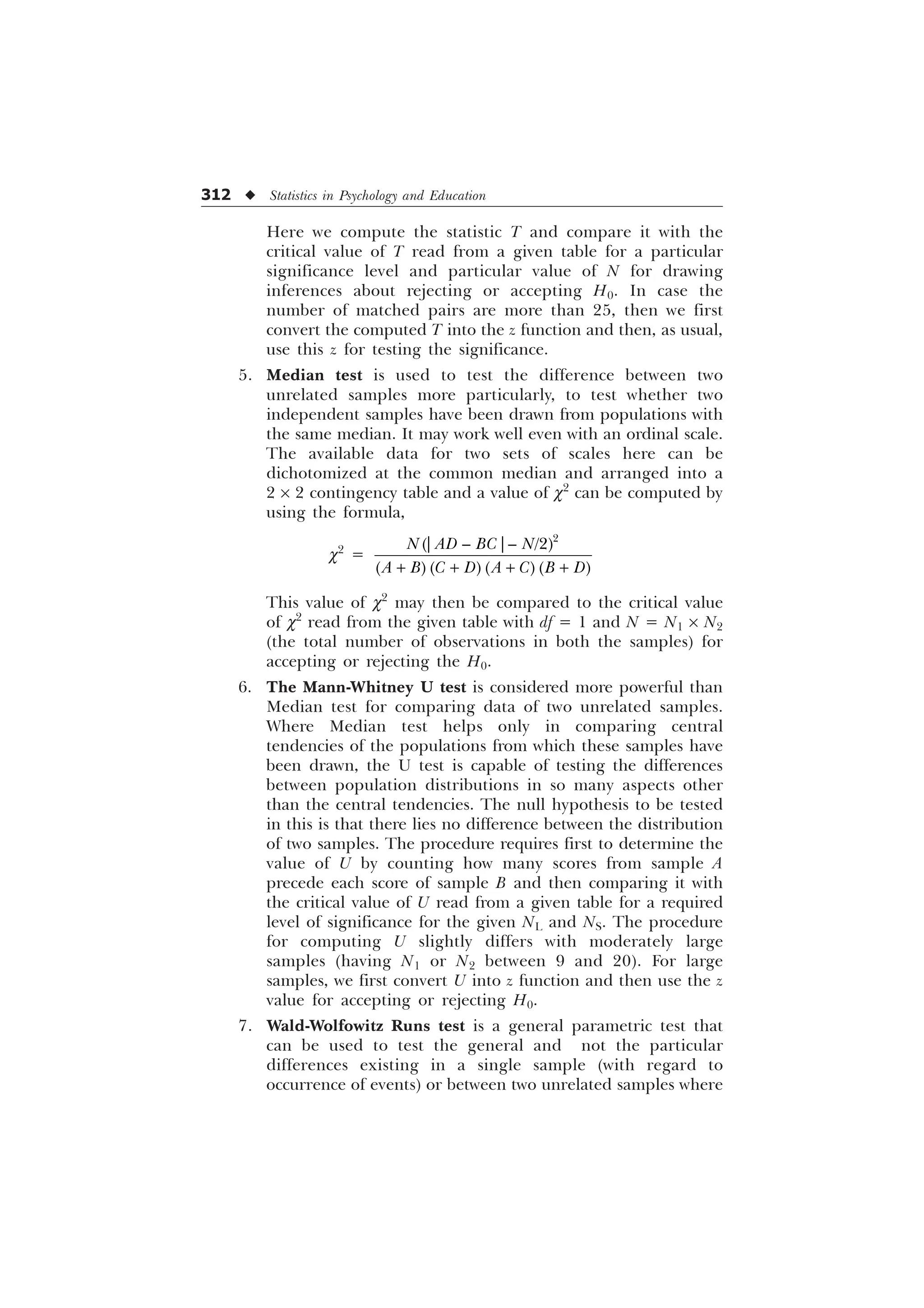 312 u Statistics in Psychology and Education
Here we compute the statistic T and compare it with the
critical value of T read from a given table for a particular
significance level and particular value of N for drawing
inferences about rejecting or accepting H0. In case the
number of matched pairs are more than 25, then we first
convert the computed T into the z function and then, as usual,
use this z for testing the significance.
5. Median test is used to test the difference between two
unrelated samples more particularly, to test whether two
independent samples have been drawn from populations with
the same median. It may work well even with an ordinal scale.
The available data for two sets of scales here can be
dichotomized at the common median and arranged into a
2 ´ 2 contingency table and a value of c2
can be computed by
using the formula,
c2
=

_ ² _² 
1 $' % 1
$ %  ' $  % '
+ + + +
This value of c2
may then be compared to the critical value
of c2
read from the given table with df = 1 and N = N1 ´ N2
(the total number of observations in both the samples) for
accepting or rejecting the H0.
6. The Mann-Whitney U test is considered more powerful than
Median test for comparing data of two unrelated samples.
Where Median test helps only in comparing central
tendencies of the populations from which these samples have
been drawn, the U test is capable of testing the differences
between population distributions in so many aspects other
than the central tendencies. The null hypothesis to be tested
in this is that there lies no difference between the distribution
of two samples. The procedure requires first to determine the
value of U by counting how many scores from sample A
precede each score of sample B and then comparing it with
the critical value of U read from a given table for a required
level of significance for the given NL and NS. The procedure
for computing U slightly differs with moderately large
samples (having N1 or N2 between 9 and 20). For large
samples, we first convert U into z function and then use the z
value for accepting or rejecting H0.
7. Wald-Wolfowitz Runs test is a general parametric test that
can be used to test the general and not the particular
differences existing in a single sample (with regard to
occurrence of events) or between two unrelated samples where
 