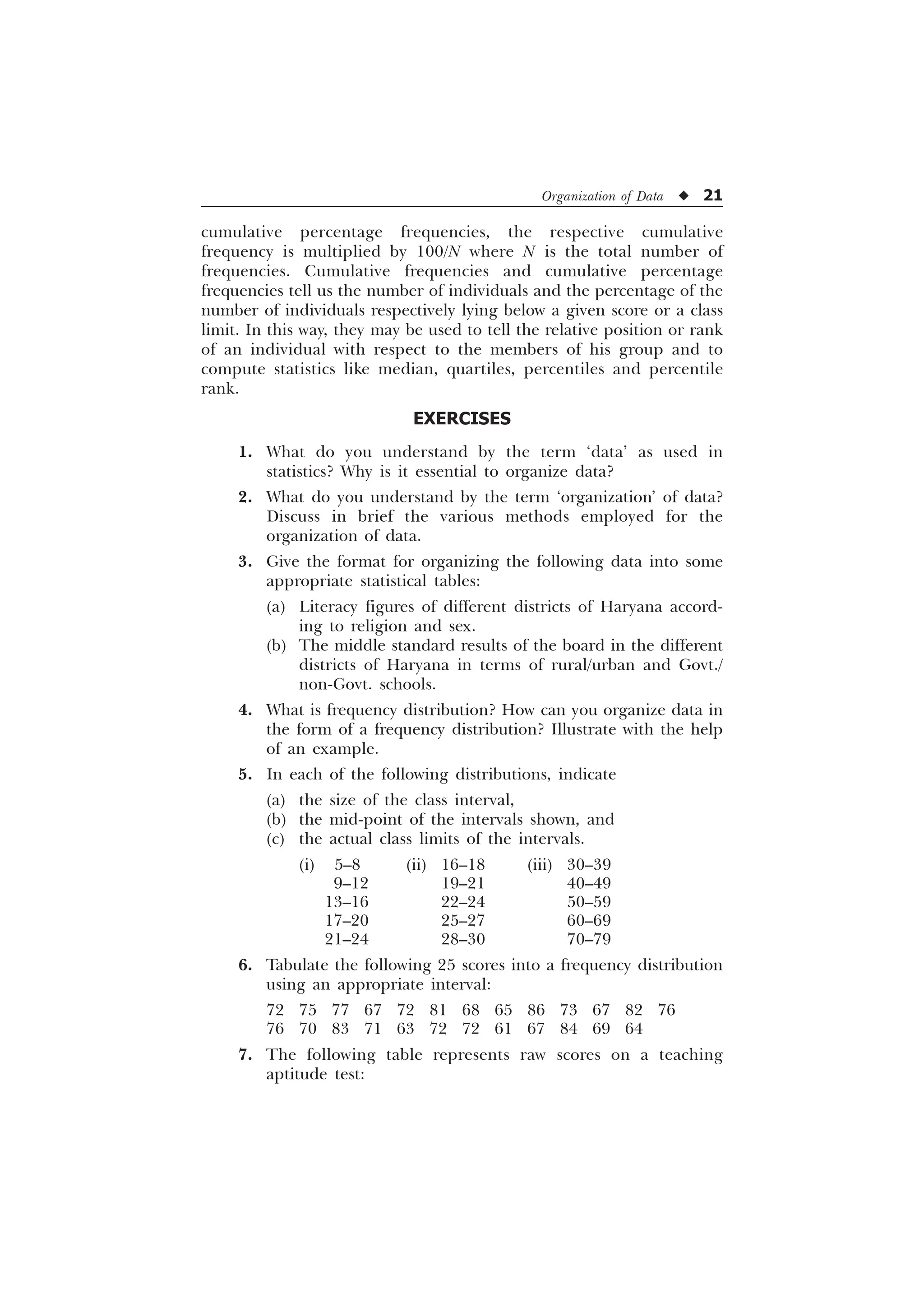 Organization of Data u 21
cumulative percentage frequencies, the respective cumulative
frequency is multiplied by 100/N where N is the total number of
frequencies. Cumulative frequencies and cumulative percentage
frequencies tell us the number of individuals and the percentage of the
number of individuals respectively lying below a given score or a class
limit. In this way, they may be used to tell the relative position or rank
of an individual with respect to the members of his group and to
compute statistics like median, quartiles, percentiles and percentile
rank.
EXERCISES
1. What do you understand by the term ‘data’ as used in
statistics? Why is it essential to organize data?
2. What do you understand by the term ‘organization’ of data?
Discuss in brief the various methods employed for the
organization of data.
3. Give the format for organizing the following data into some
appropriate statistical tables:
(a) Literacy figures of different districts of Haryana accord-
ing to religion and sex.
(b) The middle standard results of the board in the different
districts of Haryana in terms of rural/urban and Govt./
non-Govt. schools.
4. What is frequency distribution? How can you organize data in
the form of a frequency distribution? Illustrate with the help
of an example.
5. In each of the following distributions, indicate
(a) the size of the class interval,
(b) the mid-point of the intervals shown, and
(c) the actual class limits of the intervals.
(i) 5–8 (ii) 16–18 (iii) 30–39
9–12 19–21 40–49
13–16 22–24 50–59
17–20 25–27 60–69
21–24 28–30 70–79
6. Tabulate the following 25 scores into a frequency distribution
using an appropriate interval:
72 75 77 67 72 81 68 65 86 73 67 82 76
76 70 83 71 63 72 72 61 67 84 69 64
7. The following table represents raw scores on a teaching
aptitude test:
 