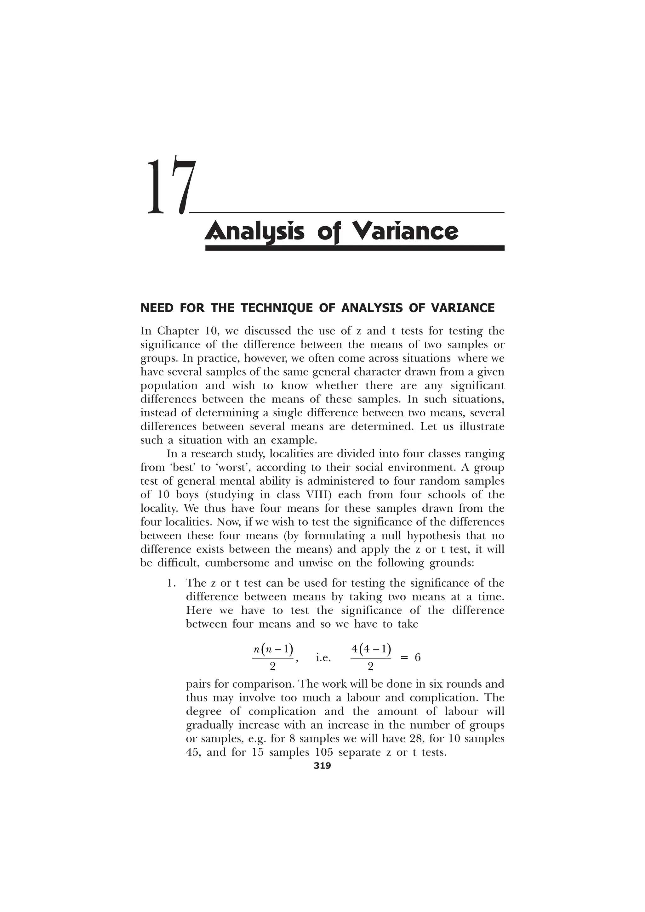 319
NEED FOR THE TECHNIQUE OF ANALYSIS OF VARIANCE
In Chapter 10, we discussed the use of z and t tests for testing the
significance of the difference between the means of two samples or
groups. In practice, however, we often come across situations where we
have several samples of the same general character drawn from a given
population and wish to know whether there are any significant
differences between the means of these samples. In such situations,
instead of determining a single difference between two means, several
differences between several means are determined. Let us illustrate
such a situation with an example.
In a research study, localities are divided into four classes ranging
from ‘best’ to ‘worst’, according to their social environment. A group
test of general mental ability is administered to four random samples
of 10 boys (studying in class VIII) each from four schools of the
locality. We thus have four means for these samples drawn from the
four localities. Now, if we wish to test the significance of the differences
between these four means (by formulating a null hypothesis that no
difference exists between the means) and apply the z or t test, it will
be difficult, cumbersome and unwise on the following grounds:
1. The z or t test can be used for testing the significance of the
difference between means by taking two means at a time.
Here we have to test the significance of the difference
between four means and so we have to take
( )


Q Q −
, i.e.
( )
  

−
= 6
pairs for comparison. The work will be done in six rounds and
thus may involve too much a labour and complication. The
degree of complication and the amount of labour will
gradually increase with an increase in the number of groups
or samples, e.g. for 8 samples we will have 28, for 10 samples
45, and for 15 samples 105 separate z or t tests.
17Analysis of Variance
 