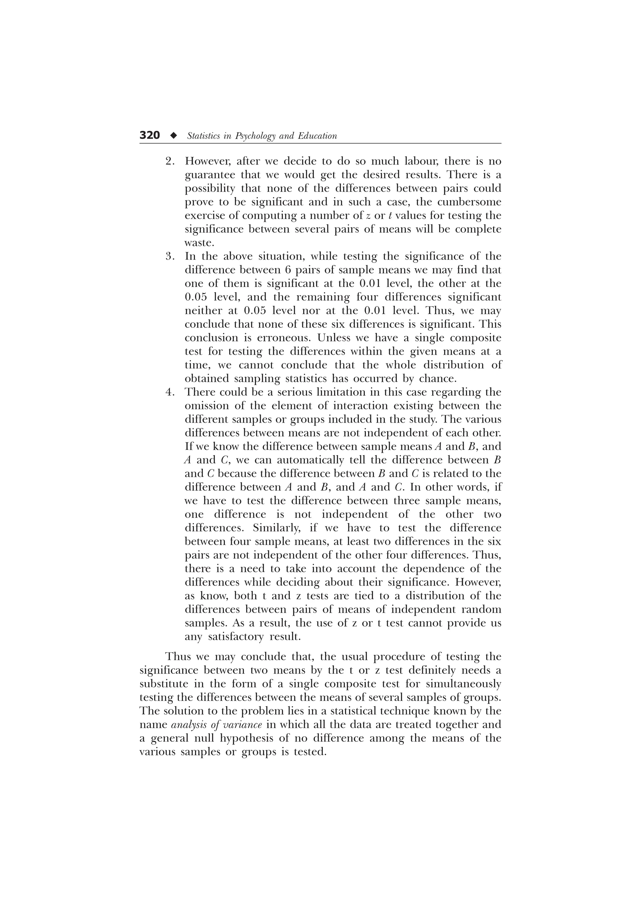 320 u Statistics in Psychology and Education
2. However, after we decide to do so much labour, there is no
guarantee that we would get the desired results. There is a
possibility that none of the differences between pairs could
prove to be significant and in such a case, the cumbersome
exercise of computing a number of z or t values for testing the
significance between several pairs of means will be complete
waste.
3. In the above situation, while testing the significance of the
difference between 6 pairs of sample means we may find that
one of them is significant at the 0.01 level, the other at the
0.05 level, and the remaining four differences significant
neither at 0.05 level nor at the 0.01 level. Thus, we may
conclude that none of these six differences is significant. This
conclusion is erroneous. Unless we have a single composite
test for testing the differences within the given means at a
time, we cannot conclude that the whole distribution of
obtained sampling statistics has occurred by chance.
4. There could be a serious limitation in this case regarding the
omission of the element of interaction existing between the
different samples or groups included in the study. The various
differences between means are not independent of each other.
If we know the difference between sample means A and B, and
A and C, we can automatically tell the difference between B
and C because the difference between B and C is related to the
difference between A and B, and A and C. In other words, if
we have to test the difference between three sample means,
one difference is not independent of the other two
differences. Similarly, if we have to test the difference
between four sample means, at least two differences in the six
pairs are not independent of the other four differences. Thus,
there is a need to take into account the dependence of the
differences while deciding about their significance. However,
as know, both t and z tests are tied to a distribution of the
differences between pairs of means of independent random
samples. As a result, the use of z or t test cannot provide us
any satisfactory result.
Thus we may conclude that, the usual procedure of testing the
significance between two means by the t or z test definitely needs a
substitute in the form of a single composite test for simultaneously
testing the differences between the means of several samples of groups.
The solution to the problem lies in a statistical technique known by the
name analysis of variance in which all the data are treated together and
a general null hypothesis of no difference among the means of the
various samples or groups is tested.
 