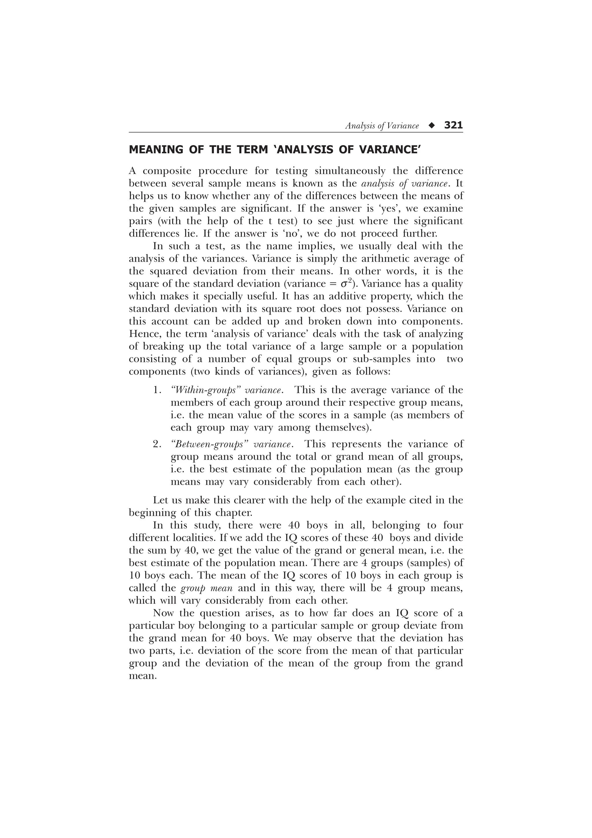 Analysis of Variance u 321
MEANING OF THE TERM ‘ANALYSIS OF VARIANCE’
A composite procedure for testing simultaneously the difference
between several sample means is known as the analysis of variance. It
helps us to know whether any of the differences between the means of
the given samples are significant. If the answer is ‘yes’, we examine
pairs (with the help of the t test) to see just where the significant
differences lie. If the answer is ‘no’, we do not proceed further.
In such a test, as the name implies, we usually deal with the
analysis of the variances. Variance is simply the arithmetic average of
the squared deviation from their means. In other words, it is the
square of the standard deviation (variance = s2
). Variance has a quality
which makes it specially useful. It has an additive property, which the
standard deviation with its square root does not possess. Variance on
this account can be added up and broken down into components.
Hence, the term ‘analysis of variance’ deals with the task of analyzing
of breaking up the total variance of a large sample or a population
consisting of a number of equal groups or sub-samples into two
components (two kinds of variances), given as follows:
1. “Within-groups” variance. This is the average variance of the
members of each group around their respective group means,
i.e. the mean value of the scores in a sample (as members of
each group may vary among themselves).
2. “Between-groups” variance. This represents the variance of
group means around the total or grand mean of all groups,
i.e. the best estimate of the population mean (as the group
means may vary considerably from each other).
Let us make this clearer with the help of the example cited in the
beginning of this chapter.
In this study, there were 40 boys in all, belonging to four
different localities. If we add the IQ scores of these 40 boys and divide
the sum by 40, we get the value of the grand or general mean, i.e. the
best estimate of the population mean. There are 4 groups (samples) of
10 boys each. The mean of the IQ scores of 10 boys in each group is
called the group mean and in this way, there will be 4 group means,
which will vary considerably from each other.
Now the question arises, as to how far does an IQ score of a
particular boy belonging to a particular sample or group deviate from
the grand mean for 40 boys. We may observe that the deviation has
two parts, i.e. deviation of the score from the mean of that particular
group and the deviation of the mean of the group from the grand
mean.
 