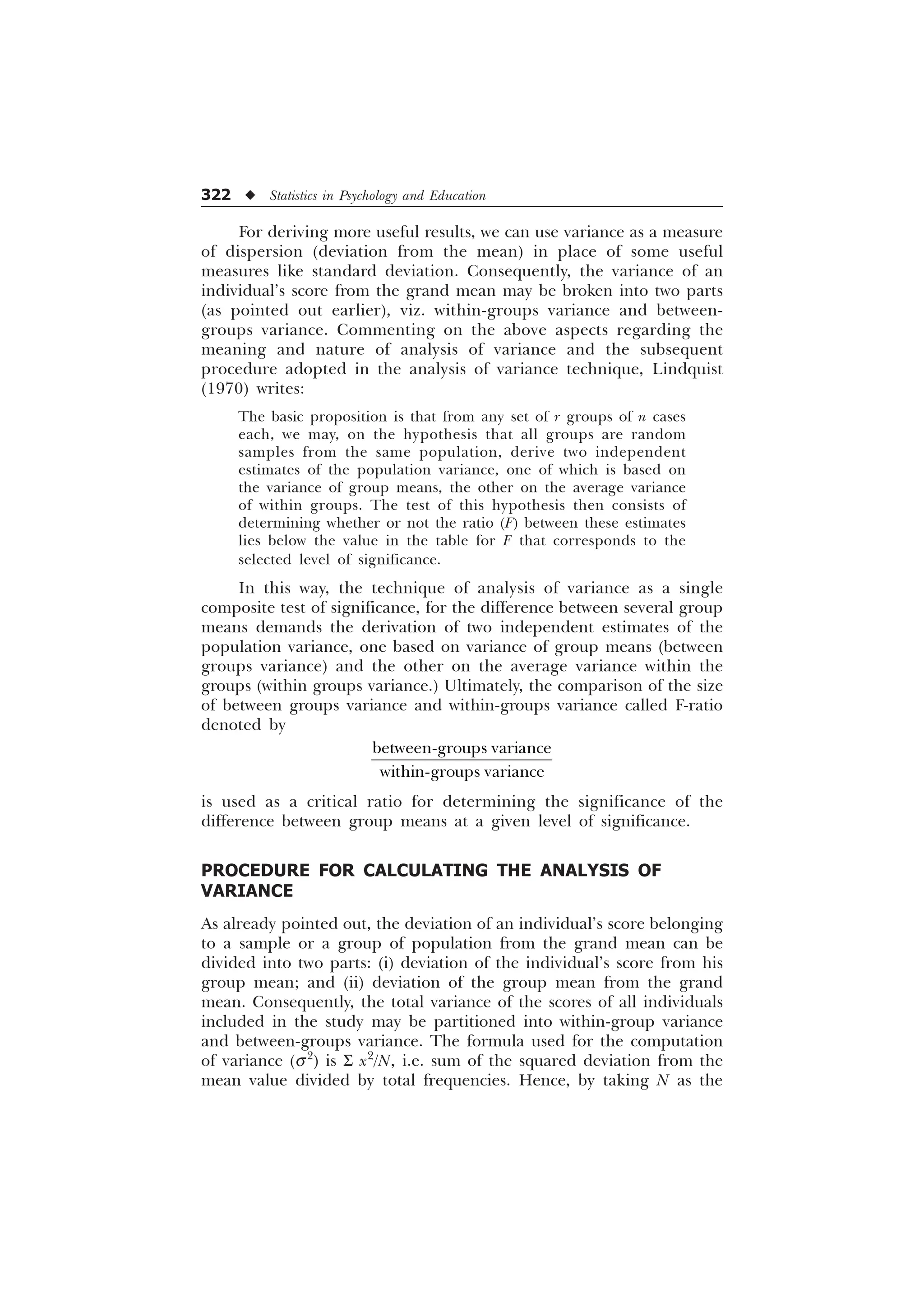 322 u Statistics in Psychology and Education
For deriving more useful results, we can use variance as a measure
of dispersion (deviation from the mean) in place of some useful
measures like standard deviation. Consequently, the variance of an
individual’s score from the grand mean may be broken into two parts
(as pointed out earlier), viz. within-groups variance and between-
groups variance. Commenting on the above aspects regarding the
meaning and nature of analysis of variance and the subsequent
procedure adopted in the analysis of variance technique, Lindquist
(1970) writes:
The basic proposition is that from any set of r groups of n cases
each, we may, on the hypothesis that all groups are random
samples from the same population, derive two independent
estimates of the population variance, one of which is based on
the variance of group means, the other on the average variance
of within groups. The test of this hypothesis then consists of
determining whether or not the ratio (F) between these estimates
lies below the value in the table for F that corresponds to the
selected level of significance.
In this way, the technique of analysis of variance as a single
composite test of significance, for the difference between several group
means demands the derivation of two independent estimates of the
population variance, one based on variance of group means (between
groups variance) and the other on the average variance within the
groups (within groups variance.) Ultimately, the comparison of the size
of between groups variance and within-groups variance called F-ratio
denoted by
EHWZHHQJURXSVYDULDQFH
ZLWKLQJURXSVYDULDQFH
is used as a critical ratio for determining the significance of the
difference between group means at a given level of significance.
PROCEDURE FOR CALCULATING THE ANALYSIS OF
VARIANCE
As already pointed out, the deviation of an individual’s score belonging
to a sample or a group of population from the grand mean can be
divided into two parts: (i) deviation of the individual’s score from his
group mean; and (ii) deviation of the group mean from the grand
mean. Consequently, the total variance of the scores of all individuals
included in the study may be partitioned into within-group variance
and between-groups variance. The formula used for the computation
of variance (s2
) is S x2
/N, i.e. sum of the squared deviation from the
mean value divided by total frequencies. Hence, by taking N as the
 