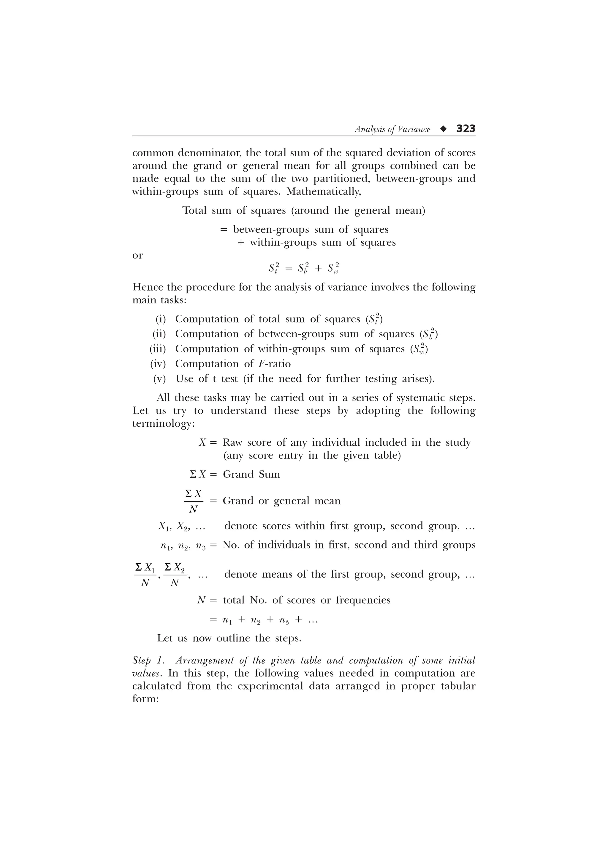 Analysis of Variance u 323
common denominator, the total sum of the squared deviation of scores
around the grand or general mean for all groups combined can be
made equal to the sum of the two partitioned, between-groups and
within-groups sum of squares. Mathematically,
Total sum of squares (around the general mean)
= between-groups sum of squares
+ within-groups sum of squares
or
St
2
= Sb
2
+ Sw
2
Hence the procedure for the analysis of variance involves the following
main tasks:
(i) Computation of total sum of squares (St
2
)
(ii) Computation of between-groups sum of squares (Sb
2
)
(iii) Computation of within-groups sum of squares (Sw
2
)
(iv) Computation of F-ratio
(v) Use of t test (if the need for further testing arises).
All these tasks may be carried out in a series of systematic steps.
Let us try to understand these steps by adopting the following
terminology:
X = Raw score of any individual included in the study
(any score entry in the given table)
S X = Grand Sum
;
1
6
= Grand or general mean
X1, X2, ¼ denote scores within first group, second group, ¼
n1, n2, n3 = No. of individuals in first, second and third groups


 
;
;
1 1
6
6
¼ denote means of the first group, second group, ¼
N = total No. of scores or frequencies
= n1 + n2 + n3 + ¼
Let us now outline the steps.
Step 1. Arrangement of the given table and computation of some initial
values. In this step, the following values needed in computation are
calculated from the experimental data arranged in proper tabular
form:
 