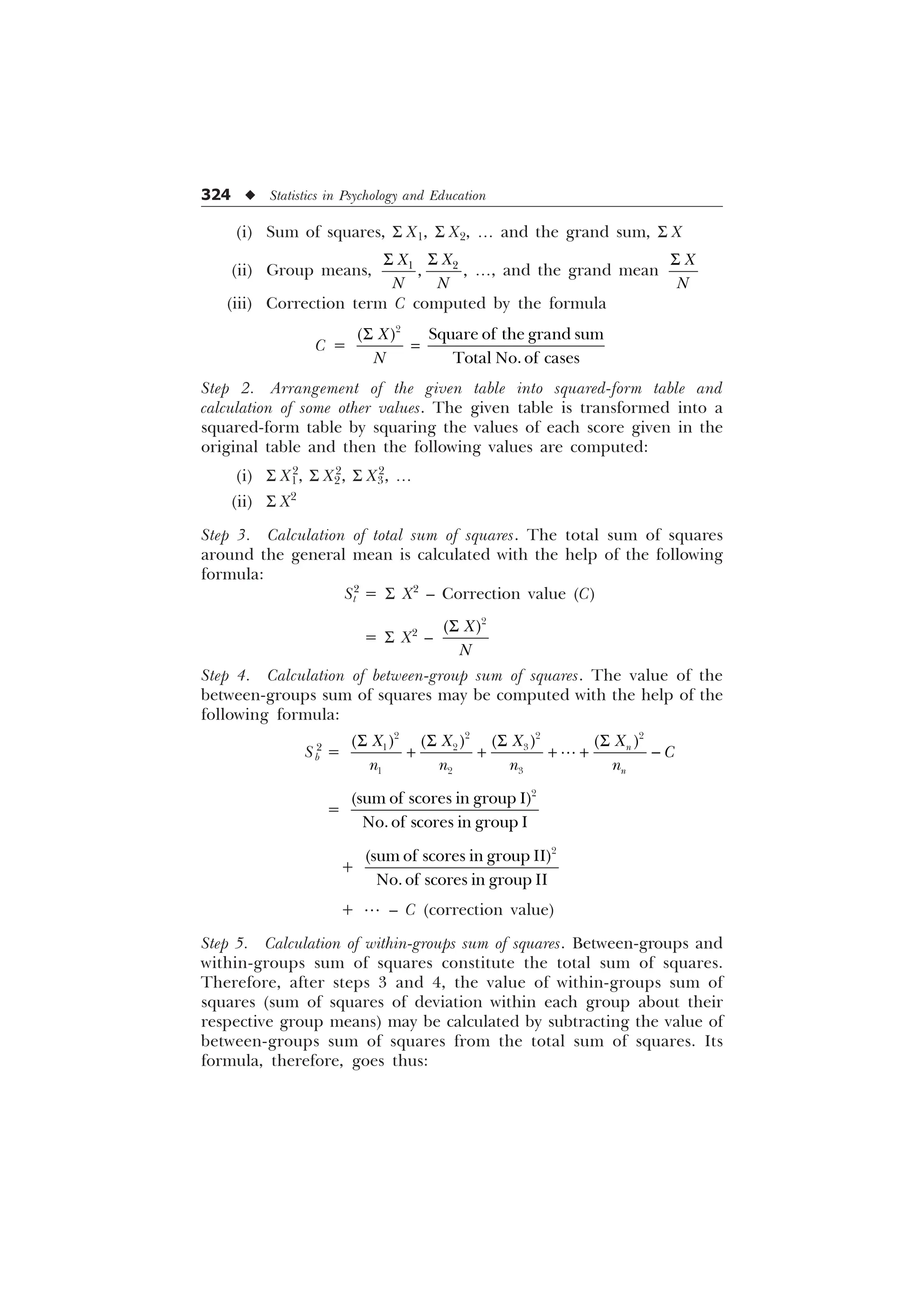 324 u Statistics in Psychology and Education
(i) Sum of squares, S X1, S X2, ¼ and the grand sum, S X
(ii) Group means, 

 
;
;
1 1
6
6
¼, and the grand mean
;
1
6
(iii) Correction term C computed by the formula
C =

6TXDUHRIWKHJUDQGVXP
7RWDO1RRIFDVHV
;
1
6
Step 2. Arrangement of the given table into squared-form table and
calculation of some other values. The given table is transformed into a
squared-form table by squaring the values of each score given in the
original table and then the following values are computed:
(i) S X1
2
, S X2
2
, S X3
2
, ¼
(ii) S X2
Step 3. Calculation of total sum of squares. The total sum of squares
around the general mean is calculated with the help of the following
formula:
St
2
= S X2
– Correction value (C)
= S X2
–

;
1
6
Step 4. Calculation of between-group sum of squares. The value of the
between-groups sum of squares may be computed with the help of the
following formula:
Sb
2
=

  

 
  
Q
Q
;
; ; ;

Q Q Q Q
6
6 6 6
    

=

VXPRIVFRUHVLQJURXS,
1RRIVFRUHVLQJURXS,
+

VXPRIVFRUHVLQJURXS,,
1RRIVFRUHVLQJURXS,,
+  – C (correction value)
Step 5. Calculation of within-groups sum of squares. Between-groups and
within-groups sum of squares constitute the total sum of squares.
Therefore, after steps 3 and 4, the value of within-groups sum of
squares (sum of squares of deviation within each group about their
respective group means) may be calculated by subtracting the value of
between-groups sum of squares from the total sum of squares. Its
formula, therefore, goes thus:
 