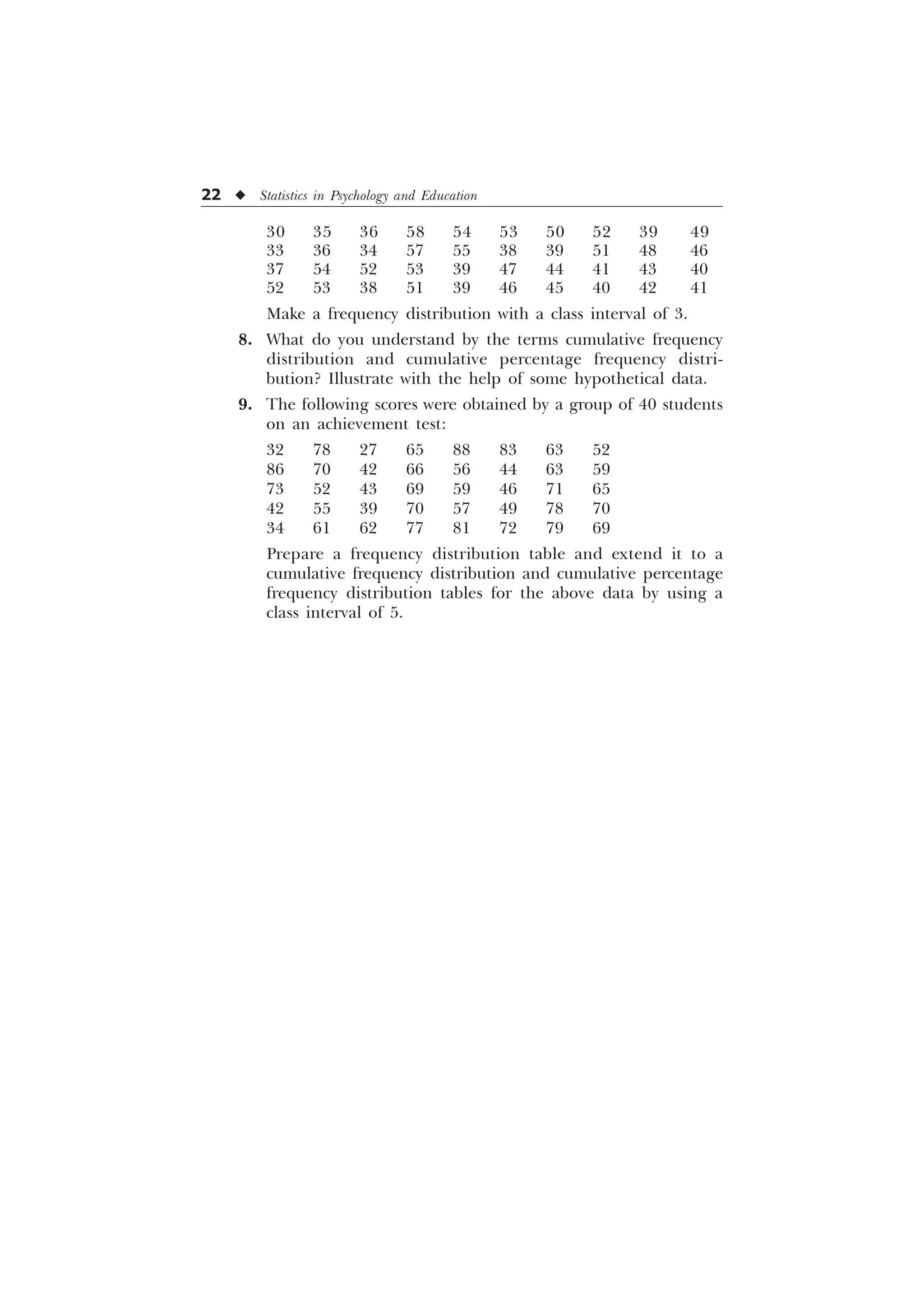 22 u Statistics in Psychology and Education
30 35 36 58 54 53 50 52 39 49
33 36 34 57 55 38 39 51 48 46
37 54 52 53 39 47 44 41 43 40
52 53 38 51 39 46 45 40 42 41
Make a frequency distribution with a class interval of 3.
8. What do you understand by the terms cumulative frequency
distribution and cumulative percentage frequency distri-
bution? Illustrate with the help of some hypothetical data.
9. The following scores were obtained by a group of 40 students
on an achievement test:
32 78 27 65 88 83 63 52
86 70 42 66 56 44 63 59
73 52 43 69 59 46 71 65
42 55 39 70 57 49 78 70
34 61 62 77 81 72 79 69
Prepare a frequency distribution table and extend it to a
cumulative frequency distribution and cumulative percentage
frequency distribution tables for the above data by using a
class interval of 5.
 