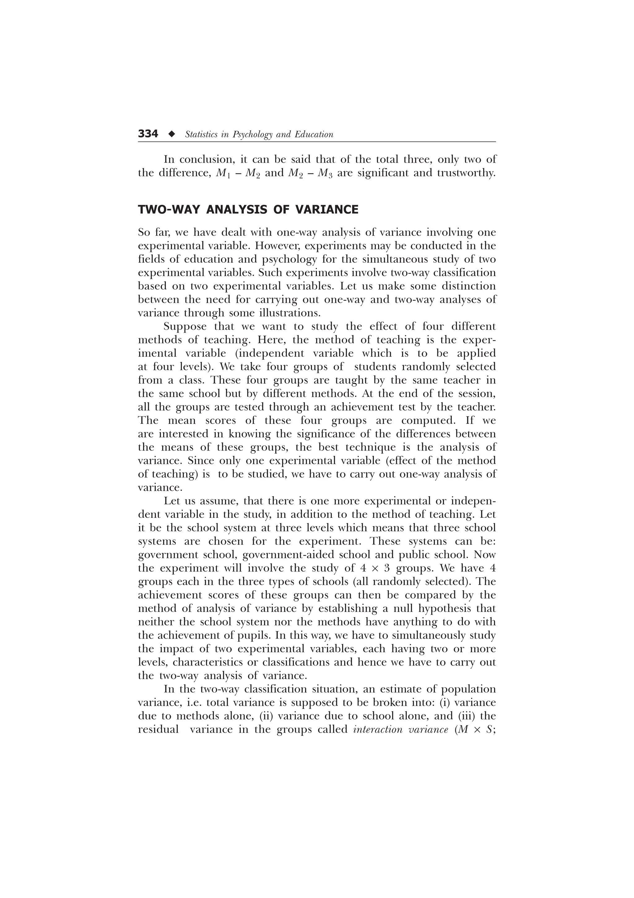 334 u Statistics in Psychology and Education
In conclusion, it can be said that of the total three, only two of
the difference, M1 – M2 and M2 – M3 are significant and trustworthy.
TWO-WAY ANALYSIS OF VARIANCE
So far, we have dealt with one-way analysis of variance involving one
experimental variable. However, experiments may be conducted in the
fields of education and psychology for the simultaneous study of two
experimental variables. Such experiments involve two-way classification
based on two experimental variables. Let us make some distinction
between the need for carrying out one-way and two-way analyses of
variance through some illustrations.
Suppose that we want to study the effect of four different
methods of teaching. Here, the method of teaching is the exper-
imental variable (independent variable which is to be applied
at four levels). We take four groups of students randomly selected
from a class. These four groups are taught by the same teacher in
the same school but by different methods. At the end of the session,
all the groups are tested through an achievement test by the teacher.
The mean scores of these four groups are computed. If we
are interested in knowing the significance of the differences between
the means of these groups, the best technique is the analysis of
variance. Since only one experimental variable (effect of the method
of teaching) is to be studied, we have to carry out one-way analysis of
variance.
Let us assume, that there is one more experimental or indepen-
dent variable in the study, in addition to the method of teaching. Let
it be the school system at three levels which means that three school
systems are chosen for the experiment. These systems can be:
government school, government-aided school and public school. Now
the experiment will involve the study of 4 ´ 3 groups. We have 4
groups each in the three types of schools (all randomly selected). The
achievement scores of these groups can then be compared by the
method of analysis of variance by establishing a null hypothesis that
neither the school system nor the methods have anything to do with
the achievement of pupils. In this way, we have to simultaneously study
the impact of two experimental variables, each having two or more
levels, characteristics or classifications and hence we have to carry out
the two-way analysis of variance.
In the two-way classification situation, an estimate of population
variance, i.e. total variance is supposed to be broken into: (i) variance
due to methods alone, (ii) variance due to school alone, and (iii) the
residual variance in the groups called interaction variance (M ´ S;
 