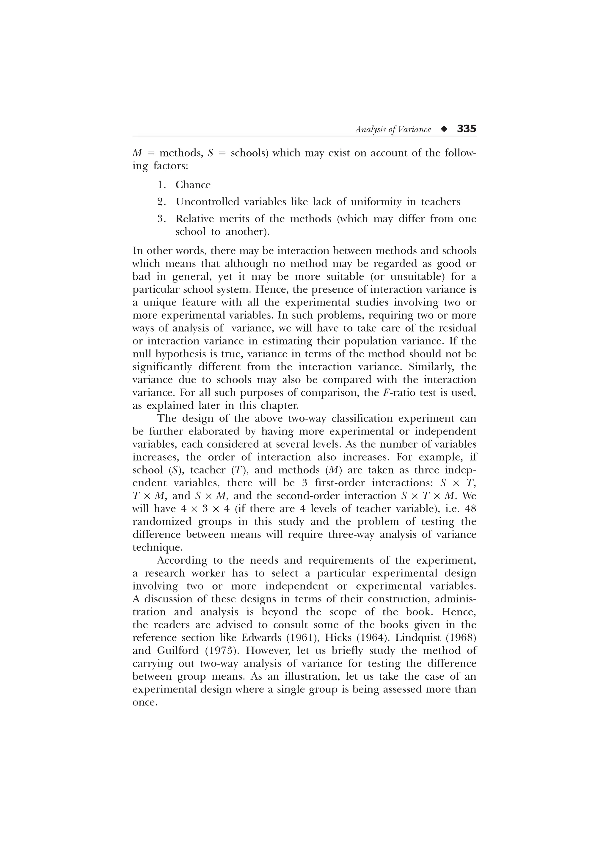 Analysis of Variance u 335
M = methods, S = schools) which may exist on account of the follow-
ing factors:
1. Chance
2. Uncontrolled variables like lack of uniformity in teachers
3. Relative merits of the methods (which may differ from one
school to another).
In other words, there may be interaction between methods and schools
which means that although no method may be regarded as good or
bad in general, yet it may be more suitable (or unsuitable) for a
particular school system. Hence, the presence of interaction variance is
a unique feature with all the experimental studies involving two or
more experimental variables. In such problems, requiring two or more
ways of analysis of variance, we will have to take care of the residual
or interaction variance in estimating their population variance. If the
null hypothesis is true, variance in terms of the method should not be
significantly different from the interaction variance. Similarly, the
variance due to schools may also be compared with the interaction
variance. For all such purposes of comparison, the F-ratio test is used,
as explained later in this chapter.
The design of the above two-way classification experiment can
be further elaborated by having more experimental or independent
variables, each considered at several levels. As the number of variables
increases, the order of interaction also increases. For example, if
school (S), teacher (T), and methods (M) are taken as three indep-
endent variables, there will be 3 first-order interactions: S ´ T,
T ´ M, and S ´ M, and the second-order interaction S ´ T ´ M. We
will have 4 ´ 3 ´ 4 (if there are 4 levels of teacher variable), i.e. 48
randomized groups in this study and the problem of testing the
difference between means will require three-way analysis of variance
technique.
According to the needs and requirements of the experiment,
a research worker has to select a particular experimental design
involving two or more independent or experimental variables.
A discussion of these designs in terms of their construction, adminis-
tration and analysis is beyond the scope of the book. Hence,
the readers are advised to consult some of the books given in the
reference section like Edwards (1961), Hicks (1964), Lindquist (1968)
and Guilford (1973). However, let us briefly study the method of
carrying out two-way analysis of variance for testing the difference
between group means. As an illustration, let us take the case of an
experimental design where a single group is being assessed more than
once.
 