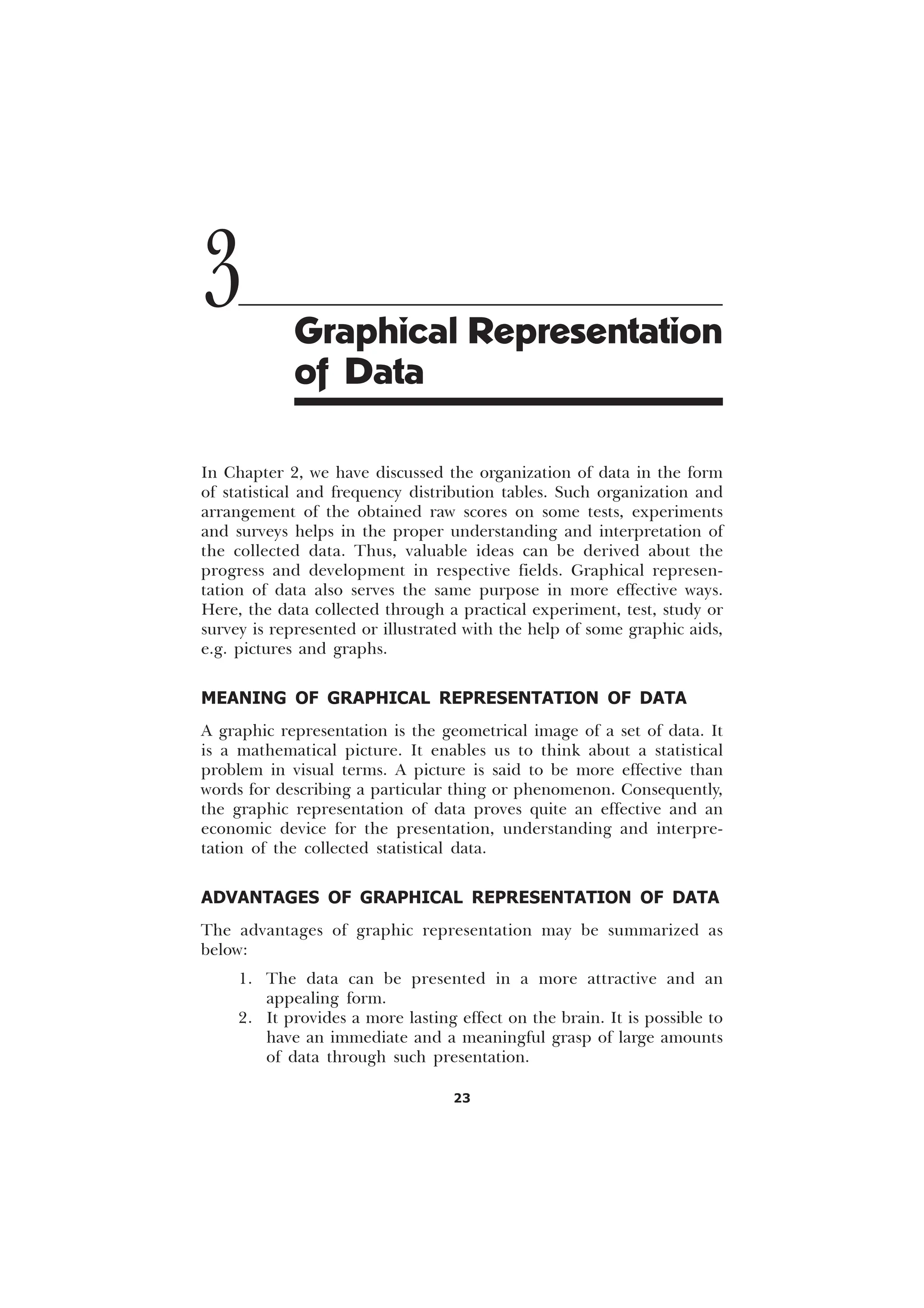 23
In Chapter 2, we have discussed the organization of data in the form
of statistical and frequency distribution tables. Such organization and
arrangement of the obtained raw scores on some tests, experiments
and surveys helps in the proper understanding and interpretation of
the collected data. Thus, valuable ideas can be derived about the
progress and development in respective fields. Graphical represen-
tation of data also serves the same purpose in more effective ways.
Here, the data collected through a practical experiment, test, study or
survey is represented or illustrated with the help of some graphic aids,
e.g. pictures and graphs.
MEANING OF GRAPHICAL REPRESENTATION OF DATA
A graphic representation is the geometrical image of a set of data. It
is a mathematical picture. It enables us to think about a statistical
problem in visual terms. A picture is said to be more effective than
words for describing a particular thing or phenomenon. Consequently,
the graphic representation of data proves quite an effective and an
economic device for the presentation, understanding and interpre-
tation of the collected statistical data.
ADVANTAGES OF GRAPHICAL REPRESENTATION OF DATA
The advantages of graphic representation may be summarized as
below:
1. The data can be presented in a more attractive and an
appealing form.
2. It provides a more lasting effect on the brain. It is possible to
have an immediate and a meaningful grasp of large amounts
of data through such presentation.
3 Graphical Representation
of Data
 
