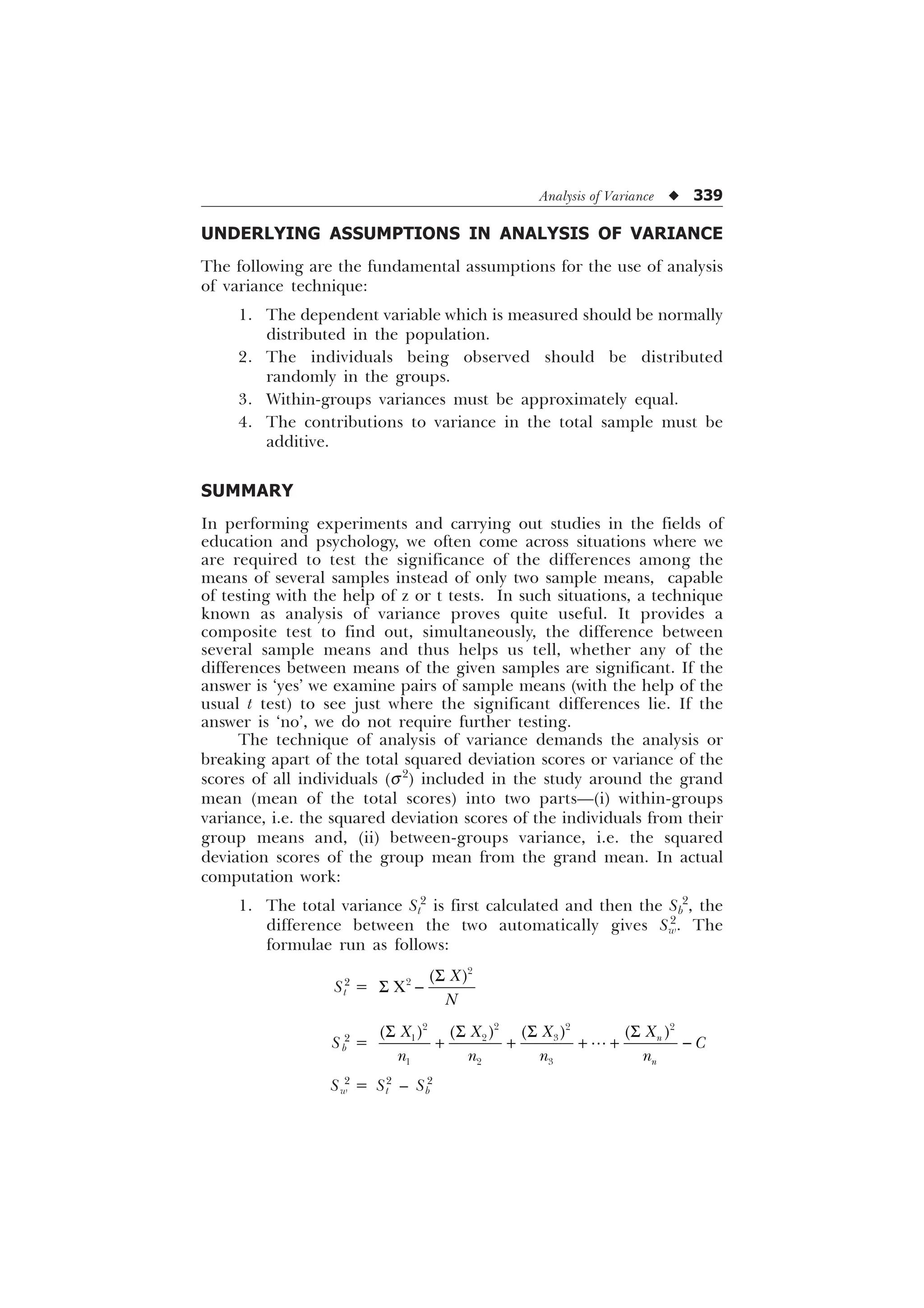 Analysis of Variance u 339
UNDERLYING ASSUMPTIONS IN ANALYSIS OF VARIANCE
The following are the fundamental assumptions for the use of analysis
of variance technique:
1. The dependent variable which is measured should be normally
distributed in the population.
2. The individuals being observed should be distributed
randomly in the groups.
3. Within-groups variances must be approximately equal.
4. The contributions to variance in the total sample must be
additive.
SUMMARY
In performing experiments and carrying out studies in the fields of
education and psychology, we often come across situations where we
are required to test the significance of the differences among the
means of several samples instead of only two sample means, capable
of testing with the help of z or t tests. In such situations, a technique
known as analysis of variance proves quite useful. It provides a
composite test to find out, simultaneously, the difference between
several sample means and thus helps us tell, whether any of the
differences between means of the given samples are significant. If the
answer is ‘yes’ we examine pairs of sample means (with the help of the
usual t test) to see just where the significant differences lie. If the
answer is ‘no’, we do not require further testing.
The technique of analysis of variance demands the analysis or
breaking apart of the total squared deviation scores or variance of the
scores of all individuals (s2
) included in the study around the grand
mean (mean of the total scores) into two parts—(i) within-groups
variance, i.e. the squared deviation scores of the individuals from their
group means and, (ii) between-groups variance, i.e. the squared
deviation scores of the group mean from the grand mean. In actual
computation work:
1. The total variance St
2
is first calculated and then the Sb
2
, the
difference between the two automatically gives Sw
2
. The
formulae run as follows:
St
2
=


;
;
1
6
6 
Sb
2
=

  

 
  
Q
Q
;
; ; ;

Q Q Q Q
6
6 6 6
    

Sw
2
= St
2
– Sb
2
 