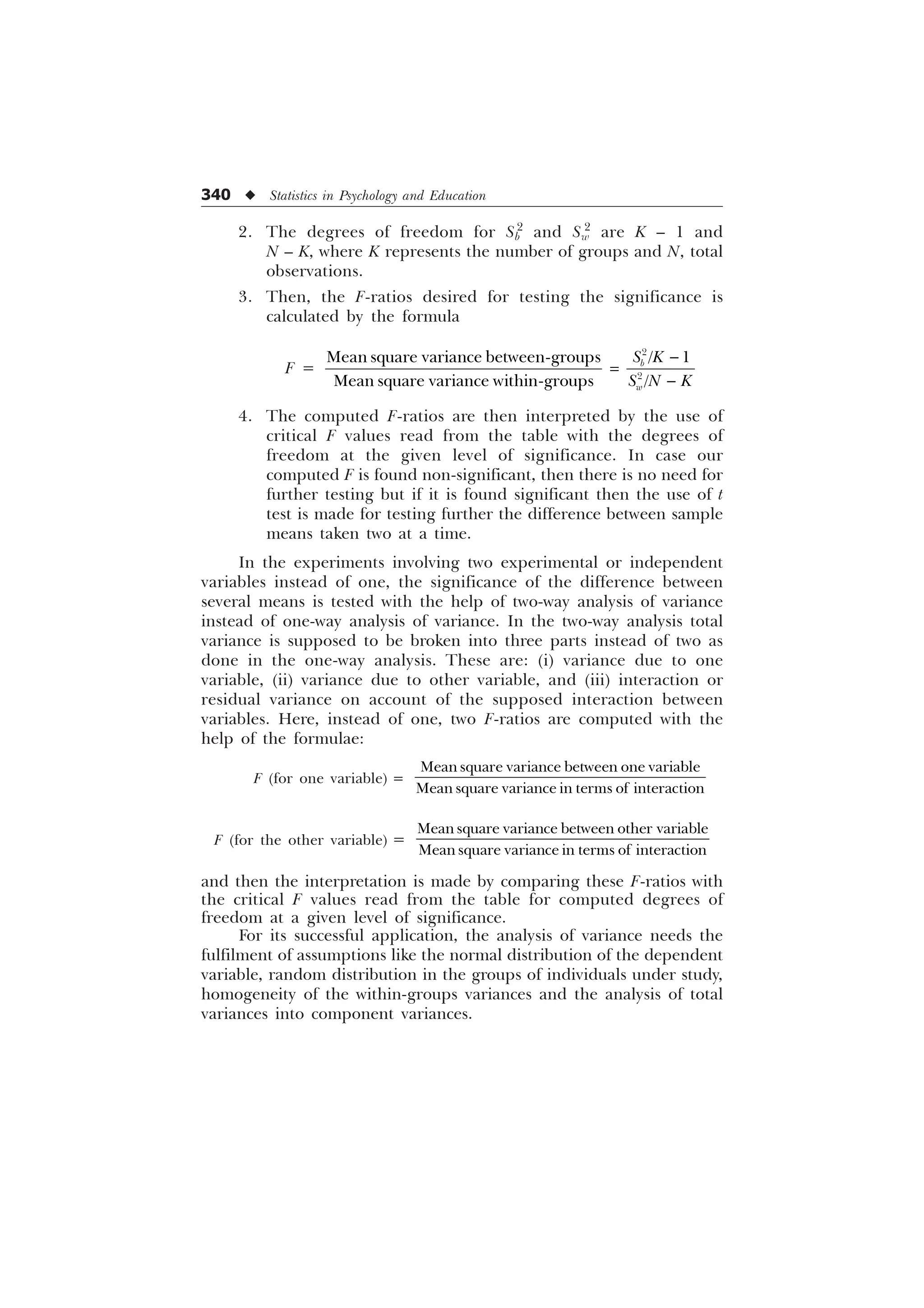 340 u Statistics in Psychology and Education
2. The degrees of freedom for Sb
2
and Sw
2
are K – 1 and
N – K, where K represents the number of groups and N, total
observations.
3. Then, the F-ratios desired for testing the significance is
calculated by the formula
F =


0HDQVTXDUHYDULDQFHEHWZHHQJURXSV  
0HDQVTXDUHYDULDQFHZLWKLQJURXSV 
E
Z
6 .
6 1 .


4. The computed F-ratios are then interpreted by the use of
critical F values read from the table with the degrees of
freedom at the given level of significance. In case our
computed F is found non-significant, then there is no need for
further testing but if it is found significant then the use of t
test is made for testing further the difference between sample
means taken two at a time.
In the experiments involving two experimental or independent
variables instead of one, the significance of the difference between
several means is tested with the help of two-way analysis of variance
instead of one-way analysis of variance. In the two-way analysis total
variance is supposed to be broken into three parts instead of two as
done in the one-way analysis. These are: (i) variance due to one
variable, (ii) variance due to other variable, and (iii) interaction or
residual variance on account of the supposed interaction between
variables. Here, instead of one, two F-ratios are computed with the
help of the formulae:
F (for one variable) =
0HDQVTXDUHYDULDQFHEHWZHHQRQHYDULDEOH
0HDQVTXDUHYDULDQFHLQWHUPVRILQWHUDFWLRQ
F (for the other variable) =
0HDQVTXDUHYDULDQFHEHWZHHQRWKHUYDULDEOH
0HDQVTXDUHYDULDQFHLQWHUPVRILQWHUDFWLRQ
and then the interpretation is made by comparing these F-ratios with
the critical F values read from the table for computed degrees of
freedom at a given level of significance.
For its successful application, the analysis of variance needs the
fulfilment of assumptions like the normal distribution of the dependent
variable, random distribution in the groups of individuals under study,
homogeneity of the within-groups variances and the analysis of total
variances into component variances.
 