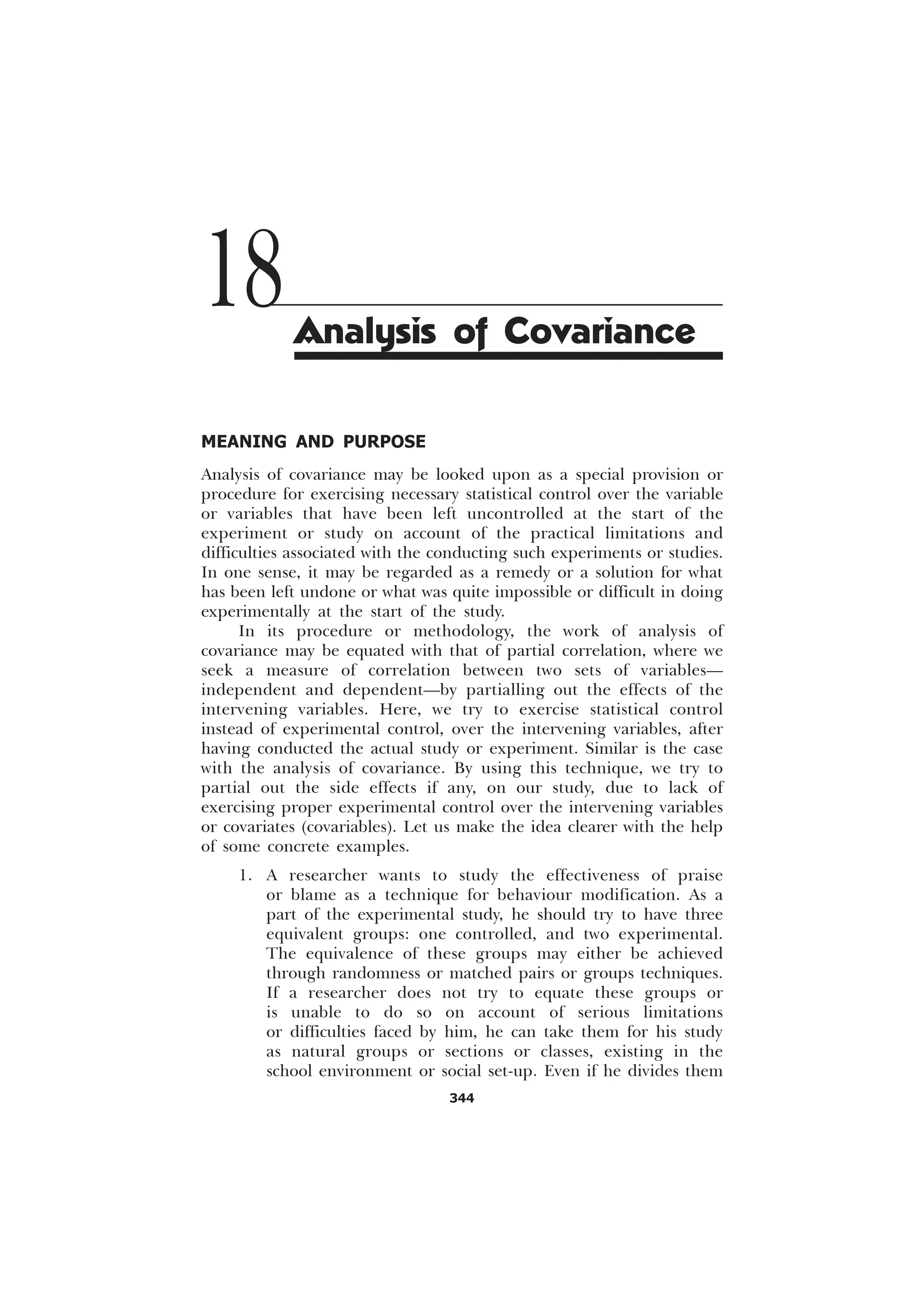344
MEANING AND PURPOSE
Analysis of covariance may be looked upon as a special provision or
procedure for exercising necessary statistical control over the variable
or variables that have been left uncontrolled at the start of the
experiment or study on account of the practical limitations and
difficulties associated with the conducting such experiments or studies.
In one sense, it may be regarded as a remedy or a solution for what
has been left undone or what was quite impossible or difficult in doing
experimentally at the start of the study.
In its procedure or methodology, the work of analysis of
covariance may be equated with that of partial correlation, where we
seek a measure of correlation between two sets of variables—
independent and dependent—by partialling out the effects of the
intervening variables. Here, we try to exercise statistical control
instead of experimental control, over the intervening variables, after
having conducted the actual study or experiment. Similar is the case
with the analysis of covariance. By using this technique, we try to
partial out the side effects if any, on our study, due to lack of
exercising proper experimental control over the intervening variables
or covariates (covariables). Let us make the idea clearer with the help
of some concrete examples.
1. A researcher wants to study the effectiveness of praise
or blame as a technique for behaviour modification. As a
part of the experimental study, he should try to have three
equivalent groups: one controlled, and two experimental.
The equivalence of these groups may either be achieved
through randomness or matched pairs or groups techniques.
If a researcher does not try to equate these groups or
is unable to do so on account of serious limitations
or difficulties faced by him, he can take them for his study
as natural groups or sections or classes, existing in the
school environment or social set-up. Even if he divides them
18Analysis of Covariance
 