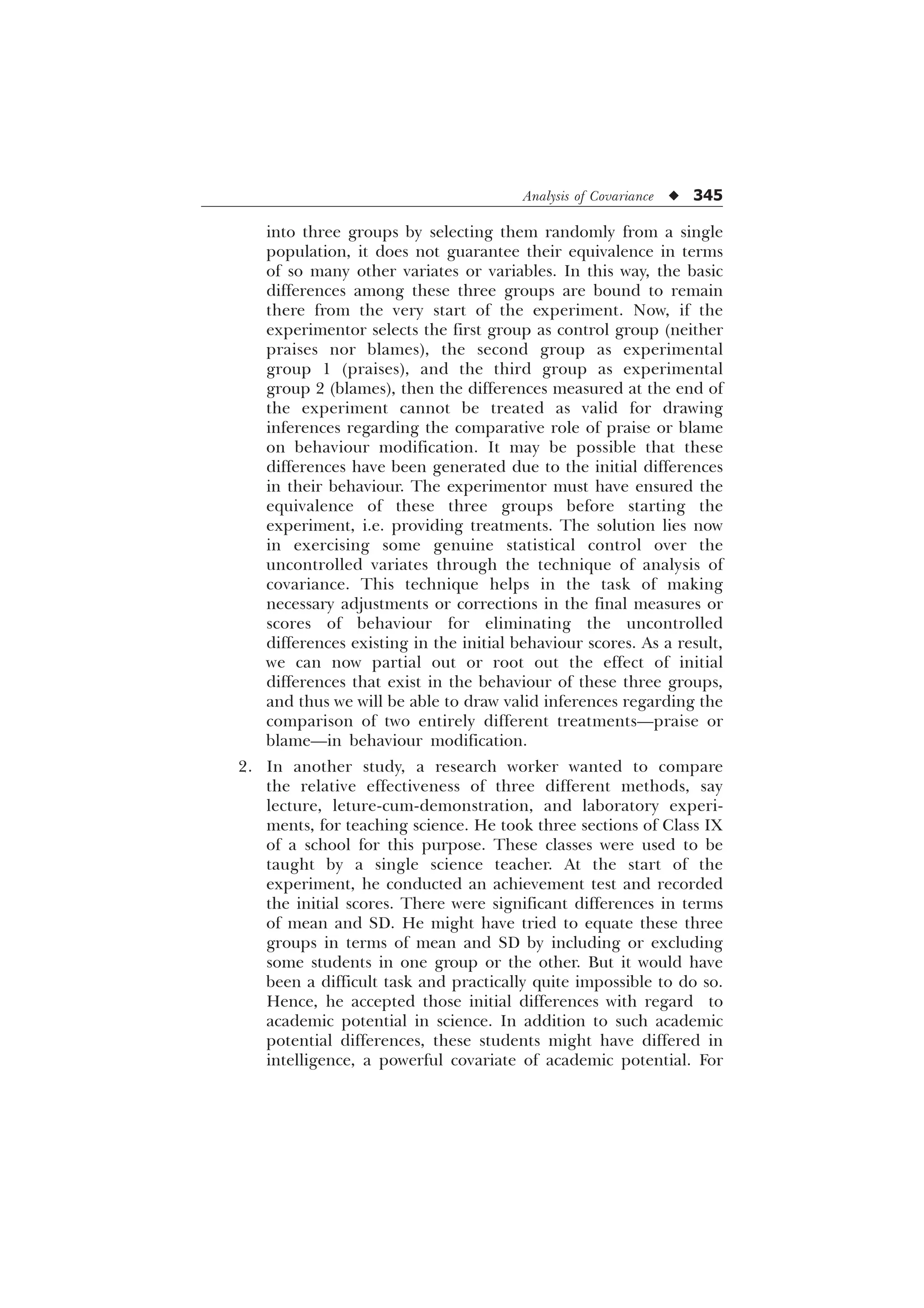 Analysis of Covariance u 345
into three groups by selecting them randomly from a single
population, it does not guarantee their equivalence in terms
of so many other variates or variables. In this way, the basic
differences among these three groups are bound to remain
there from the very start of the experiment. Now, if the
experimentor selects the first group as control group (neither
praises nor blames), the second group as experimental
group 1 (praises), and the third group as experimental
group 2 (blames), then the differences measured at the end of
the experiment cannot be treated as valid for drawing
inferences regarding the comparative role of praise or blame
on behaviour modification. It may be possible that these
differences have been generated due to the initial differences
in their behaviour. The experimentor must have ensured the
equivalence of these three groups before starting the
experiment, i.e. providing treatments. The solution lies now
in exercising some genuine statistical control over the
uncontrolled variates through the technique of analysis of
covariance. This technique helps in the task of making
necessary adjustments or corrections in the final measures or
scores of behaviour for eliminating the uncontrolled
differences existing in the initial behaviour scores. As a result,
we can now partial out or root out the effect of initial
differences that exist in the behaviour of these three groups,
and thus we will be able to draw valid inferences regarding the
comparison of two entirely different treatments—praise or
blame—in behaviour modification.
2. In another study, a research worker wanted to compare
the relative effectiveness of three different methods, say
lecture, leture-cum-demonstration, and laboratory experi-
ments, for teaching science. He took three sections of Class IX
of a school for this purpose. These classes were used to be
taught by a single science teacher. At the start of the
experiment, he conducted an achievement test and recorded
the initial scores. There were significant differences in terms
of mean and SD. He might have tried to equate these three
groups in terms of mean and SD by including or excluding
some students in one group or the other. But it would have
been a difficult task and practically quite impossible to do so.
Hence, he accepted those initial differences with regard to
academic potential in science. In addition to such academic
potential differences, these students might have differed in
intelligence, a powerful covariate of academic potential. For
 