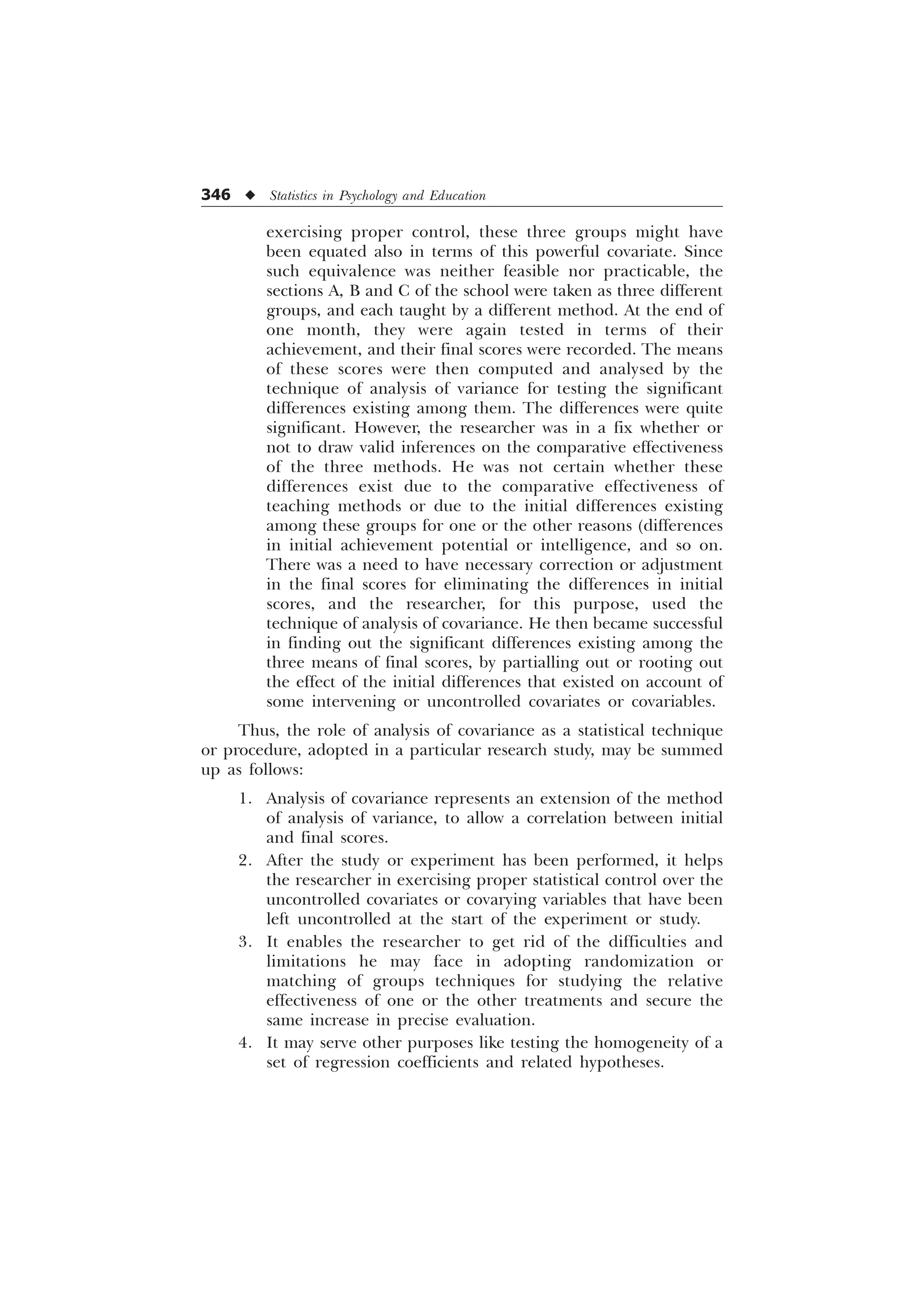346 u Statistics in Psychology and Education
exercising proper control, these three groups might have
been equated also in terms of this powerful covariate. Since
such equivalence was neither feasible nor practicable, the
sections A, B and C of the school were taken as three different
groups, and each taught by a different method. At the end of
one month, they were again tested in terms of their
achievement, and their final scores were recorded. The means
of these scores were then computed and analysed by the
technique of analysis of variance for testing the significant
differences existing among them. The differences were quite
significant. However, the researcher was in a fix whether or
not to draw valid inferences on the comparative effectiveness
of the three methods. He was not certain whether these
differences exist due to the comparative effectiveness of
teaching methods or due to the initial differences existing
among these groups for one or the other reasons (differences
in initial achievement potential or intelligence, and so on.
There was a need to have necessary correction or adjustment
in the final scores for eliminating the differences in initial
scores, and the researcher, for this purpose, used the
technique of analysis of covariance. He then became successful
in finding out the significant differences existing among the
three means of final scores, by partialling out or rooting out
the effect of the initial differences that existed on account of
some intervening or uncontrolled covariates or covariables.
Thus, the role of analysis of covariance as a statistical technique
or procedure, adopted in a particular research study, may be summed
up as follows:
1. Analysis of covariance represents an extension of the method
of analysis of variance, to allow a correlation between initial
and final scores.
2. After the study or experiment has been performed, it helps
the researcher in exercising proper statistical control over the
uncontrolled covariates or covarying variables that have been
left uncontrolled at the start of the experiment or study.
3. It enables the researcher to get rid of the difficulties and
limitations he may face in adopting randomization or
matching of groups techniques for studying the relative
effectiveness of one or the other treatments and secure the
same increase in precise evaluation.
4. It may serve other purposes like testing the homogeneity of a
set of regression coefficients and related hypotheses.
 