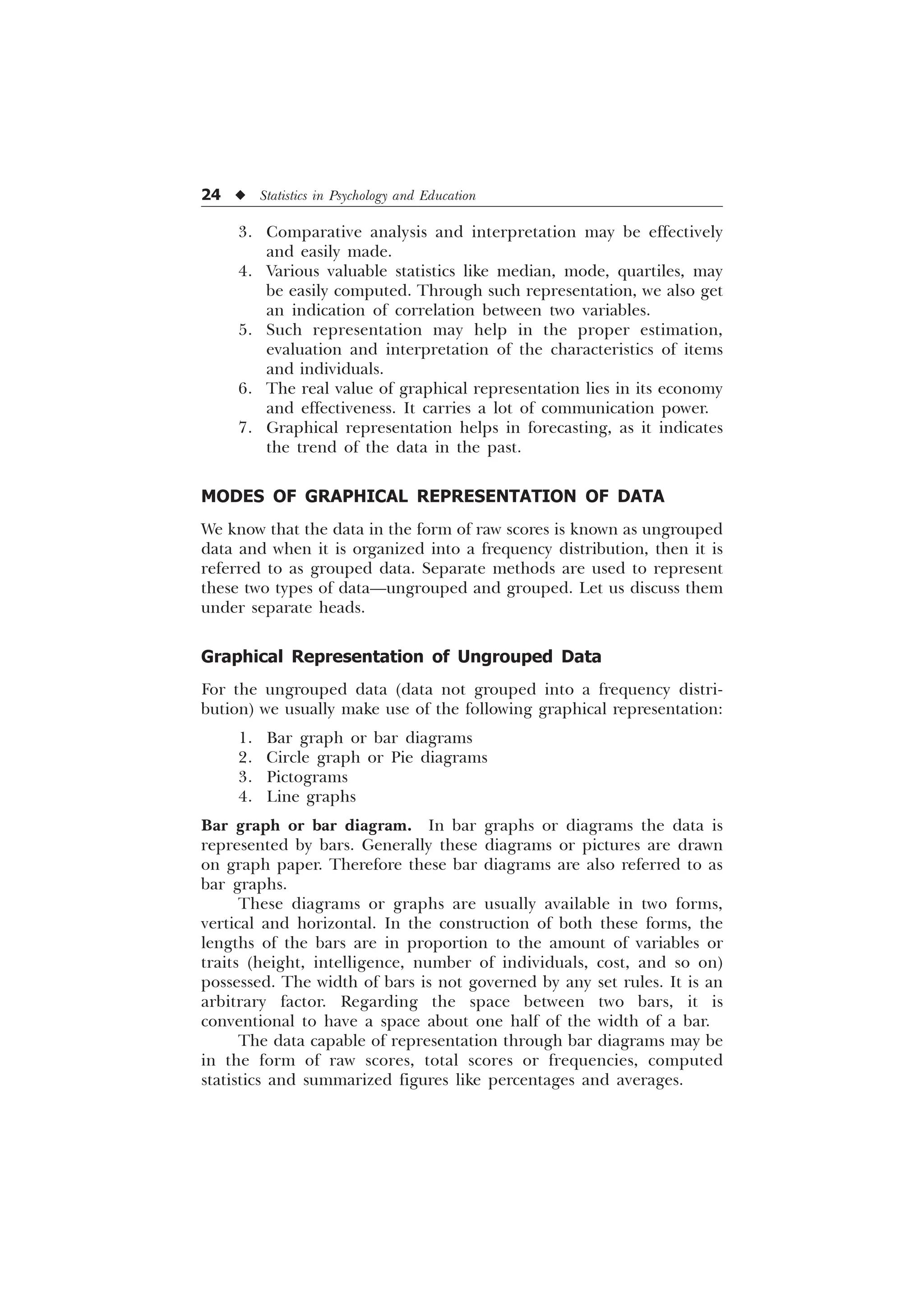 24 u Statistics in Psychology and Education
3. Comparative analysis and interpretation may be effectively
and easily made.
4. Various valuable statistics like median, mode, quartiles, may
be easily computed. Through such representation, we also get
an indication of correlation between two variables.
5. Such representation may help in the proper estimation,
evaluation and interpretation of the characteristics of items
and individuals.
6. The real value of graphical representation lies in its economy
and effectiveness. It carries a lot of communication power.
7. Graphical representation helps in forecasting, as it indicates
the trend of the data in the past.
MODES OF GRAPHICAL REPRESENTATION OF DATA
We know that the data in the form of raw scores is known as ungrouped
data and when it is organized into a frequency distribution, then it is
referred to as grouped data. Separate methods are used to represent
these two types of data—ungrouped and grouped. Let us discuss them
under separate heads.
Graphical Representation of Ungrouped Data
For the ungrouped data (data not grouped into a frequency distri-
bution) we usually make use of the following graphical representation:
1. Bar graph or bar diagrams
2. Circle graph or Pie diagrams
3. Pictograms
4. Line graphs
Bar graph or bar diagram. In bar graphs or diagrams the data is
represented by bars. Generally these diagrams or pictures are drawn
on graph paper. Therefore these bar diagrams are also referred to as
bar graphs.
These diagrams or graphs are usually available in two forms,
vertical and horizontal. In the construction of both these forms, the
lengths of the bars are in proportion to the amount of variables or
traits (height, intelligence, number of individuals, cost, and so on)
possessed. The width of bars is not governed by any set rules. It is an
arbitrary factor. Regarding the space between two bars, it is
conventional to have a space about one half of the width of a bar.
The data capable of representation through bar diagrams may be
in the form of raw scores, total scores or frequencies, computed
statistics and summarized figures like percentages and averages.
 