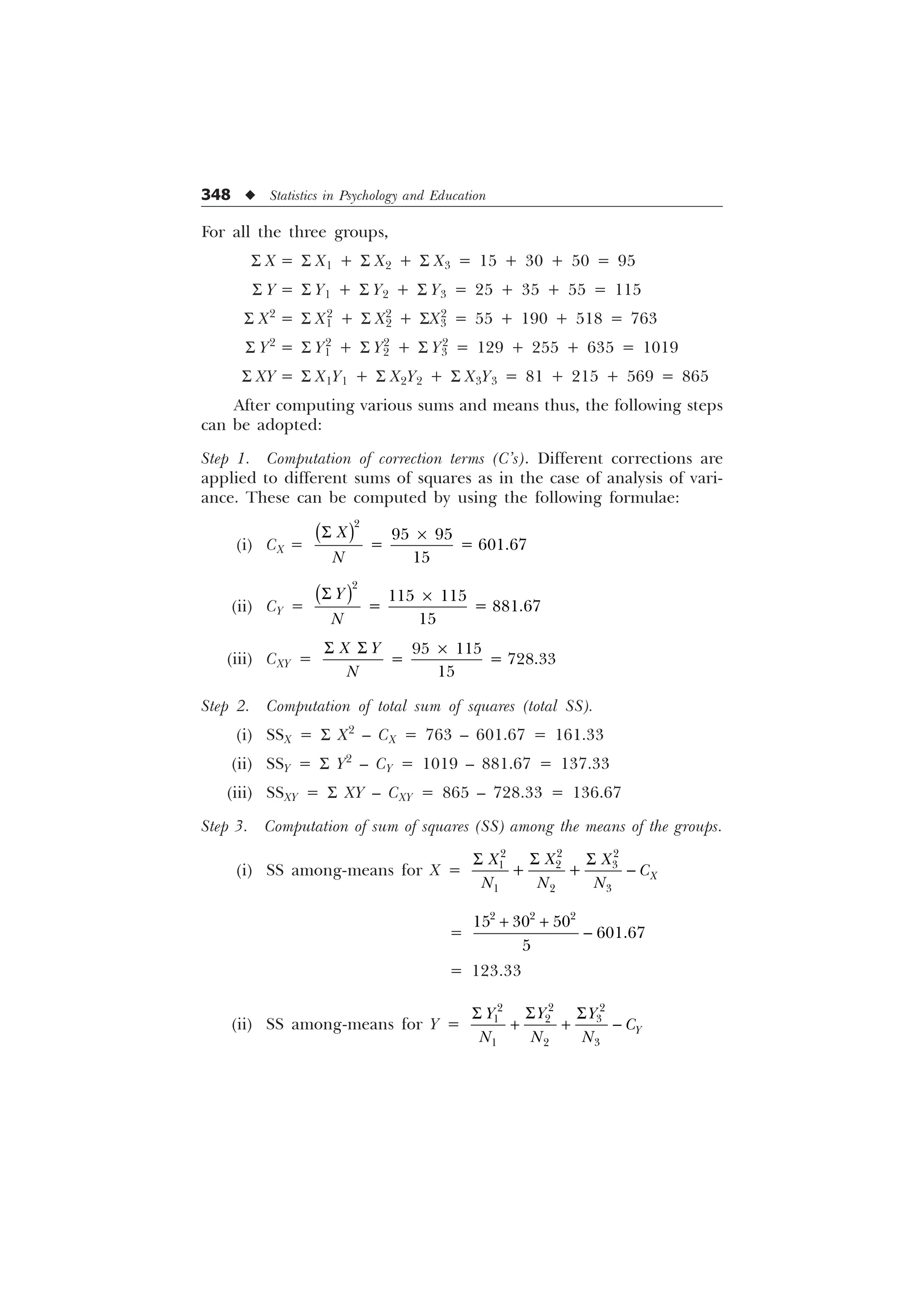 348 u Statistics in Psychology and Education
For all the three groups,
S X = S X1 + S X2 + S X3 = 15 + 30 + 50 = 95
S Y = S Y1 + S Y2 + S Y3 = 25 + 35 + 55 = 115
S X2
= S X1
2
+ S X2
2
+ SX3
2
= 55 + 190 + 518 = 763
S Y2
= S Y1
2
+ S Y2
2
+ S Y3
2
= 129 + 255 + 635 = 1019
S XY = S X1Y1 + S X2Y2 + S X3Y3 = 81 + 215 + 569 = 865
After computing various sums and means thus, the following steps
can be adopted:
Step 1. Computation of correction terms (C’s). Different corrections are
applied to different sums of squares as in the case of analysis of vari-
ance. These can be computed by using the following formulae:
(i) CX =

 
   

;
1
6 –
(ii) CY =

 
   


1
6 –
(iii) CXY =
 
   

; 
1
6 6 –
Step 2. Computation of total sum of squares (total SS).
(i) SSX = S X2
– CX = 763 – 601.67 = 161.33
(ii) SSY = S Y2
– CY = 1019 – 881.67 = 137.33
(iii) SSXY = S XY – CXY = 865 – 728.33 = 136.67
Step 3. Computation of sum of squares (SS) among the means of the groups.
(i) SS among-means for X =

 

 
  
  ;
;
; ;

1 1 1
6
6 6

=
 

  
  


= 123.33
(ii) SS among-means for Y =

 

 
  


 

1 1 1
6
6 6
  
 