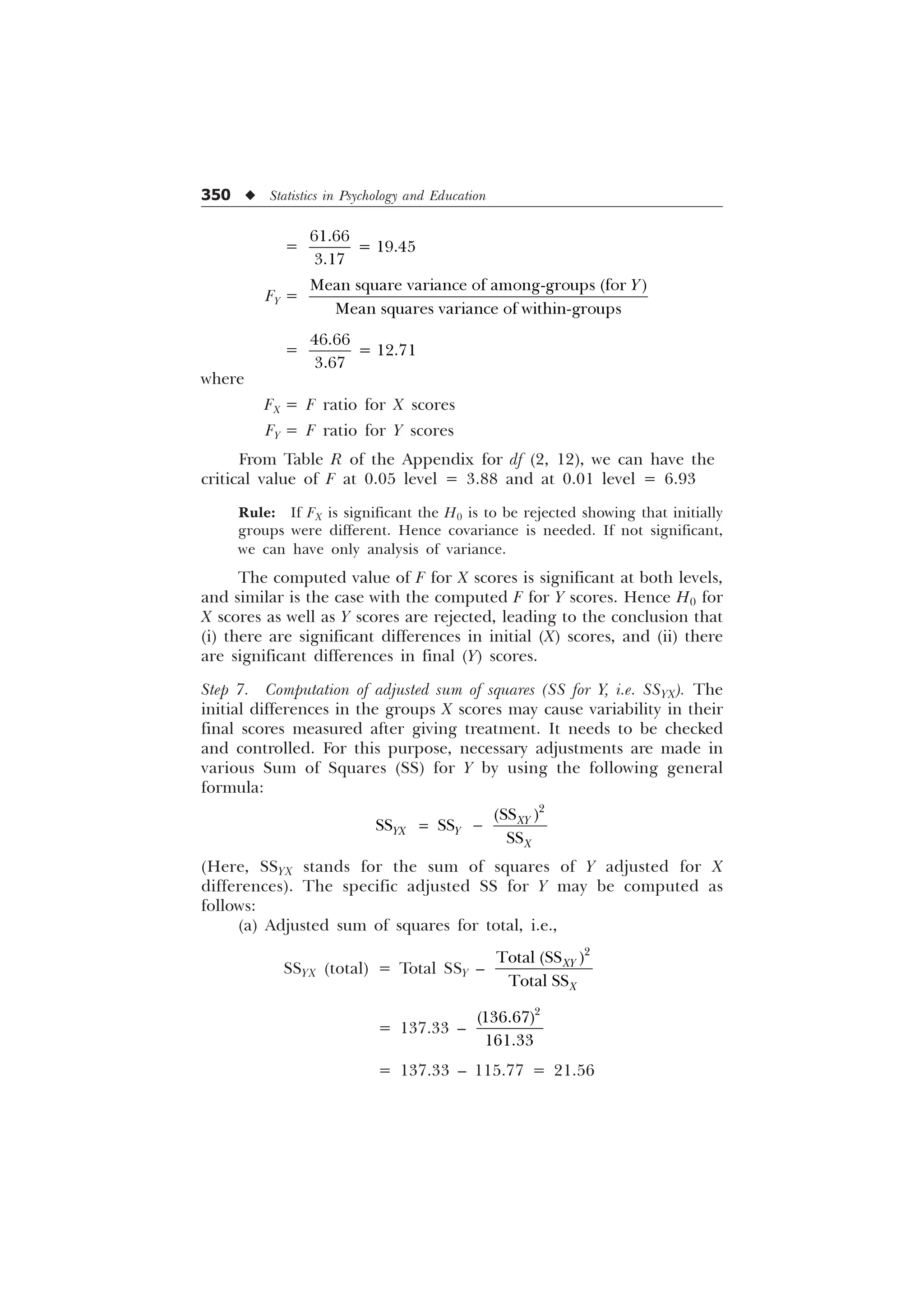 350 u Statistics in Psychology and Education
=

 

FY =
0HDQVTXDUHYDULDQFHRIDPRQJJURXSV IRU
0HDQVTXDUHVYDULDQFHRIZLWKLQJURXSV

=

 

where
FX = F ratio for X scores
FY = F ratio for Y scores
From Table R of the Appendix for df (2, 12), we can have the
critical value of F at 0.05 level = 3.88 and at 0.01 level = 6.93
Rule: If FX is significant the H0 is to be rejected showing that initially
groups were different. Hence covariance is needed. If not significant,
we can have only analysis of variance.
The computed value of F for X scores is significant at both levels,
and similar is the case with the computed F for Y scores. Hence H0 for
X scores as well as Y scores are rejected, leading to the conclusion that
(i) there are significant differences in initial (X) scores, and (ii) there
are significant differences in final (Y) scores.
Step 7. Computation of adjusted sum of squares (SS for Y, i.e. SSYX). The
initial differences in the groups X scores may cause variability in their
final scores measured after giving treatment. It needs to be checked
and controlled. For this purpose, necessary adjustments are made in
various Sum of Squares (SS) for Y by using the following general
formula:

66
66  66  
66
;
; 
;

(Here, SSYX stands for the sum of squares of Y adjusted for X
differences). The specific adjusted SS for Y may be computed as
follows:
(a) Adjusted sum of squares for total, i.e.,
SSYX (total) = Total SSY –

7RWDO 66
7RWDO66
;
;
= 137.33 –



= 137.33 – 115.77 = 21.56
 