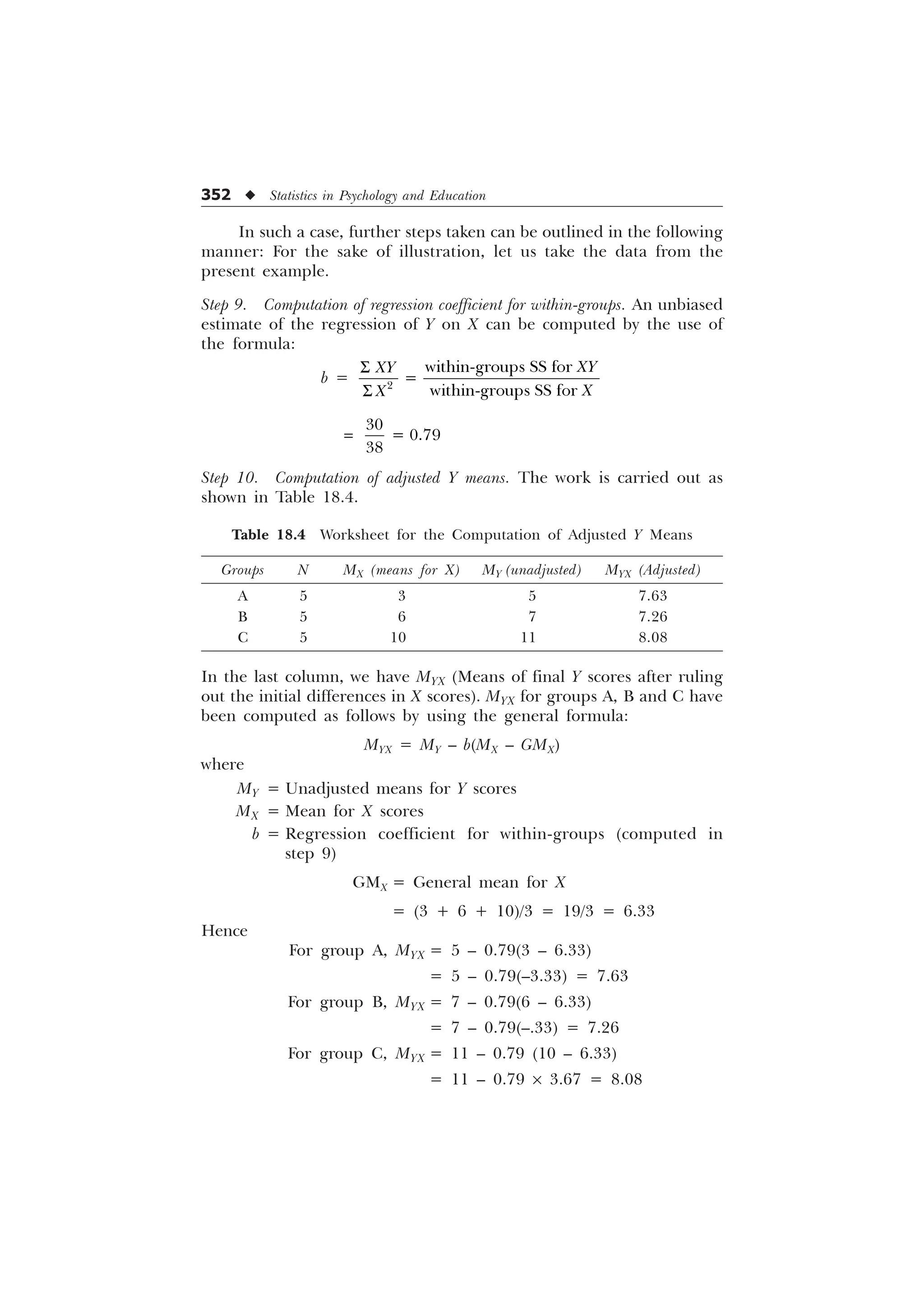 352 u Statistics in Psychology and Education
In such a case, further steps taken can be outlined in the following
manner: For the sake of illustration, let us take the data from the
present example.
Step 9. Computation of regression coefficient for within-groups. An unbiased
estimate of the regression of Y on X can be computed by the use of
the formula:
b = 
ZLWKLQJURXSV66IRU

ZLWKLQJURXSV66IRU
;
;
;
;
6
6

  

Step 10. Computation of adjusted Y means. The work is carried out as
shown in Table 18.4.
Table 18.4 Worksheet for the Computation of Adjusted Y Means
Groups N MX (means for X) MY (unadjusted) MYX (Adjusted)
A 5 3 5 7.63
B 5 6 7 7.26
C 5 10 11 8.08
In the last column, we have MYX (Means of final Y scores after ruling
out the initial differences in X scores). MYX for groups A, B and C have
been computed as follows by using the general formula:
MYX = MY – b(MX – GMX)
where
MY = Unadjusted means for Y scores
MX = Mean for X scores
b = Regression coefficient for within-groups (computed in
step 9)
GMX = General mean for X
= (3 + 6 + 10)/3 = 19/3 = 6.33
Hence
For group A, MYX = 5 – 0.79(3 – 6.33)
= 5 – 0.79(–3.33) = 7.63
For group B, MYX = 7 – 0.79(6 – 6.33)
= 7 – 0.79(–.33) = 7.26
For group C, MYX = 11 – 0.79 (10 – 6.33)
= 11 – 0.79 ´ 3.67 = 8.08
 