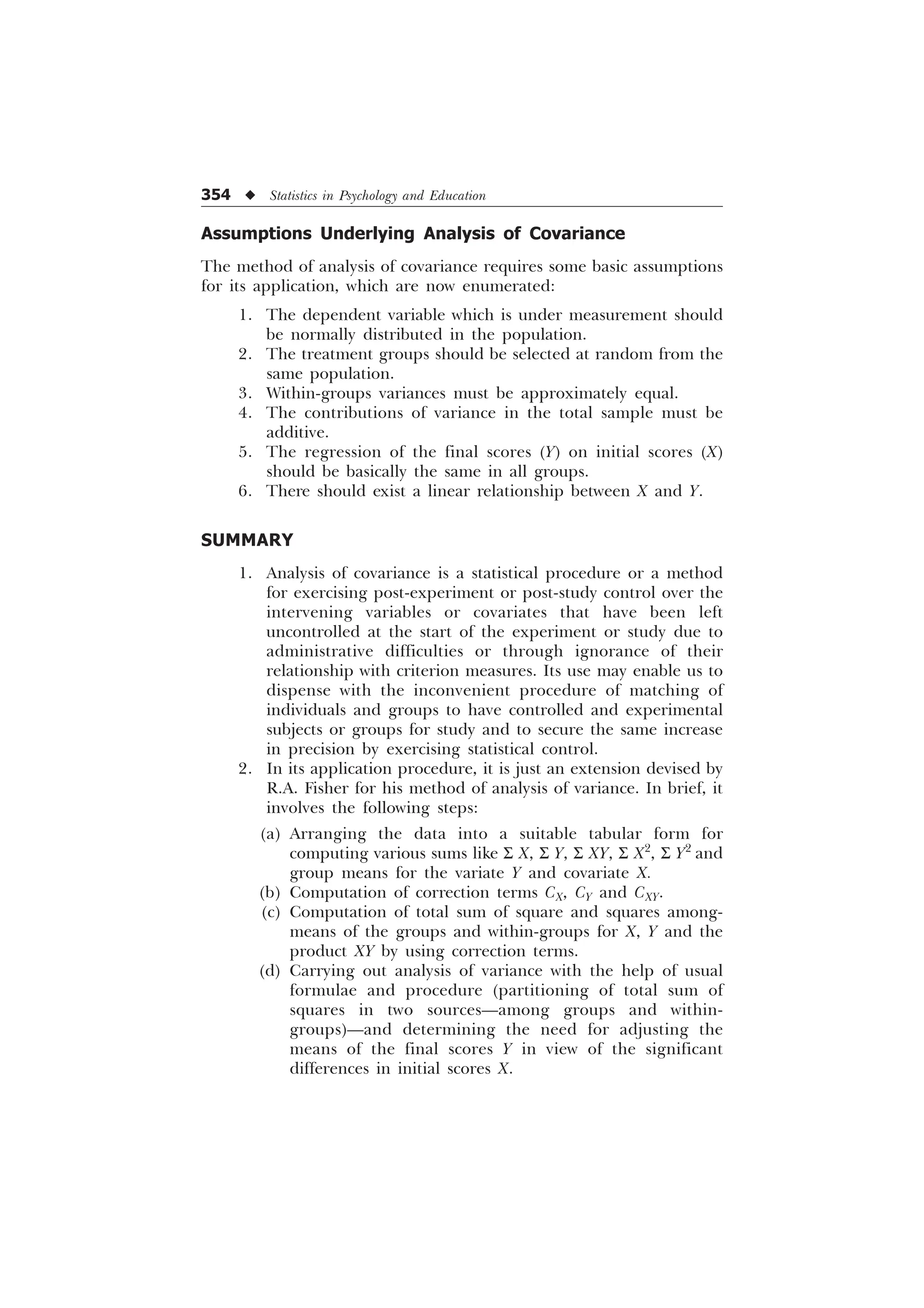 354 u Statistics in Psychology and Education
Assumptions Underlying Analysis of Covariance
The method of analysis of covariance requires some basic assumptions
for its application, which are now enumerated:
1. The dependent variable which is under measurement should
be normally distributed in the population.
2. The treatment groups should be selected at random from the
same population.
3. Within-groups variances must be approximately equal.
4. The contributions of variance in the total sample must be
additive.
5. The regression of the final scores (Y) on initial scores (X)
should be basically the same in all groups.
6. There should exist a linear relationship between X and Y.
SUMMARY
1. Analysis of covariance is a statistical procedure or a method
for exercising post-experiment or post-study control over the
intervening variables or covariates that have been left
uncontrolled at the start of the experiment or study due to
administrative difficulties or through ignorance of their
relationship with criterion measures. Its use may enable us to
dispense with the inconvenient procedure of matching of
individuals and groups to have controlled and experimental
subjects or groups for study and to secure the same increase
in precision by exercising statistical control.
2. In its application procedure, it is just an extension devised by
R.A. Fisher for his method of analysis of variance. In brief, it
involves the following steps:
(a) Arranging the data into a suitable tabular form for
computing various sums like S X, S Y, S XY, S X2
, S Y2
and
group means for the variate Y and covariate X.
(b) Computation of correction terms CX, CY and CXY.
(c) Computation of total sum of square and squares among-
means of the groups and within-groups for X, Y and the
product XY by using correction terms.
(d) Carrying out analysis of variance with the help of usual
formulae and procedure (partitioning of total sum of
squares in two sources—among groups and within-
groups)—and determining the need for adjusting the
means of the final scores Y in view of the significant
differences in initial scores X.
 