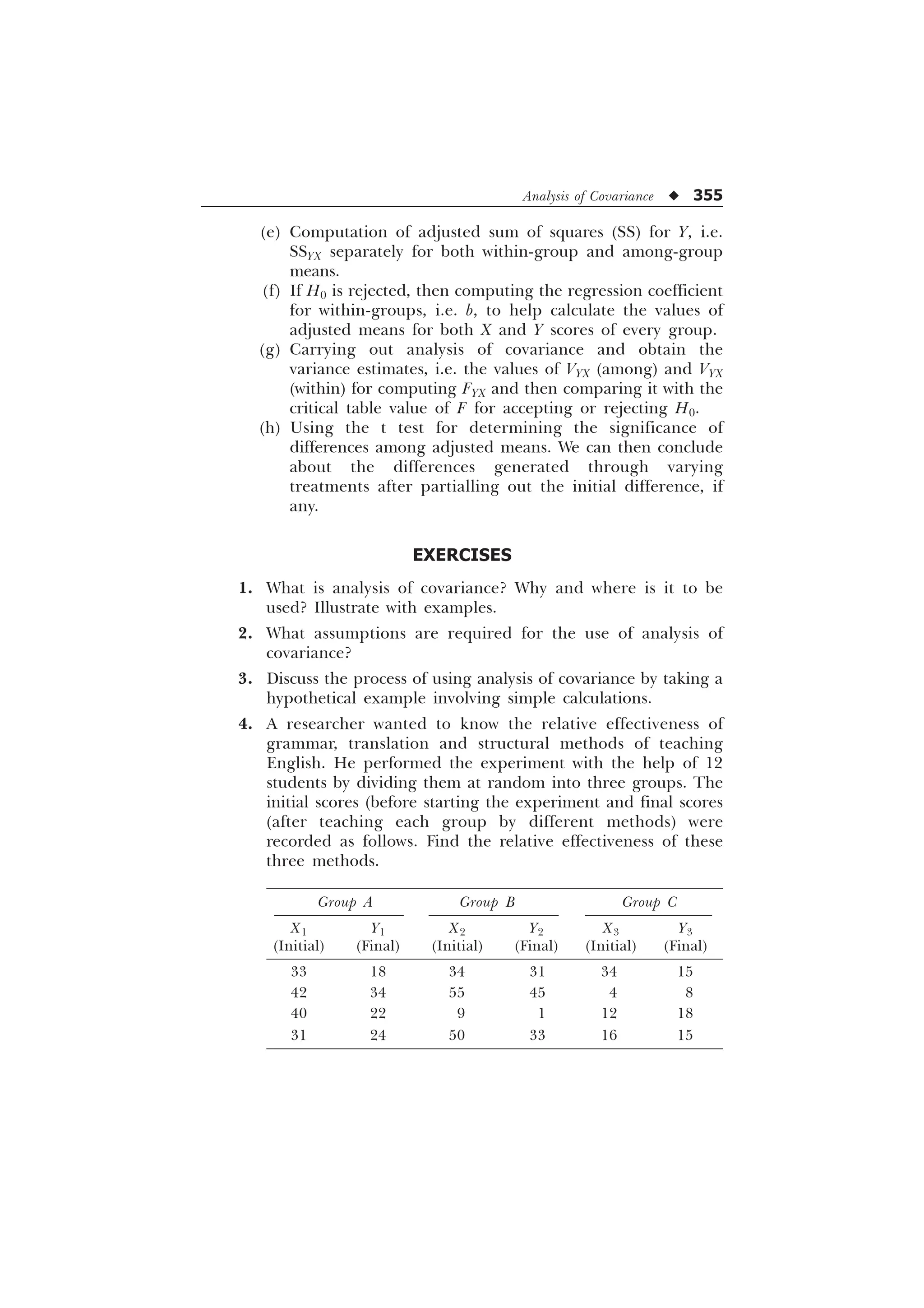 Analysis of Covariance u 355
(e) Computation of adjusted sum of squares (SS) for Y, i.e.
SSYX separately for both within-group and among-group
means.
(f) If H0 is rejected, then computing the regression coefficient
for within-groups, i.e. b, to help calculate the values of
adjusted means for both X and Y scores of every group.
(g) Carrying out analysis of covariance and obtain the
variance estimates, i.e. the values of VYX (among) and VYX
(within) for computing FYX and then comparing it with the
critical table value of F for accepting or rejecting H0.
(h) Using the t test for determining the significance of
differences among adjusted means. We can then conclude
about the differences generated through varying
treatments after partialling out the initial difference, if
any.
EXERCISES
1. What is analysis of covariance? Why and where is it to be
used? Illustrate with examples.
2. What assumptions are required for the use of analysis of
covariance?
3. Discuss the process of using analysis of covariance by taking a
hypothetical example involving simple calculations.
4. A researcher wanted to know the relative effectiveness of
grammar, translation and structural methods of teaching
English. He performed the experiment with the help of 12
students by dividing them at random into three groups. The
initial scores (before starting the experiment and final scores
(after teaching each group by different methods) were
recorded as follows. Find the relative effectiveness of these
three methods.
Group A Group B Group C
X1 Y1 X2 Y2 X3 Y3
(Initial) (Final) (Initial) (Final) (Initial) (Final)
33 18 34 31 34 15
42 34 55 45 4 8
40 22 9 1 12 18
31 24 50 33 16 15
 