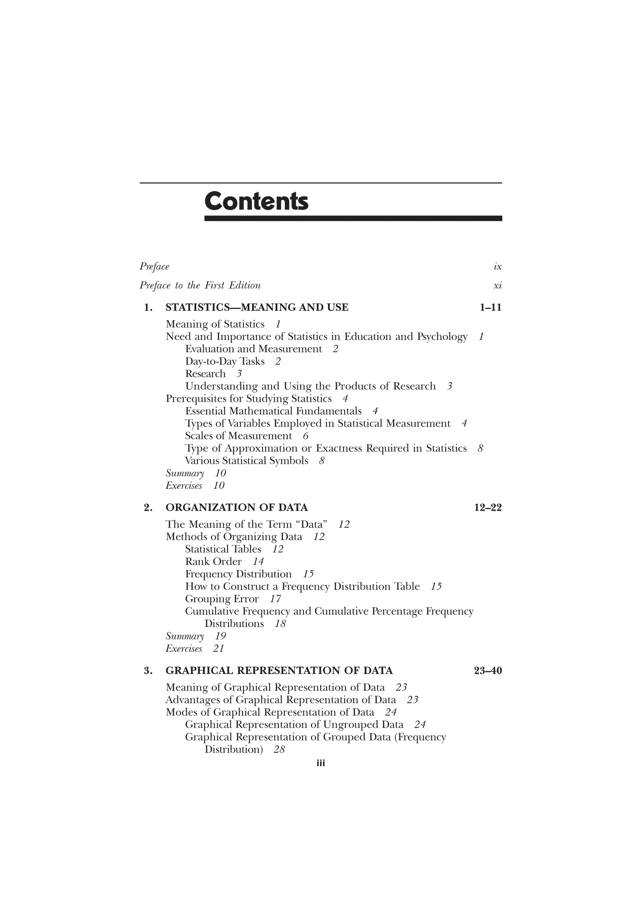 iii
Contents
Preface ix
Preface to the First Edition xi
1. STATISTICS—MEANING AND USE 1–11
Meaning of Statistics 1
Need and Importance of Statistics in Education and Psychology 1
Evaluation and Measurement 2
Day-to-Day Tasks 2
Research 3
Understanding and Using the Products of Research 3
Prerequisites for Studying Statistics 4
Essential Mathematical Fundamentals 4
Types of Variables Employed in Statistical Measurement 4
Scales of Measurement 6
Type of Approximation or Exactness Required in Statistics 8
Various Statistical Symbols 8
Summary 10
Exercises 10
2. ORGANIZATION OF DATA 12–22
The Meaning of the Term “Data” 12
Methods of Organizing Data 12
Statistical Tables 12
Rank Order 14
Frequency Distribution 15
How to Construct a Frequency Distribution Table 15
Grouping Error 17
Cumulative Frequency and Cumulative Percentage Frequency
Distributions 18
Summary 19
Exercises 21
3. GRAPHICAL REPRESENTATION OF DATA 23–40
Meaning of Graphical Representation of Data 23
Advantages of Graphical Representation of Data 23
Modes of Graphical Representation of Data 24
Graphical Representation of Ungrouped Data 24
Graphical Representation of Grouped Data (Frequency
Distribution) 28
 