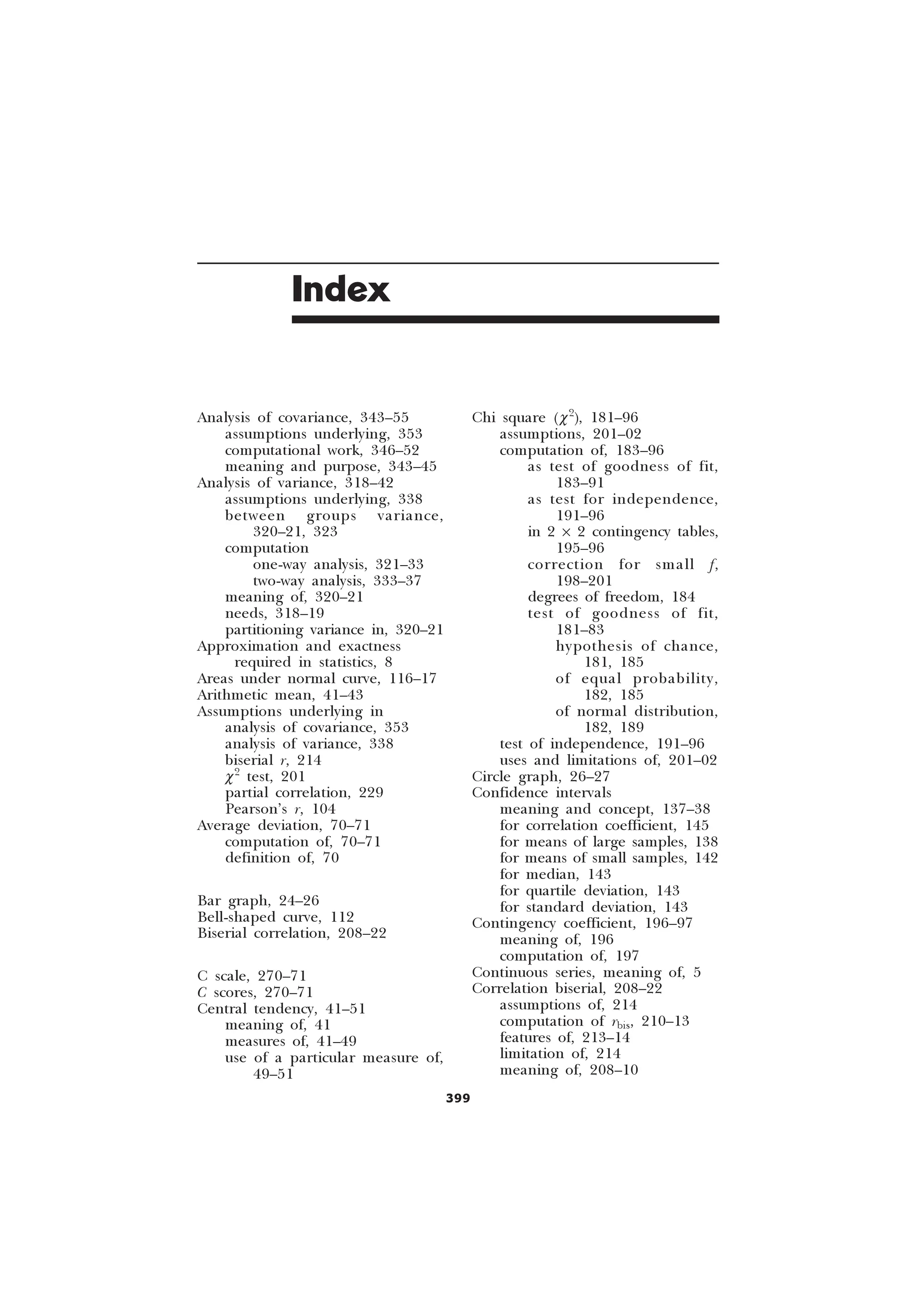399
Index
Analysis of covariance, 343–55
assumptions underlying, 353
computational work, 346–52
meaning and purpose, 343–45
Analysis of variance, 318–42
assumptions underlying, 338
between groups variance,
320–21, 323
computation
one-way analysis, 321–33
two-way analysis, 333–37
meaning of, 320–21
needs, 318–19
partitioning variance in, 320–21
Approximation and exactness
required in statistics, 8
Areas under normal curve, 116–17
Arithmetic mean, 41–43
Assumptions underlying in
analysis of covariance, 353
analysis of variance, 338
biserial r, 214
c2
test, 201
partial correlation, 229
Pearson’s r, 104
Average deviation, 70–71
computation of, 70–71
definition of, 70
Bar graph, 24–26
Bell-shaped curve, 112
Biserial correlation, 208–22
C scale, 270–71
C scores, 270–71
Central tendency, 41–51
meaning of, 41
measures of, 41–49
use of a particular measure of,
49–51
Chi square (c2
), 181–96
assumptions, 201–02
computation of, 183–96
as test of goodness of fit,
183–91
as test for independence,
191–96
in 2 ´ 2 contingency tables,
195–96
correction for small f,
198–201
degrees of freedom, 184
test of goodness of fit,
181–83
hypothesis of chance,
181, 185
of equal probability,
182, 185
of normal distribution,
182, 189
test of independence, 191–96
uses and limitations of, 201–02
Circle graph, 26–27
Confidence intervals
meaning and concept, 137–38
for correlation coefficient, 145
for means of large samples, 138
for means of small samples, 142
for median, 143
for quartile deviation, 143
for standard deviation, 143
Contingency coefficient, 196–97
meaning of, 196
computation of, 197
Continuous series, meaning of, 5
Correlation biserial, 208–22
assumptions of, 214
computation of rbis, 210–13
features of, 213–14
limitation of, 214
meaning of, 208–10
 