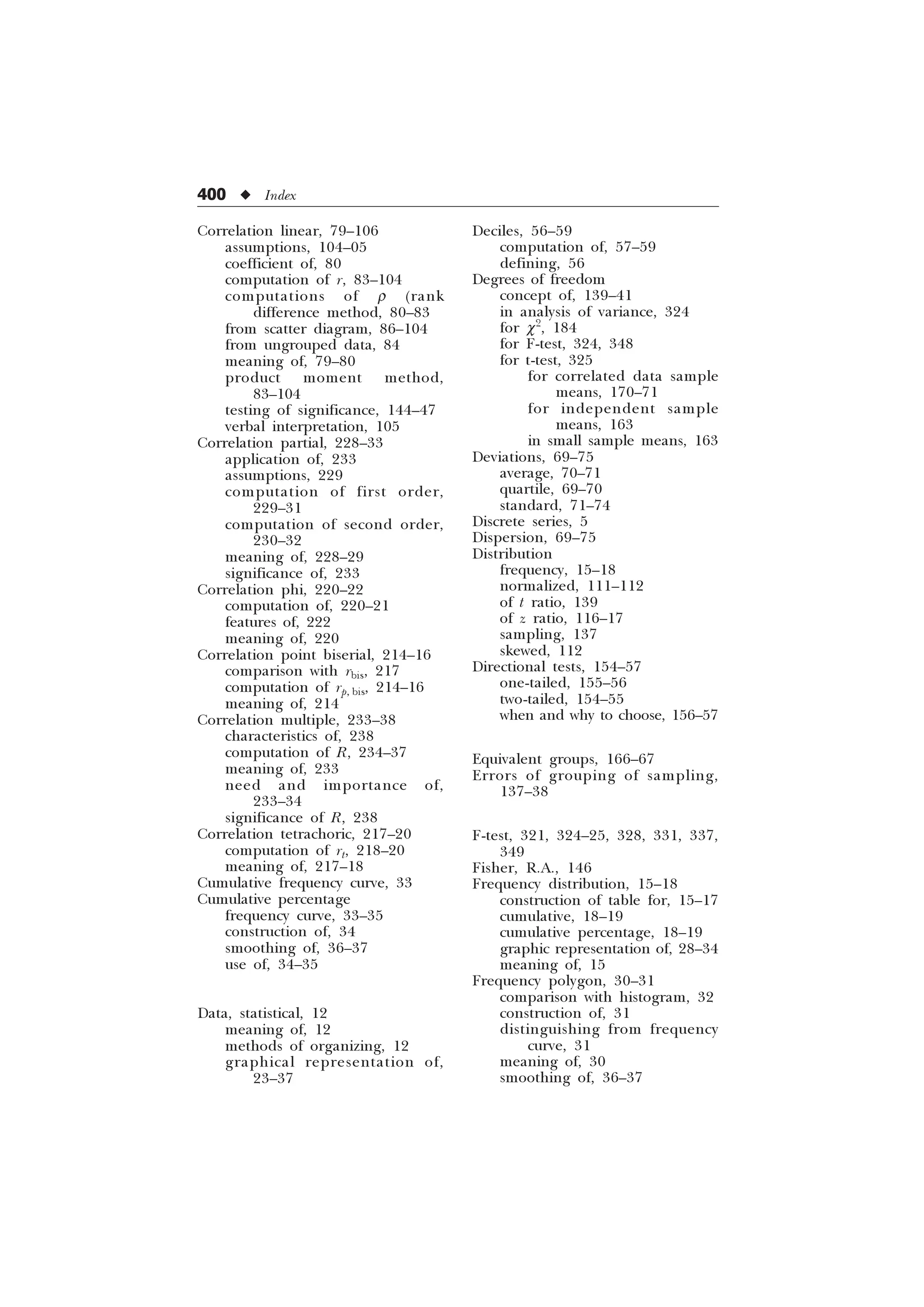 400 u Index
Correlation linear, 79–106
assumptions, 104–05
coefficient of, 80
computation of r, 83–104
computations of r (rank
difference method, 80–83
from scatter diagram, 86–104
from ungrouped data, 84
meaning of, 79–80
product moment method,
83–104
testing of significance, 144–47
verbal interpretation, 105
Correlation partial, 228–33
application of, 233
assumptions, 229
computation of first order,
229–31
computation of second order,
230–32
meaning of, 228–29
significance of, 233
Correlation phi, 220–22
computation of, 220–21
features of, 222
meaning of, 220
Correlation point biserial, 214–16
comparison with rbis, 217
computation of rp, bis, 214–16
meaning of, 214
Correlation multiple, 233–38
characteristics of, 238
computation of R, 234–37
meaning of, 233
need and importance of,
233–34
significance of R, 238
Correlation tetrachoric, 217–20
computation of rt, 218–20
meaning of, 217–18
Cumulative frequency curve, 33
Cumulative percentage
frequency curve, 33–35
construction of, 34
smoothing of, 36–37
use of, 34–35
Data, statistical, 12
meaning of, 12
methods of organizing, 12
graphical representation of,
23–37
Deciles, 56–59
computation of, 57–59
defining, 56
Degrees of freedom
concept of, 139–41
in analysis of variance, 324
for c2
, 184
for F-test, 324, 348
for t-test, 325
for correlated data sample
means, 170–71
for independent sample
means, 163
in small sample means, 163
Deviations, 69–75
average, 70–71
quartile, 69–70
standard, 71–74
Discrete series, 5
Dispersion, 69–75
Distribution
frequency, 15–18
normalized, 111–112
of t ratio, 139
of z ratio, 116–17
sampling, 137
skewed, 112
Directional tests, 154–57
one-tailed, 155–56
two-tailed, 154–55
when and why to choose, 156–57
Equivalent groups, 166–67
Errors of grouping of sampling,
137–38
F-test, 321, 324–25, 328, 331, 337,
349
Fisher, R.A., 146
Frequency distribution, 15–18
construction of table for, 15–17
cumulative, 18–19
cumulative percentage, 18–19
graphic representation of, 28–34
meaning of, 15
Frequency polygon, 30–31
comparison with histogram, 32
construction of, 31
distinguishing from frequency
curve, 31
meaning of, 30
smoothing of, 36–37
 