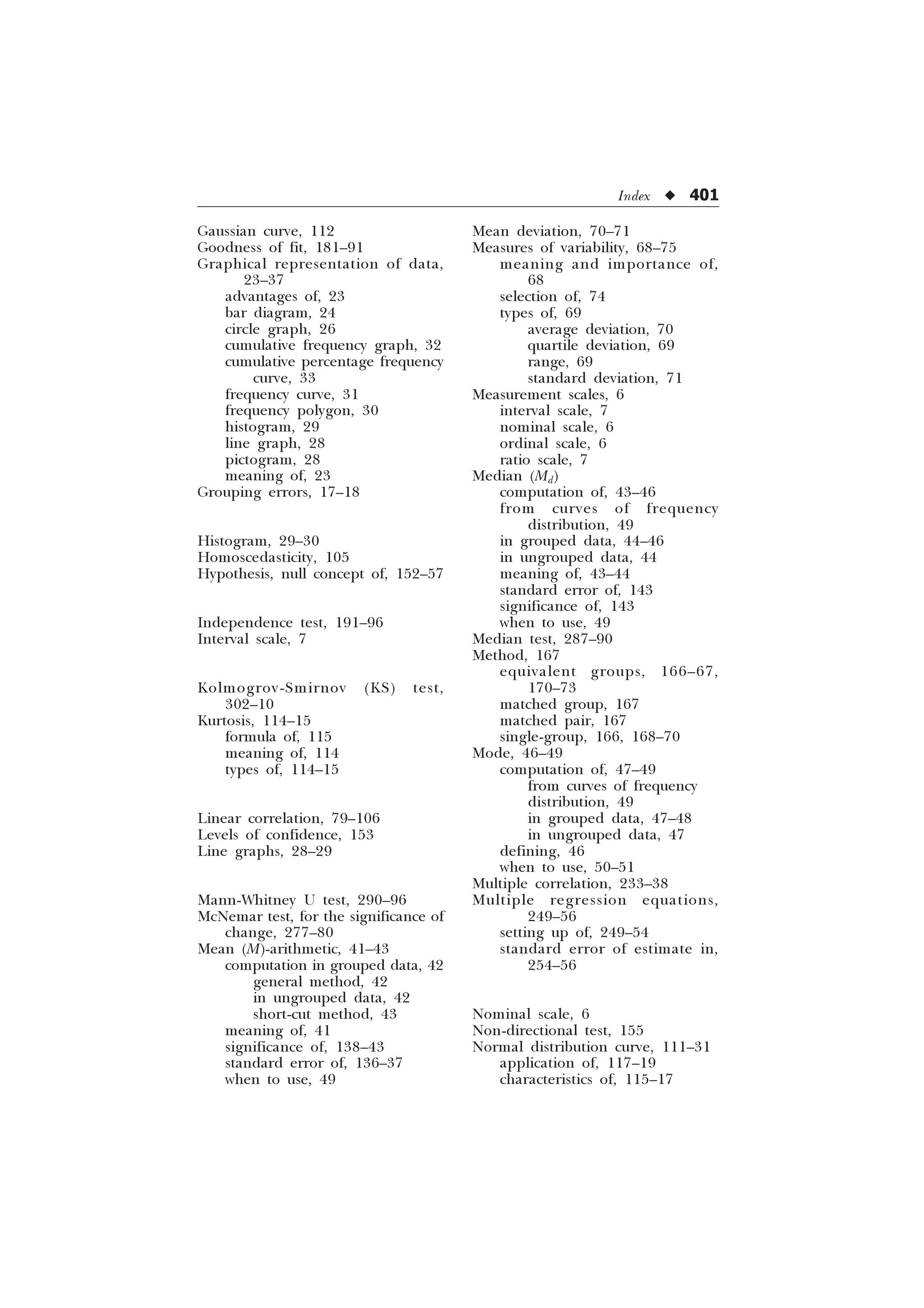 Index u 401
Gaussian curve, 112
Goodness of fit, 181–91
Graphical representation of data,
23–37
advantages of, 23
bar diagram, 24
circle graph, 26
cumulative frequency graph, 32
cumulative percentage frequency
curve, 33
frequency curve, 31
frequency polygon, 30
histogram, 29
line graph, 28
pictogram, 28
meaning of, 23
Grouping errors, 17–18
Histogram, 29–30
Homoscedasticity, 105
Hypothesis, null concept of, 152–57
Independence test, 191–96
Interval scale, 7
Kolmogrov-Smirnov (KS) test,
302–10
Kurtosis, 114–15
formula of, 115
meaning of, 114
types of, 114–15
Linear correlation, 79–106
Levels of confidence, 153
Line graphs, 28–29
Mann-Whitney U test, 290–96
McNemar test, for the significance of
change, 277–80
Mean (M)-arithmetic, 41–43
computation in grouped data, 42
general method, 42
in ungrouped data, 42
short-cut method, 43
meaning of, 41
significance of, 138–43
standard error of, 136–37
when to use, 49
Mean deviation, 70–71
Measures of variability, 68–75
meaning and importance of,
68
selection of, 74
types of, 69
average deviation, 70
quartile deviation, 69
range, 69
standard deviation, 71
Measurement scales, 6
interval scale, 7
nominal scale, 6
ordinal scale, 6
ratio scale, 7
Median (Md)
computation of, 43–46
from curves of frequency
distribution, 49
in grouped data, 44–46
in ungrouped data, 44
meaning of, 43–44
standard error of, 143
significance of, 143
when to use, 49
Median test, 287–90
Method, 167
equivalent groups, 166–67,
170–73
matched group, 167
matched pair, 167
single-group, 166, 168–70
Mode, 46–49
computation of, 47–49
from curves of frequency
distribution, 49
in grouped data, 47–48
in ungrouped data, 47
defining, 46
when to use, 50–51
Multiple correlation, 233–38
Multiple regression equations,
249–56
setting up of, 249–54
standard error of estimate in,
254–56
Nominal scale, 6
Non-directional test, 155
Normal distribution curve, 111–31
application of, 117–19
characteristics of, 115–17
 