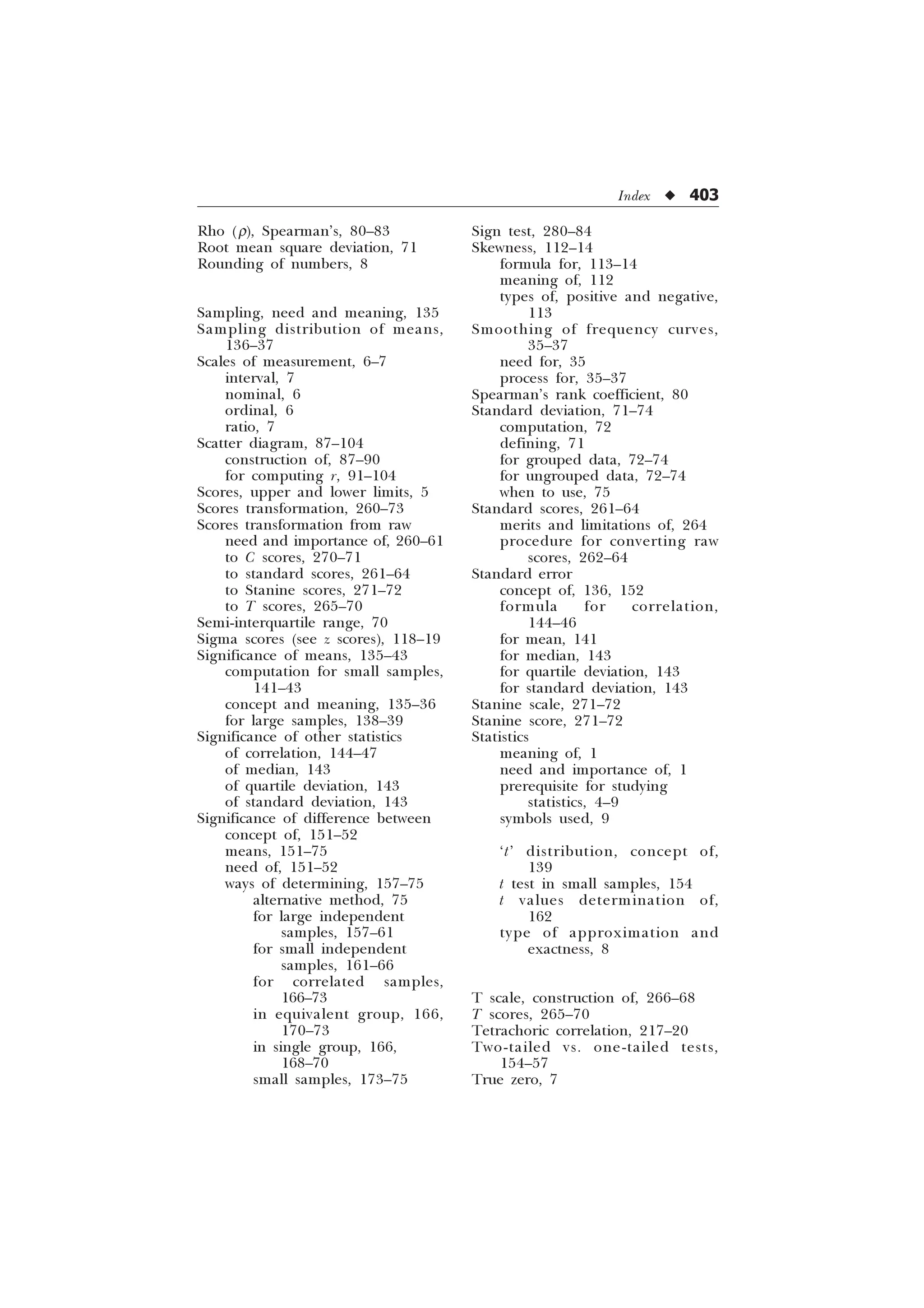 Index u 403
Rho (r), Spearman’s, 80–83
Root mean square deviation, 71
Rounding of numbers, 8
Sampling, need and meaning, 135
Sampling distribution of means,
136–37
Scales of measurement, 6–7
interval, 7
nominal, 6
ordinal, 6
ratio, 7
Scatter diagram, 87–104
construction of, 87–90
for computing r, 91–104
Scores, upper and lower limits, 5
Scores transformation, 260–73
Scores transformation from raw
need and importance of, 260–61
to C scores, 270–71
to standard scores, 261–64
to Stanine scores, 271–72
to T scores, 265–70
Semi-interquartile range, 70
Sigma scores (see z scores), 118–19
Significance of means, 135–43
computation for small samples,
141–43
concept and meaning, 135–36
for large samples, 138–39
Significance of other statistics
of correlation, 144–47
of median, 143
of quartile deviation, 143
of standard deviation, 143
Significance of difference between
concept of, 151–52
means, 151–75
need of, 151–52
ways of determining, 157–75
alternative method, 75
for large independent
samples, 157–61
for small independent
samples, 161–66
for correlated samples,
166–73
in equivalent group, 166,
170–73
in single group, 166,
168–70
small samples, 173–75
Sign test, 280–84
Skewness, 112–14
formula for, 113–14
meaning of, 112
types of, positive and negative,
113
Smoothing of frequency curves,
35–37
need for, 35
process for, 35–37
Spearman’s rank coefficient, 80
Standard deviation, 71–74
computation, 72
defining, 71
for grouped data, 72–74
for ungrouped data, 72–74
when to use, 75
Standard scores, 261–64
merits and limitations of, 264
procedure for converting raw
scores, 262–64
Standard error
concept of, 136, 152
formula for correlation,
144–46
for mean, 141
for median, 143
for quartile deviation, 143
for standard deviation, 143
Stanine scale, 271–72
Stanine score, 271–72
Statistics
meaning of, 1
need and importance of, 1
prerequisite for studying
statistics, 4–9
symbols used, 9
‘t’ distribution, concept of,
139
t test in small samples, 154
t values determination of,
162
type of approximation and
exactness, 8
T scale, construction of, 266–68
T scores, 265–70
Tetrachoric correlation, 217–20
Two-tailed vs. one-tailed tests,
154–57
True zero, 7
 