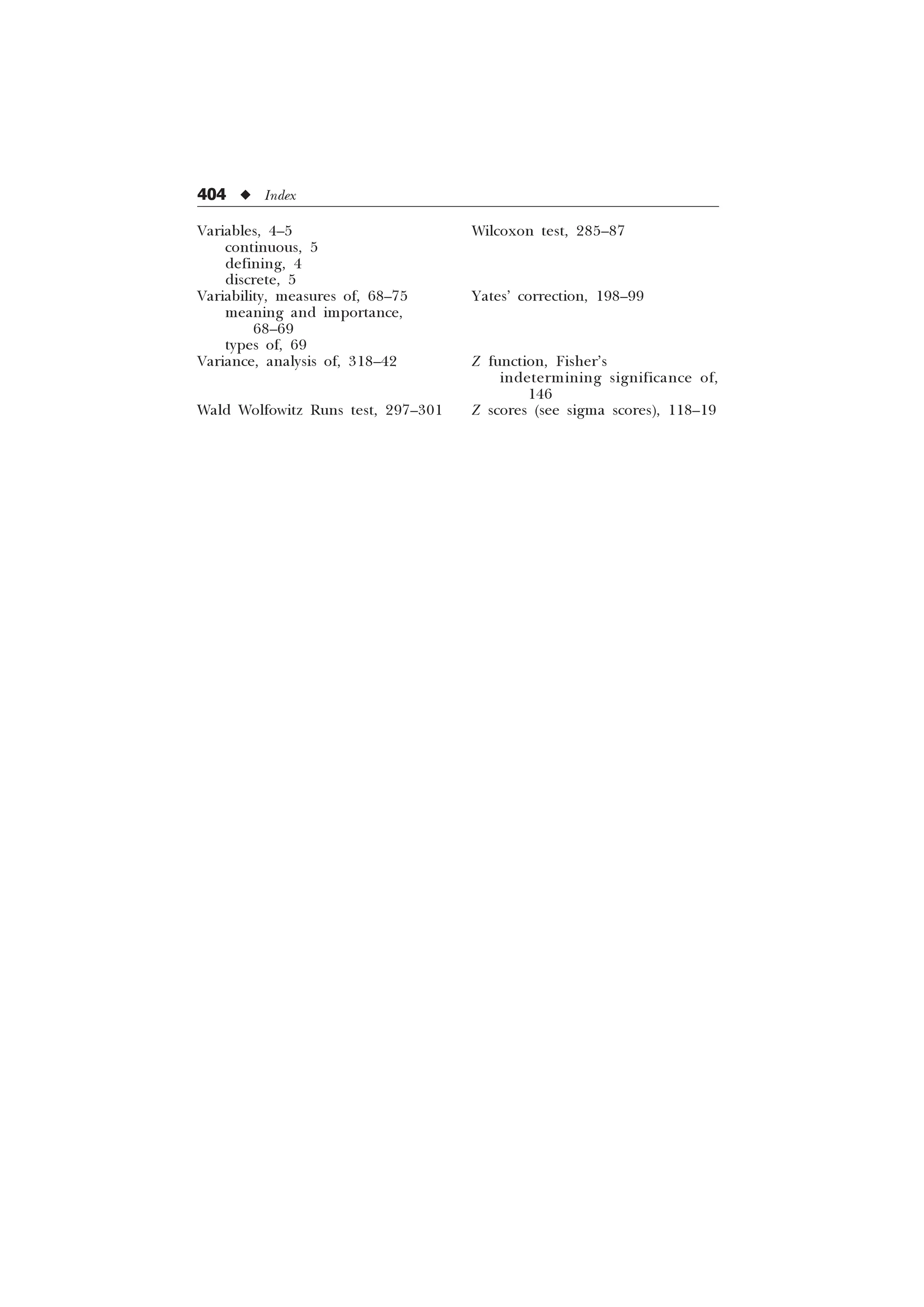 404 u Index
Variables, 4–5
continuous, 5
defining, 4
discrete, 5
Variability, measures of, 68–75
meaning and importance,
68–69
types of, 69
Variance, analysis of, 318–42
Wald Wolfowitz Runs test, 297–301
Wilcoxon test, 285–87
Yates’ correction, 198–99
Z function, Fisher’s
indetermining significance of,
146
Z scores (see sigma scores), 118–19
 