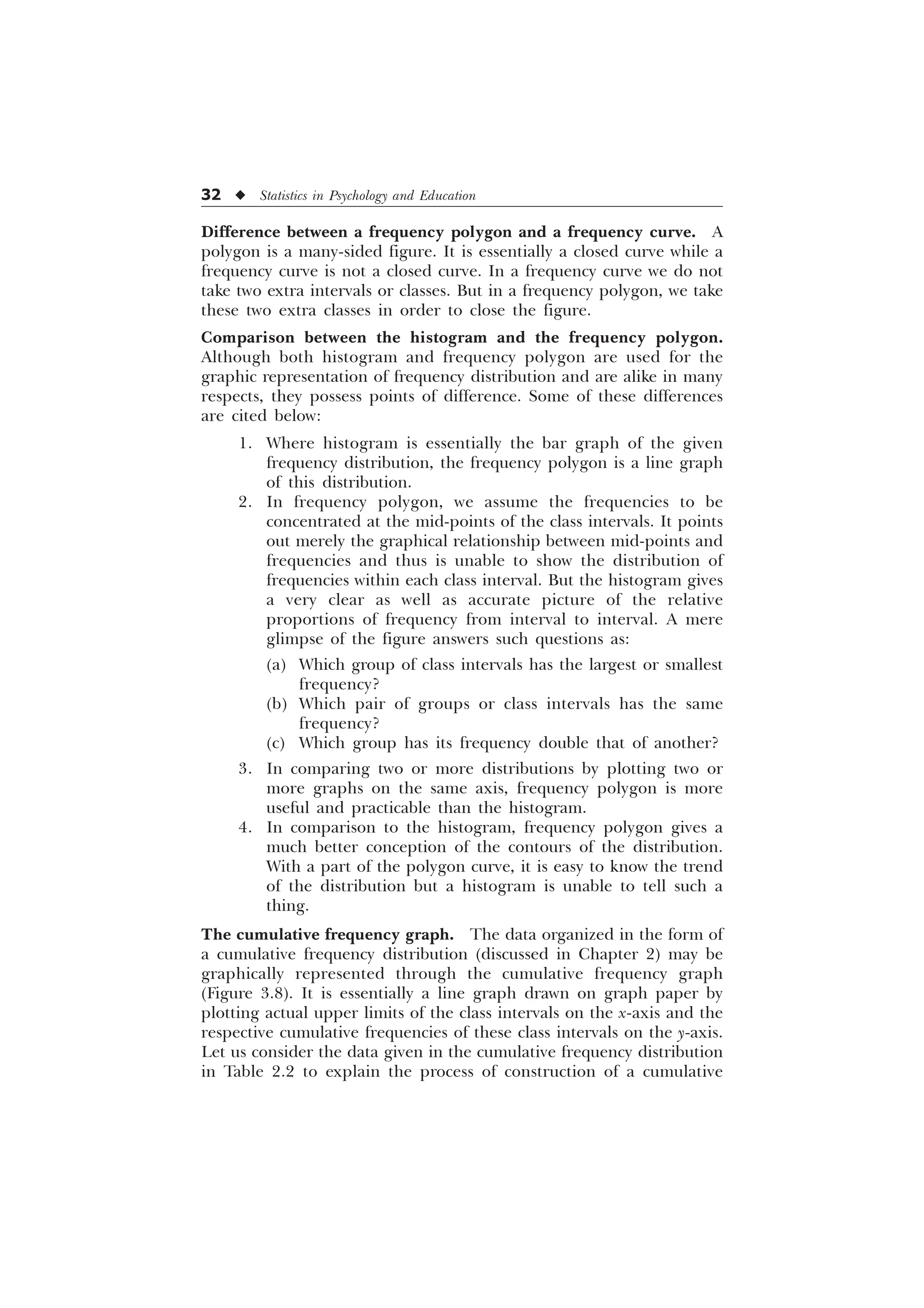 32 u Statistics in Psychology and Education
Difference between a frequency polygon and a frequency curve. A
polygon is a many-sided figure. It is essentially a closed curve while a
frequency curve is not a closed curve. In a frequency curve we do not
take two extra intervals or classes. But in a frequency polygon, we take
these two extra classes in order to close the figure.
Comparison between the histogram and the frequency polygon.
Although both histogram and frequency polygon are used for the
graphic representation of frequency distribution and are alike in many
respects, they possess points of difference. Some of these differences
are cited below:
1. Where histogram is essentially the bar graph of the given
frequency distribution, the frequency polygon is a line graph
of this distribution.
2. In frequency polygon, we assume the frequencies to be
concentrated at the mid-points of the class intervals. It points
out merely the graphical relationship between mid-points and
frequencies and thus is unable to show the distribution of
frequencies within each class interval. But the histogram gives
a very clear as well as accurate picture of the relative
proportions of frequency from interval to interval. A mere
glimpse of the figure answers such questions as:
(a) Which group of class intervals has the largest or smallest
frequency?
(b) Which pair of groups or class intervals has the same
frequency?
(c) Which group has its frequency double that of another?
3. In comparing two or more distributions by plotting two or
more graphs on the same axis, frequency polygon is more
useful and practicable than the histogram.
4. In comparison to the histogram, frequency polygon gives a
much better conception of the contours of the distribution.
With a part of the polygon curve, it is easy to know the trend
of the distribution but a histogram is unable to tell such a
thing.
The cumulative frequency graph. The data organized in the form of
a cumulative frequency distribution (discussed in Chapter 2) may be
graphically represented through the cumulative frequency graph
(Figure 3.8). It is essentially a line graph drawn on graph paper by
plotting actual upper limits of the class intervals on the x-axis and the
respective cumulative frequencies of these class intervals on the y-axis.
Let us consider the data given in the cumulative frequency distribution
in Table 2.2 to explain the process of construction of a cumulative
 